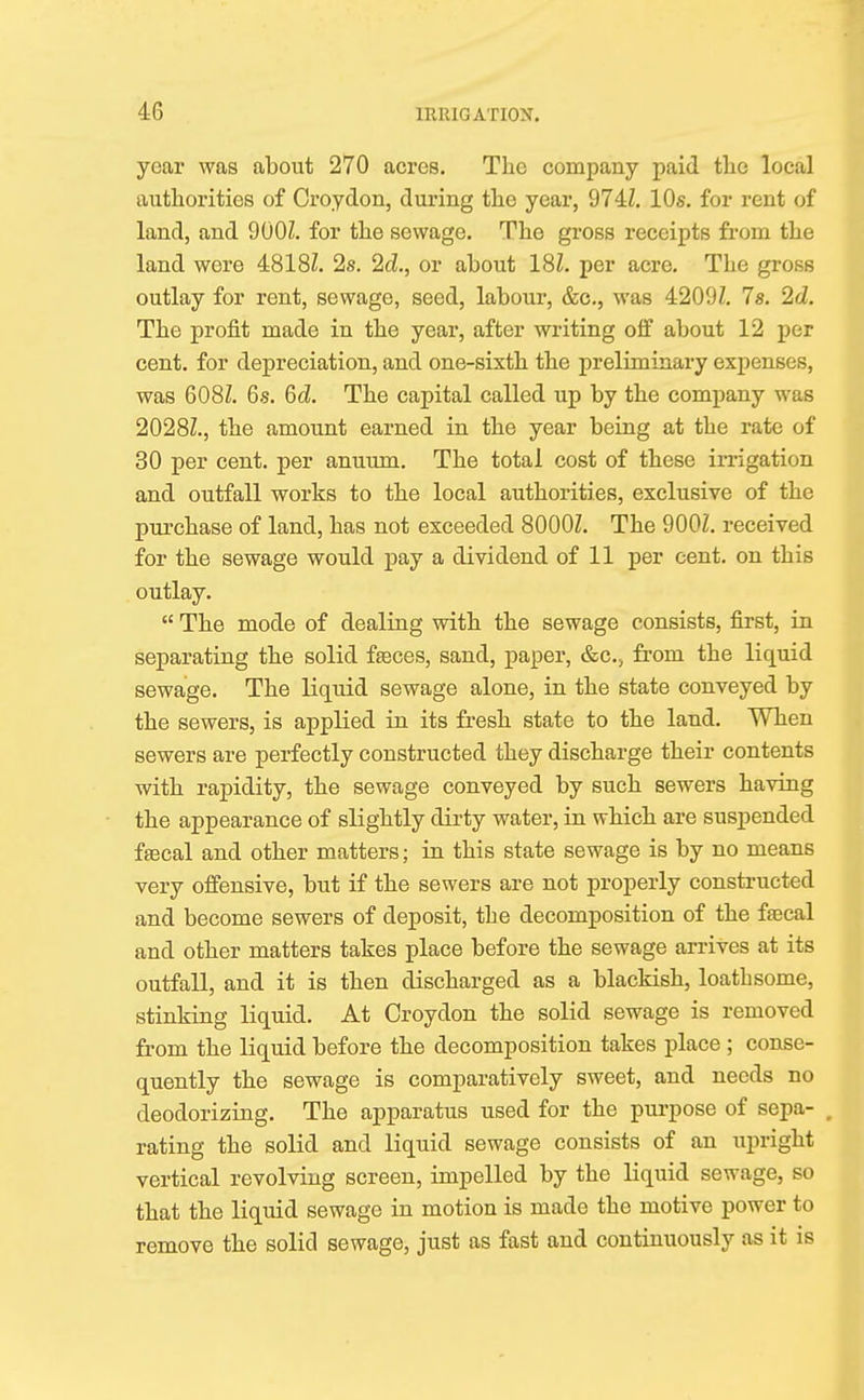 year was about 270 acres. The company paid tlie local authorities of Croydon, during the year, 974Z. 10s. for rent of land, and 900Z. for the sewage. The gross receipts from the land were 4818Z. 2s. 2d., or about 18Z. per acre. The gross outlay for rent, sewage, seed, labour, &c, was 4209Z. 7s. 2cZ. The profit made in the year, after writing off about 12 per cent, for depreciation, and one-sixth the preliminary expenses, was 608Z. 6s. 6cZ. The capital called up by the company was 2028Z., the amount earned in the year being at the rate of 30 per cent, per anuum. The total cost of these irrigation and outfall works to the local authorities, exclusive of the purchase of land, has not exceeded 8000Z. The 900Z. received for the sewage would pay a dividend of 11 per cent, on this outlay.  The mode of dealing with the sewage consists, first, in separating the solid faeces, sand, paper, &c, from the liquid sewage. The liquid sewage alone, in the state conveyed by the sewers, is applied in its fresh state to the land. When sewers are perfectly constructed they discharge their contents with rapidity, the sewage conveyed by such sewers having the appearance of slightly dirty water, in which are suspended faecal and other matters; in this state sewage is by no means very offensive, but if the sewers are not properly constructed and become sewers of deposit, the decomposition of the faecal and other matters takes place before the sewage arrives at its outfall, and it is then discharged as a blackish, loathsome, stinking liquid. At Croydon the solid sewage is removed from the liquid before the decomposition takes place ; conse- quently the sewage is comparatively sweet, and needs no deodorizing. The apparatus used for the purpose of sepa- , rating the solid and liquid sewage consists of an upright vertical revolving screen, impelled by the liquid sewage, so that the liquid sewage in motion is made the motive power to remove the solid sewage, just as fast and continuously as it is