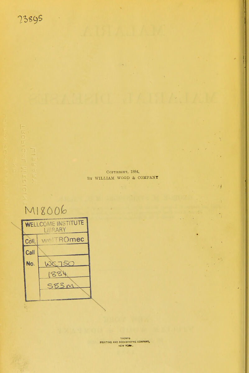 COPTBIGHT, 1884, By WILLIAM WOOD & COMPAUT wellcowe institute Library Coll v.* r ROmec Call No. 315^ rv\-.— THOWB PRINTING AND BOOKB'NO'NQ COMPAHV, HEW roift.