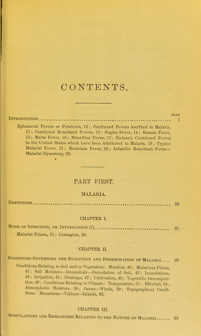 CONTENTS. PAGE Introduction , 1 Ephemeral Fevers or Febricula, 10 ; Continued Fevers Ascribed to Malaria, 11; Continued Remittent Fevers, 13; Naples Fever, 14; Roman Fever, 15; Malta Fever, 16; Mauritius Fever, 17; Endemic Continued Fevers in the United States which, have been Attributed to Malaria, 19 ; Typho- Malarial Fever, 21; Mountain Fever, 23; Infantile Remittent Fever- Malarial Dysentery, 25. PART FIRST. MALAEIA. Definition 29 CHAPTER L Mode of Infection, or Intoxication (?) 31 Malarial Poison, 31; Contagion, 38. CHAPTER n. CoNDiTiONB Governing the Evolution and Dissemination op Malaria 39 Conditions Relating to Soil and to Vegetation: Marshes, 40 ; Malarious Plains, 41 ; Soil Moisture—Ground-air—Denudation of Soil, 43 ; Inundations, 44 ; Irrigation, 45 ; Drainage, 47 ; Cultivation, 48; Vegetable Decomposi- tion, 49; Conditions Relating to Climate: Temperature, 51; Rliinfall, 56 ; Atmosplieric Moisture, 58; Ozone—Winds, 59; Topographical Condi- tions : Mountains—Valleys—Islands, 62. CHAPTER ni. Speculations and Researcheb Relating to the Nature op Malaria 63