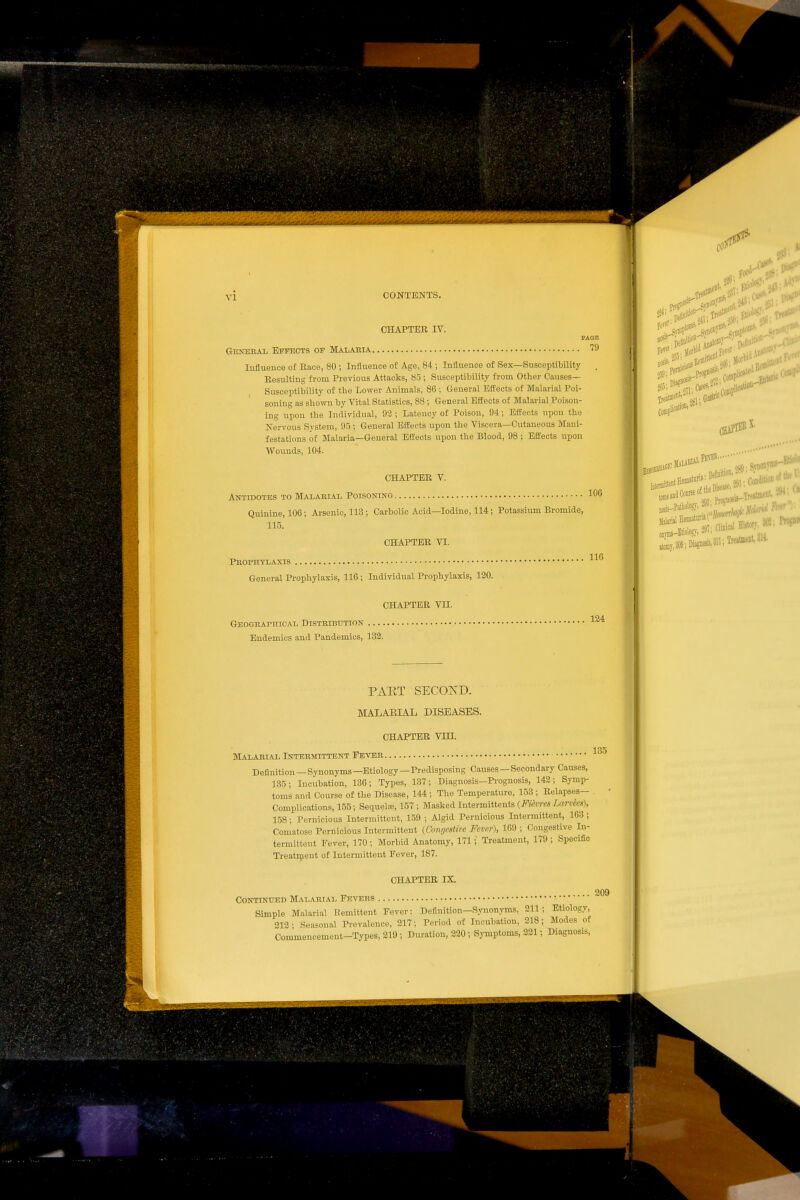 CHAPTER IV. PAGE Genebal Effects of Malabia ''O lullueuce of Race, 80 ; Influence of Age, 84 ; Influence of Sex—Susceptibility . Resulting from Previous Attacks, 85 ; Susceptibility from Other Causes- Susceptibility of the Lower Animals, 86 ; General Effects of Malarial Poi- soning as shown by Vital Statistics, 88 ; General Effects of Malarial Poison- ing iipon the Individual, 92; Latency of Poison, 94; Effects upon tlie Nervous System, 95 ; General Effects upon the Viscera—Cutaneous Mani- festations of Malaria—General Effects upon the Blood, 98 ; Effects upon Wounds, 104. CHAPTER V. Antidotes to Malabial Poisoning 100 Quinine, 106; Arsenic, 113 ; Carbolic Acid—Iodine, 114; Potassiiun Bromide, 115. CHAPTER VI. Pbophyiaxis General Prophylaxis, 116 ; Individual Prophylaxis, 120. Geoghaphical Distbebution Endemics and Pandemics, 133. CHAPTER Vn. 124 PAKT SECOND. MALAEIAL DISEASES. CHAPTER Vm. MALAEIAL INTBEMITTENT FBTEB Definition—Synonyms —Etiology—Predisposing Causes — Secondary Causes, 135; Incubation, 136; Types, 137; Diagnosis-Prognosis, 143; Symp- toms and Course of the Disease, 144 ; The Temperature, 153 ; Relapses- Complications, 155; Sequeh-c, 157 ; Masked Intermittents {Fien-es Larvees), 158; Pernicious Intermittent, 159 ; Algid Pernicious Intermittent, 163 ; Comatose Pernicious Intermittent {Congestive Fever), 169 ; Congestive In- termittent Fever, 170 ; Morbid Anatomy, 171; Treatment, 179 ; Specific Treatr^ieut of Intermittent Fever, 187. CHAPTER IX. Continued Malabial Fevebs Simple Malarial Remittent Fever: Definition—Synonyms, 211; Etiology, 212- Seasonal Prevalence, 217; Period of Incubation, 218; Modes of Commencement-Types, 219 ; Duration, 220 ; Symptoms, 221; Diagnosis, 209