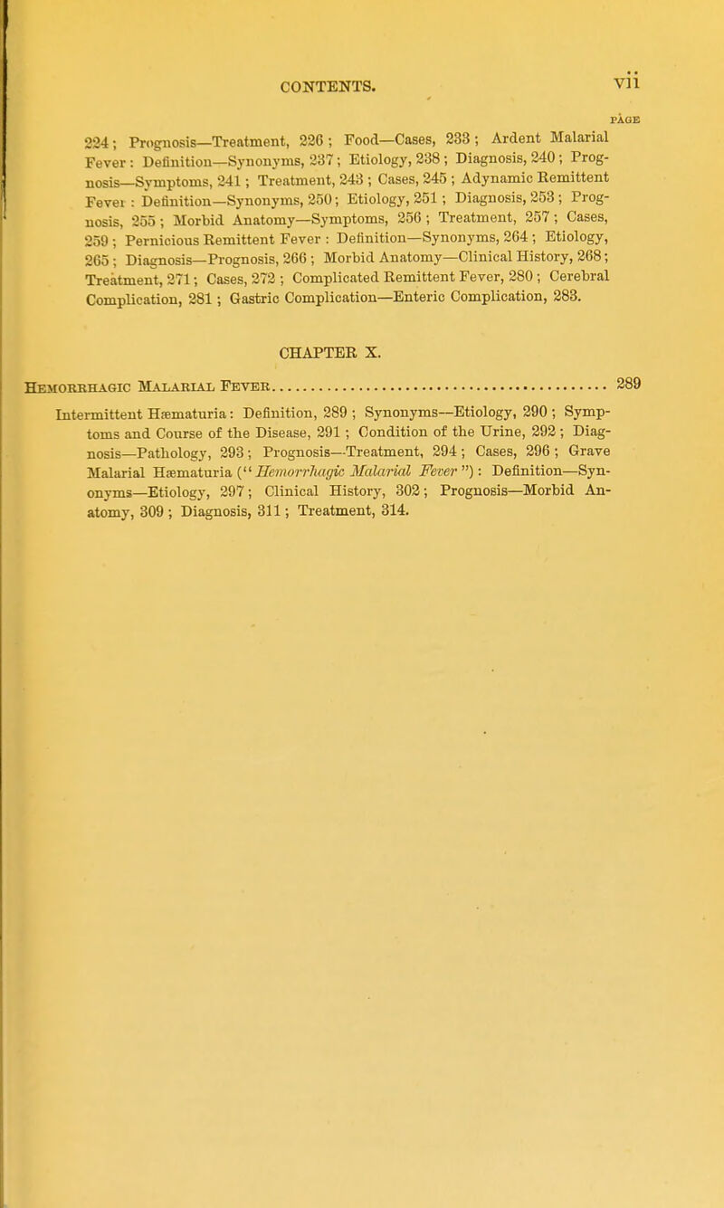 PAGE 224; Prognosis—Treatment, 226; Food—Cases, 233; Ardent Malarial Fever: Definition—Synonyms, 237; Etiology, 238 ; Diagnosis, 240; Prog- nosis—Symptoms, 241; Treatment, 243 ; Cases, 245 ; Adynamic Remittent Fever: Definition—Synonyms, 250; Etiology, 251; Diagnosis, 253 ; Prog- nosis, 255 ; Morbid Anatomy—Symptoms, 256 ; Treatment, 257; Cases, 259 ; Pernicious Remittent Fever : Definition-Synonyms, 264 ; Etiology, 265 ; Diagnosis—Prognosis, 266 ; Morbid Anatomy—Clinical History, 268; Treatment, 271; Cases, 272 ; Complicated Remittent Fever, 280; Cerebral Complication, 281; Gastric Complication—Enteric Complication, 283. CHAPTER X. Hemorkhagic Malarial Fever 289 Intermittent Hematuria: Definition, 289 ; Synonyms—Etiology, 290 ; Symp- toms and Course of the Disease, 291 ; Condition of the Urine, 292 ; Diag- nosis—Pathology, 293; Prognosis—Treatment, 294; Cases, 296 ; Grave Malarial B-isuiiLtnria, { Senior rJiagic Malarial Fever): Definition—Syn- onyms—Etiology, 297; Clinical History, 302; Prognosis—Morbid An- atomy, 309 ; Diagnosis, 311; Treatment, 314.