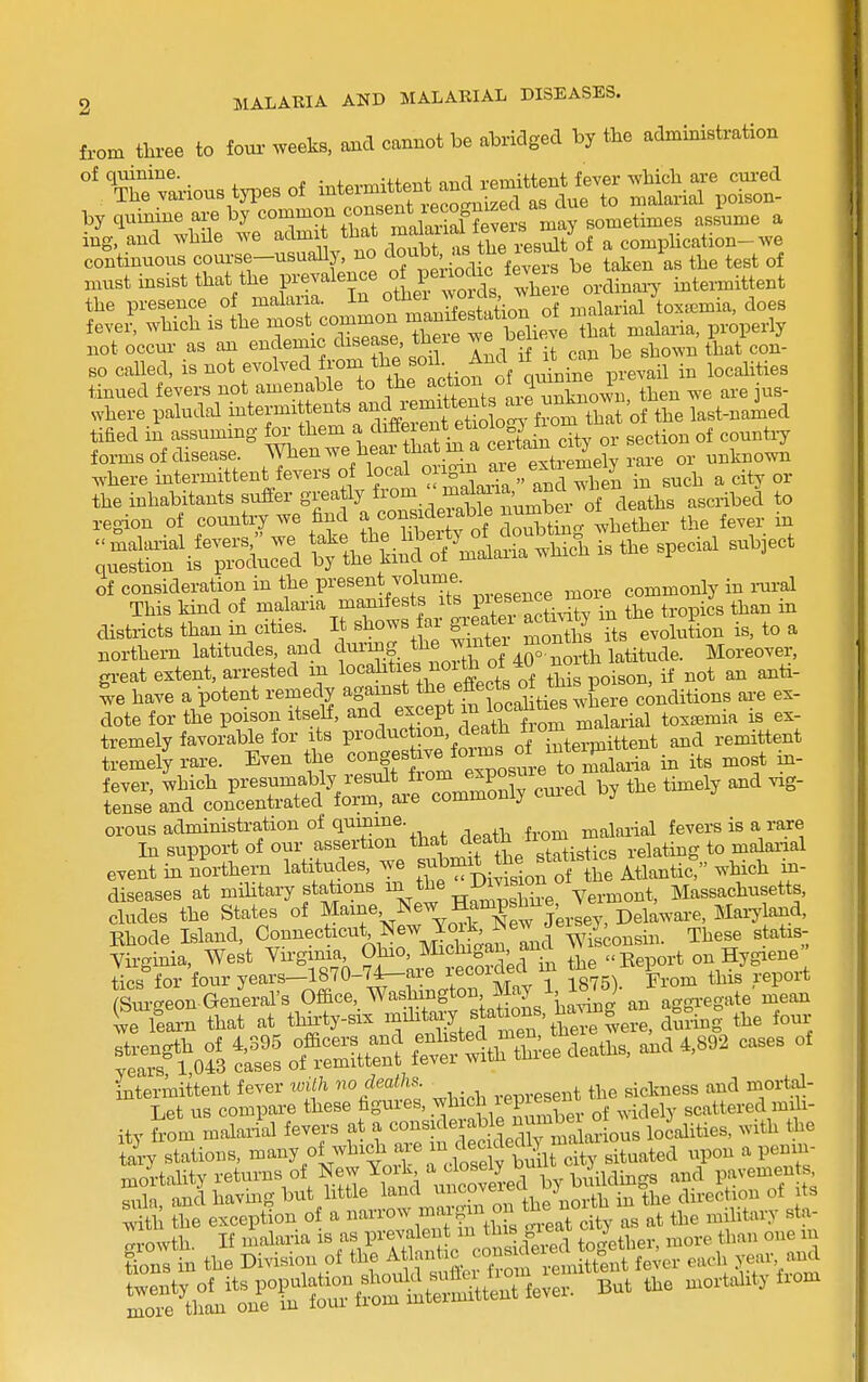 from three to four weeks, and cannot be abridged by the administration of quinine. ,4.„,.„,ufpnf mid remittent fever -which are cui-ed The various tjTes of due to malarial poison- by quinine are by common consent^ x^^^^^^ J^^^ ^ ing.and while we ^^^^^^ ^^f^^™ as t^^^^^^^ continuous course-usually, no ^^Jf taken as the test of anust insist that the P^-^-^^J^^fi^ ^.^^^^^^^^^ ordinary intermittent the presence of malaria. J°2io of malarial toxemia, does fever, which is the ^^^^^^ Ze^t Z^'e ihai malaria, properly not occur as an endemic disease, tneie ^^^^ ^ ^ ^1 ^ con- so called, is not evolved from «oil And if it cau be sn ^^^^.^.^^ tinned fevers not amenable to the °J^.f^Xo^vl then we are jus- where paludal -t^-J ^^t^^^^SSS^^ the last-naied tified in assuming for them a Jf^^^fi*^ .r^^^^^ city or section of countiy forms of disease. AVhen we hear that m a ^n , ^.^^.^ ^^.tBown .vhere intermittent fevers of T^^l^^a >'InHhS in such a city or the inhabitants sufler greatly from . ^^f^^^' deaths ascribed to region of country we find J c-^^^^^^^^^^ do£g whether the fever in L-eSi^rPw ^l^l^^^^ -^^ch is the special subject districts than in cities. It shows far gieatei acti^^y m J.^^ .^^ ^ northern latitudes and dm-mf f e wmt^ Moreover, gi-eat extent, arrested m localities noi th ot iU n have a potent remedy against ^^^^ J^^^^^^^ conditions are ex- dote for the poison itself, and f^f death from malarial toxemia is ex- tremely favorable for its P^-°^^«J °^%^^X remittent tremely rare. Even the «°^gf Jj^^^^^^.^,;^^^^^^^^^^ Talaria in its most m- S ^tS:SS&^t'Jo^^y cui-ed by the timely and vig- event in northern latitudes, we f^^'riii^slofof ie Atlantic: which i^- diseases at mihtary stations ^^^^^^^^l^'i^^^ Massachusetts, eludes the States of ^-ne. New Hamps^^^ , Rhode Island, Co'^'iecticiit Newjo k iNe^ / These statis- Virginia, West Virginia, Ohio, ^^^^^S^^'«Report on Hygiene tics for four years-1870-7^are recorded m tne l ^^.^ ^ Simeon General's Office,, Washmgton May 1 1^^^^^^ J ■ L learn that at thii-ty-six i^^^*^^/, ^^^^^^^^'^S?^^ during the four S^eSrn? fetftlthXefLaths, and .,S^2 cases of -^r^cSs;ter5^^ ity from malarial fevers f^^^-^/;^^, Sedr^B^arious localities, with the tary stations, ^^^y ^^^^nS rcloselv b^^^^ city situated upon a penm- mortahty returns of New Yoik ^,^^;°'',^e buildmgs and pavements sula, andhavmgbut little land ™ ^^^J^^^f^i^^j^^,^ in the direction of its S the exception of a ^ ^eat dty as at the military sta- Towth If malaria is as prevalent m ^^'^^^^^ to-ether, more than one in irsTn the ^^^rf'^X:'^^^^ fe- each yea. ;md