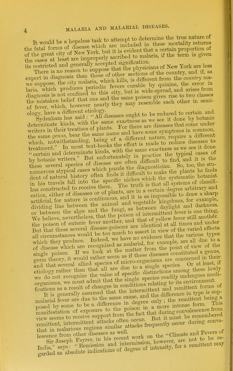 It be a hopeless to atte^^U^^^^^^^^ the fatal forms of ^Wse w^^^^^^^^^ of 3 eSicted and generaUy --P^^^J ^^^^^^ of New York are less There is no reason to ^^^^/^ef sections of the country, and if, as expert in diagnosis than tj^o^^ o/ ' ^ different from the country ma. we suppose, the ciiy malaria, which kms, IS c^^^^^ laria, which 1^ ^^^.^^.ftTJh s cTy bXS -^^^^^^^ -^^ ^^'^^ diagnosis IS ^o.^^.f f ^f'^ the same poison gives rise to two classes dete^inate Ms,-jtb the s^^^^^ Xte^LrdJeases that come under miters in their treatises of P^^^*^'^^ j'^'.V^^g some symptoms in common, the same genus, bear the j^^^^^^^erSt nXi4, leqnii-e a diiierent which, notwithstandmg, J f ^J, ^ St ifma^^^ reduce diseases to treatment. In most tf « t^.J^X'^aL e^^^^^^ as we see it done  ceiiain and determmate lands, with the sam^^^^^^^ ^^^^^ by botanic wi-iters.; ^^ut^nfortuna^^^^^^ ^^^^P^^ is the these several species of ^^^^^J^^^^^^X dS^ostician. So, too, the stu- numerous atypical cases which puzzle f^^^ ^he plants he finds- dent of natui-al history often ^^^-^^i^t diftc^^^^^ systematic botanist in his travels faU i^^to _ the specific niches ^^^^^^^ ^^^^^^ has constructed to ^e^^ive them_The t^u^^^^^^ ^^^.^^^ arbitrary and cation, either of diseases °f P^^^^^^^Vis as impossible to di-aw a shap artificial, for nature is contmuous ^^^^ ''^T^ie kingdoms, for example, dividing hne between the animal and vegetaD . darkness. or between the alga^ ^^^'^'^''^S^Zol^^^^ We beheve, nevertheless, that the poison o^m th6,_ the poison of enteric fever ^^^h^^'f ^^^^^^^^ at aU times and imder But that these several ease-poisons aie i^^^^^ ^^^.^^ ^^.^ all circumstances would be ^o mujh to asseit i ^^^^ ^ which they produce. I^<lee^^'J^^^ S^°al for ai-e all due to a of disease which are ^'efof^^f ^^J^^f^^ the tomt of view of the single poison. If we look at ^^^ ^^fj^'^se diseases constituted germ theory, it would rather seem ^^J^^^ '^ms oi-e concerned m then- Ld that several allied species of ^ ^^^^^^J^^J.^ species. Or at least, if etioloo-y rather than that all are due .f? .^^0^^ these wfdo'not recognize value of specific ^i -c^^^^^^^ ..clergoes niodi- , or-anisms, we must admit tli^t.tl^®^'^'^f,f„„„Pi.eiating to its enmonment. fications as a result of <^^^^Sfsmcon^o^^^^^ o^^^ ^.^ ^ forms of It is generaUy assumed that the ^teimm type is sup- rni-ial fever are due to the same cause, and the a .^^ent being a Tsed by some to be a difference m degree ' ^'^^^ense form. This- Ipscence from other diseases as well. -chmate and Fevers of garded as absolute indications oi aegit=