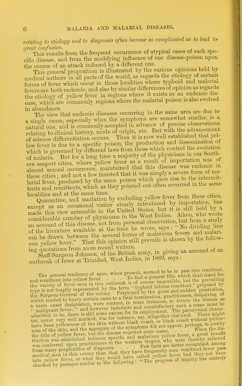relating to etiology and to diagnosis often become so complicated as to lead to- great confusion. , , • ^ e i ■ This results from the frequent occurrence of atypical cases ot each spe- cific disease, and from the modifying influence of one disease-poison upon the course of an attack induced by a different one. _ _ This <^eneral proposition is illustrated by the various opmions held by medical authors in all parts of the world, as regards the etiology of certain forms of fever which occui- in those localities where typhoid and malarial fevers are both endemic, and also by similar differences of opinion as regards the etiolorry of yeUow fever in regions where it exists as an endemic dis- ease, which are commonly regions where the malarial poison is also evolved in abundance. . . „ „ The view that endemic diseases occuriing m the same area aie due to a single cause, especiaUy when the symptoms are somewhat similar is a natm'il one, and is commonly accepted in advanc^e of precise observations relating to dinical history, mode of origin, etc. But with the advancement of science differentiation occurs. Thus it is now well estabhshed hat yel- low fever is due to a specific poison, the production and dissemmat on of which is governed by different laws from those which control the evolution Tf malaria But for a long time a majority of the physicians m oui- South- f-n seapoi-t cftSs, where yeUow fever as a result of importation was of XostTnli occm-rence! maintained that this disease was endemic m ?hese cities ■ and not a few insisted that it was simply a severe form of ma- W fever 'produced by the same poison which gave rise to the mtermit- tents and\:eSittents, wWch as they pointed out often occurred m the same localities and at the same tune. .,. Quarantine and sanitation by excluding yeUow fever horn these cities iBg quotations from more ^'^j;;;^;^^^^^ i^^g ^ account of an Staff-Sui-geon Johnson, of the Biitisli ^imy, ui gi « _ outbreak of fever at Trinidad, West Indies, m 1869, says . T,e general tendency of ague, ^^^^^^ V^;,^:^^^^^^^^ and remittent into yellow fever. • • • \°^I^'^^lf^l impossible, but the prevailing tlie variety of fever seen *is outbieak is ot c^^^^^^ ,emittent,.proposed by type is not inaptly 'fP'-f ^^^^f '^%\'i^exeaCtl^e great and sudden prostration the Surgeon-General of the colony. ./^^^.P'^f i^^tion, practitioners, despairing of which tended to hurry certain cases ^^^J^'^f ^^^''^^^Z^k to return the disease as a more exact designation, were «°pt«»>J/°XnisatSory such a name must be - malignant fever;  and however ^i^defimte and u^^^^^^^^ paroxysmal charac- admitted to be, there is still some f ^^fi^^^^^^ obscured. There might ter never very well marked, was foV®i^ -l^Uirnr black vomit without yellow- ha^e blen yelfovvness of the ^^in w tto^t bla^^^^^ to justify ness of the skin, and the aggregate of the ^y?P^°'^^,p ..„nje ^ ^ . . When the dis- hftitle of yello'w fever, but the jequirc^ so^^^^ ^^^^^^ ^ , ^ „efit tinction was established between ?f .•^^^^^^'J^.^^'^' jcs, who were thereby relieved was conferred upon practitioners i the ^^estein t^op recognized among from many perpiexities ot diagnosis. . . ■„T^.-p.-tiv seen remittent fever pass medical men in this colony than t'^ .they have freque. U seu ^^^^ Sto'yellow fever, or what ^l-^'.^l^'^^S^ .'JJ'^L'^ogress inquiry has entirely checked by passages similar to the ioUovMug i'
