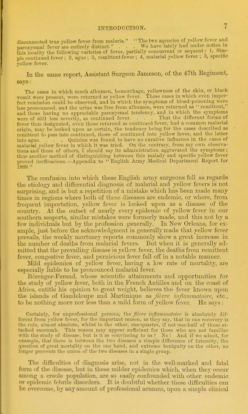 disconnected true vellow fever from malaria.  The two agencies of yellow fever and paroxysmal fever are entirely distinct. . . . We have lately had under notice in this locality the following varieties of fever, partially concurrent or sequent: 1, Sim- ple continued fever ; 3, ague; 3, remittent fever; 4, malarial yellow fever ; 5, specific yellow fever. In the same report, Assistant Surgeon Jameson, of the 47th Begiment, says: The cases in which much alhumen, hemorrhage, yellowness of the skin, or black vomit were present, were returned as yellow fever. Those cases in which even imper- fect remission could be observed, and in which the symptoms of blood-poisoning were less pronounced, and the urine was free from albumen, were returned as  remittent, and those having no appreciable paroxysmal tendency, and in which the symptoms were of still less severity, as continued fever. . . . That the different forms of fever thus designated, even those returned as continued fever, had a common malarial origin, may be looked upon as certain, the tendency being for the cases described as remittent to pass into continued, those of continued into yellow fever, and the latter into ague. . . . Quinine was found to have no curative influence in the cases of malarial yellow fever in which it was tried. On the contrary, from my own observa- tions and those of others, I should say its administration aggravated the symptoms; thus another method of distinguishing between this malady and specific yellow fever proved ineflicacious.—Appendix to English Army Medical Department Eeport for 1869. The confusion into which these English army surgeons fell as regards the etiology and differential diagnosis of malarial and yellow fevers is not surprising, and is but a repetition of a mistake which has been made many times in regions where both of these diseases are endemic, or where, from frequent importation, yellow fever is looked upon as a disease of the countiy. At the outset of nearly evei-y epidemic of yellow fever in our southern seaports, similar mistakes were formerly made, and this not by a few individuals but by the jjrofession generally. In New Orleans, for ex- ample, just before the acknowledgment is generally made that yellow fever prevails, the weekly mortuary reports commonly show a great increase in the niunber of deaths from malarial fevers. But when it is generally ad- mitted that the prevaihng disease is yellow fever, the deaths from remittent fever, congestive fever, and pernicious fever fall off in a notable manner. ^md epidemics of yellow fever, having a low rate of mortality, ai-e especially liable to be pronounced malarial fever. Berenger-Fei'aud, whose scientific attainments and opportunities for the study of yellow fever, both in the French Antilles and on the coast of Africa, entitle his opinion to great weight, beheves the fever known upon the i-slands of Gaudeloupe and Martinique as figure ivjlavimaloire, etc., to be nothing more nor less than a mild form of yeUow fever. He says : Certainly, for unprofessional persons, the fievre injlammatoirc is absolutely dif- ferent from yellow fever, for the important reason, as they say, that in one recovery is the rule, almost absolute, whilst in the other, one-quarter, if not one-half of those at- tacked succumb. This reason may appear sufficient for those who are not familiar with tlie study of disea.se, but is it iis convincing to us V No ! And if we admit, for example, that tliere is between the two diseases a simple difference of intensitj-, the question of great mortality on the one hand, and extreme benignity on the other, no longer prevents the union of the two diseases in a single group. The difficulties of diagnosis arise, not in the well-marked and fatal form of the disease, but in these milder ei^idemics which, when they occur among a creole population, are so easily confounded with other endemic or epidemic febrile disorders. It is doubtful whether these difficulties can be overcome, by any amount of professional acumen, ui^on a simple clinical