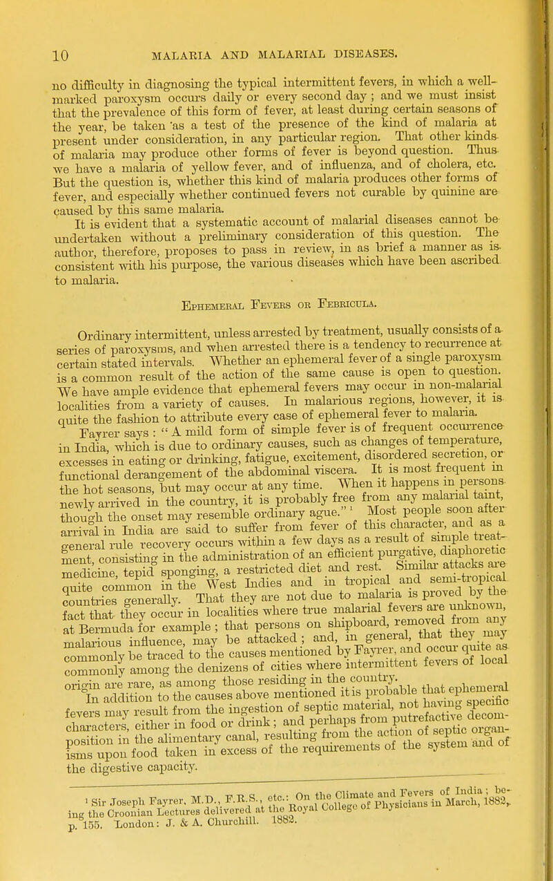 no diflaculty in diagnosing the typical intermittent fevers, in which a well- marked paroxysm occui-s daily or every second day ; and we must insist that the prevalence of this form of fever, at least durmg certain seasons of the year, be taken 'as a test of the presence of the kind of malaria at present under consideration, m any particular region. That other kinds of malai-ia may produce other forms of fever is beyond question. Thus- we have a malaria of yellow fever, and of influenza, and of cholera, etc. But the question is, whether this kind of malaria produces other forms of fever, and especiaUy whether continued fevers not curable by qumme are caused by this same malaria. It is evident that a systematic account of malarial diseases cannot be undertaken without a prehminary consideration of this question. The author therefore, proposes to pass in review, in as brief a manner as is consistent with his pm-pose, the various diseases which have been ascribed to malaria. Ephemeral Fevers or Febeicdla. Ordinary intermittent, unless arrested by treatment, usuaUy consists of a series of paroxysms, and when arrested there is a tendency to recui-rence at certain stated intervals. Whether an ephemeral fever of a smgle paroxysm is a common result of the action of the same cause is open to question We have ample evidence that ephemeral fevers may occur in non-malaiial localities fi-om a variety of causes. In malarious regions, however, it is- quite the fashion to attribute eveiy case of ephemeral fever to malaria. Fayrer says :  A mild form of simple fever is of frequent occui-rence in India, which is due to ordinary causes, such as changes of temperatui-e, excesses in eating or di-inkmg, fatigue, excitement, disordered secretion or functional derangement of the abdominal viscera. It is most frequent m tE^ hot seasons, but may occur- at any time. When it happens m persons newly arrived ia the countiy, it is probably free from any malarial tamt, though the onset may resemble ordinary ague. ' Most people soon after arrival in India are said to suffer from fever of this character, and as a general i-ule recovery occm-s witMn a few days as a result of simple treat- ment consistmg in the admmistration of an efacient purgative, ch^n^horetic medichie tepid sponging, a restricted diet and rest. Similai- attacks ai-e S^SnLmon S the West Indies and in ti-opical and semi-tropical countries Snerally. That they are not due to malaria is proved by the Let tia? they occur in localities where true malarial fevers ai-e unkno^-n It toudaL example; that persons on f^V^^-^'^^^^Zt malarious influence, may be attacked; and, m general, that they maj rmmonly STaced to the causes mentioned by Faja-er and occur- quite as commonly among the denizens of cities where intermittent fevers of local origin are rare, as among those residing in tji^ country. p^Vg^eral °In addition to the causes above mentioned it is probable ^^^^^^^^^^^^^^ fevers may result from the ingestion of septic material, not having specmc the digestive capacity. ine the Crooniau Lectures delivered at t Ro.)'''^ ^°^^^S^ °' ^ ' p. 155. -London: J. & A. Churchill. 1882.