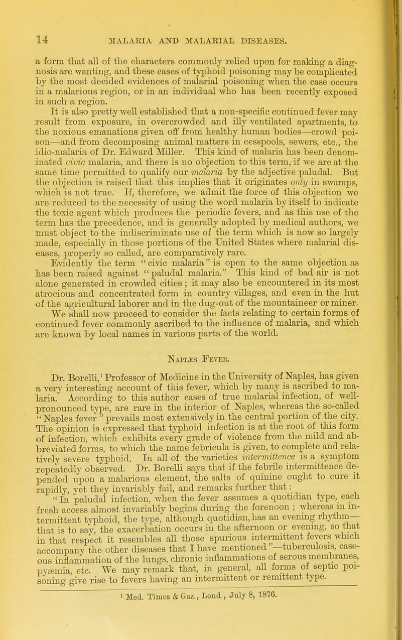 a form that all of the characters commonly relied upon for making a diag- nosis ai-e wanting, and these cases of typhoid poisoning may be comphcated by the most decided evidences of malarial poisoning when the case occurs in a malaiious region, or in an individual who has been recently exposed in such a region. It is also pretty well established that a non-specific continued fever may result from exposure, in overcrowded and illy ventilated ajjartments, to the noxious emanations given off from healthy human bodies—crowd poi- son—and fi-om decomposing animal matters in cesspools, sewers, etc., the idio-malaria of Dr. Edward Miller. This kind of malaria has been denom- inated civic malaria, and there is no objection to this term, if we are at the same time permitted to qualify our malaria by the adjective paludal. But the objection is raised that this implies that it originates only in swamps, which is not true. If, therefore, we admit the force of this objection we are reduced to the necessity of using the word malaria by itself to indicate the toxic agent which produces the periodic fevers, and as this use of the term has the precedence, and is generally adopted by medical authors, we must object to the indiscriminate use of the term which is now so largely made, especially in those portions of the United States where malarial dis- eases, properly so called, are comparatively rare. Evidently the term  civic malaria is ojoen to the same objection as has been raised against paludal malaria. This kind of bad au- is not alone generated in crowded cities ; it may also be encountered in its most atrocious and concentrated form in country villages, and even in the hut of the agricultural laborer and in the dug-out of the mountaineer or miner. We shall now proceed to consider the facts relating to certain forms of continued fever commonly ascribed to the influence of malaria, and which are known by local names in various parts of the world. [Naples Eevee. Dr. Borelli,' Professor of Medicine in the University of Naples, has given a very interesting account of this fever, which by many is ascribed to ma- lai-ia. According to this author cases of true malarial infection, of well- pronounced type, are rare in the interior of Naples, whereas the so-called  Naples fever  prevails most extensively in the central portion of the city. The opinion is expressed that typhoid infection is at the root of this form of infection, Avhich exhibits every grade of violence from the mild and ab- breviated forms, to which the name febricula is given, to complete and rela^ tively severe typhoid. In all of the varieties intermittence is a symptom repeatedly observed. Dr. Borelli says that if the febiile intermittence de- pended upon a malarious element, the salts of quinine ought to cm-e it rapidly, yet they invariably fail, and remarks fui'ther that:  In paludal infection, when the fever assumes a quotidian type, each fresh access almost invariably begins during the forenoon ; whereas in m- termittent typhoid, the type, although quotidian, has an evenmg rhythm— that is to say, the exacerlDation occurs in the afternoon or evenmg, so that in that respect it resembles aU those spurious intermittent fevers which accompany the other diseases that I have mentioned —tuberculosis, case- ous inflammation of the lungs, chronic inflammations of serous membranes, pyajmia, etc. We may remark that, in general, aH forms of septic poi- soning give rise to fevers having an intermittent or remittent type. ^^Med. Times &Gaz., Loud., July 8, 1876.