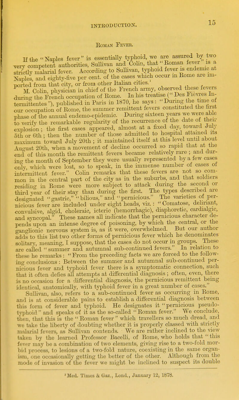 EOMAN FeVEH. If tlie Naples fever is essentially typhoid, we are assured by two very competent authorities, SulHvan and Colin, that Eoman fever is a IStly mdaiial fever. According to SuUivan, typhoid fever is endemic at Naples, and eighty-five per cent, of the cases which occui- m Rome are im- ported from that city, or fi-om other Itahan cities. wi * . M CoHn, physician in chief of the French army, observed these feveis dmin- the FiSnch occupation of Rome. In his treatise ( Des Fievi-es In- termittentes), published in Paris in 1870, he says: Durmg the time o oui- occupation of Rome, the summer remittent fevers constituted the hist phase of the annual endemo-epidemic. During sixteen years we were able to verify the remai-kable regulaiity of the recurrence of the date ot then- explosion ; the fii-st cases appeared, almost at a fixed day toward July oth or 6th • then the number of those admitted to hospital attained its maximum towai-d July 20th ; it maintamed itself at this level until about AuoTist 20th, when a movement of dechne occui-red so rapid that at tne end of this month the remittent fevers became relatively rare ; and dui'- in'T the month of September they were usually represented by a few cases oi3y which were lost, so to speak, in the immense number ol cases ot intei-mittent fever. Cohn remarks that these fevers are not so com- mon in the centi-al pari of the city as in the suburbs, and that soldiers residmo^ in Rome were more subject to attack duiing the second or thu-d ylai- of their stay than during the first. The types described are <iesi<Tiated gastric, bihous, and pernicious. The vaneties of per- nicious fever are included under eight heads, viz. :  Comatose, deliriant, convulsive, algid, choleraic, icteric (hemorrhagic), diaphoretic, cardialgic, and syncopal. These names all indicate that the pernicious character de- pends upon an intense degree of poisonmg, by which the central, or the ganghonic nervous system is, as it were, overwhelmed. But our author adds to this Ust two other forms of pernicious fever which he denommates sohtary, meaning, I suppose, that the cases do not occur in groups. These are called  summer and autumnal sub-continued fevers. In relation to these he remarks:  From the preceding facts we are forced to the follow- ing conclusions : Between the summer and autumnal sub-continued per- nicious fever and typhoid fever there is a symptomatic connection, such that it often defies aU attempts at differential diagnosis ; often, even, there is no occasion for a differential diagnosis, the pernicious remittent being identical, anatomically, with typhoid fever in a great number of cases. Sullivan, also, refers to a sub-continued fever as occurring in Rome, and is at considerable pains to establish a differential diagnosis between thi.s form of fever and typhoid. He designates it pernicious pseudo- tj-phoid  and speaks of it as the so-called  Roman fever. We conclude, then, that this is the  Roman fever  which travellers so much dread, and we take the Uberty of doubting whether it is properly classed with strictly malarial fevers, as SuUivan contends. We are rather inclined to the view taken by the learned Professor BaceUi, of Rome, who holds that  this fever may be a combination of two elements, giving rise to a two-fold mor- bid j^rocess, to lesions of a two-fold nature, coexisting in the same organ- ism, one occasionally getting the better of the other. Although from the mode of invasion of the fever we might be inclined to suspect its double 'Med. TimeB & Gaz., Lond., January 12, 1878.