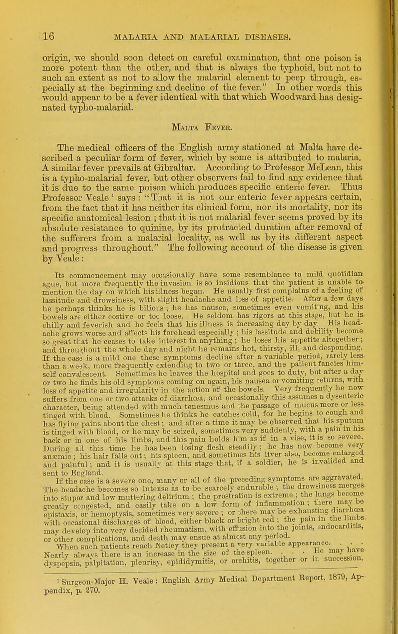 origin, we should soon detect on careful examination, that one poison is more potent than the other, and that is always the typhoid, but not to such an extent as not to allow the malarial element to peep through, es- pecially at the beginning and decline of the fever. In other words this would appear to be a fever identical with that which Woodward has desig- nated typho-malarial. Malta Fever. The medical officers of the English army stationed at Malta have de- scribed a peculiar form of fever, which by some is attributed to malaiia. A similar fever prevails at Gibraltar. According to Professor McLean, this is a typho-malarial fever, but other observers fail to find any evidence that it is due to the same poison which produces specific enteric fever. Thus Professor Veale ' says : That it is not om- enteric fever appears certain, fi-om the fact that it has neither its cluiical form, nor its mortality, nor its specific anatomical lesion ; that it is not malarial fever seems proved by its absolute resistance to quinine, by its protracted duration after removal of the sufferers from a malarial locality, as well as by its different aspect and progTess throughout. The foUowing account of the disease is given by Veale: Its commencement may occasionally liave some resemblance to mild quotidian: ague, but more frequently the invasion is so insidious that the patient is unable to- mention the day on wliich his illness began. He usually first complains of a feeling of lassitude and drowsiness, with slight headache and loss of appetite. After a few days he perhaps thinks he is bilious ; he has nausea, sometimes even vomiting, and his bowels are either costive or too loose. He seldom has rigors at this stage, but he is chilly and feverish and he feels that his illness is increasing day by day. His head- ache grows worse and affects his forehead especially ; his lassitude and debility become so great that he ceases to take interest in anything ; he loses his appetite altogether; and throughout the whole day and night he remains hot, thirsty, ill, and desponding. If the case is a mild one these symptoms decline after a variable period, rarely less than a week, more frequently extending to two or three, and the patient fancies him- self convalescent. Sometimes he leaves the hospital and goes to duty, but after a day or two he finds his old symptoms coming on again, his nausea or vomiting returns, with loss of appetite and irregularity in the action of the bowels. Very frequently he now suffers from one or two attacks of diarrhoea, and occasionally this assumes a dysenteric character, being attended with much tenesmus and the passage of mucus more or less tinged with blood. Sometimes he thinks he catches cold, for he begins to cough and has flying pains about the chest; and after a time it may be observed that his sputum is tinged with blood, or he may be seized, sometimes very suddenly, with a pam in lus back or in one of his limbs, and this pain holds him as if in a vise, it is so severe. During all this time he has been losing flesh steadily ; he has now become very anajmic ; his hair falls out; his spleen, and sometimes his liver also, become enlarged and painful; and it is usually at this stage that, if a soldier, he is invalided and sent to England. . , If the case is a severe one, many or all of the preceding symptoms are aggravated. The headache becomes so intense as to be scarcely endurable ; the drowsiness merges into stupor and low muttering delirium ; the prostration is e.xtreme ; the lungs become greatly congested, and easily take on a low form of inflammation; there may be epistaxis, or hemoptvsis, sometimes very severe ; or there may be exhausting diarrhoea w-ith occasional discharges of blood, either black or bright red ; the pam in the Imibs may develop into very decided rheumatism, with effusion into the joints, endocaiditis, or other complications, and death may ensue at almost any period. When such patients reach Netley they present a very variable appearance. . . . Nearly always there is an increase in the size of the spleen. . . He ma.> f'«;^e dyspepsia, palpitation, pleurisy, epididymitis, or orchitis, together or m succession. > Surgeon-Major H. Veale: English Army Medical Department Report, 1879, Ap- pendix, p. 270.