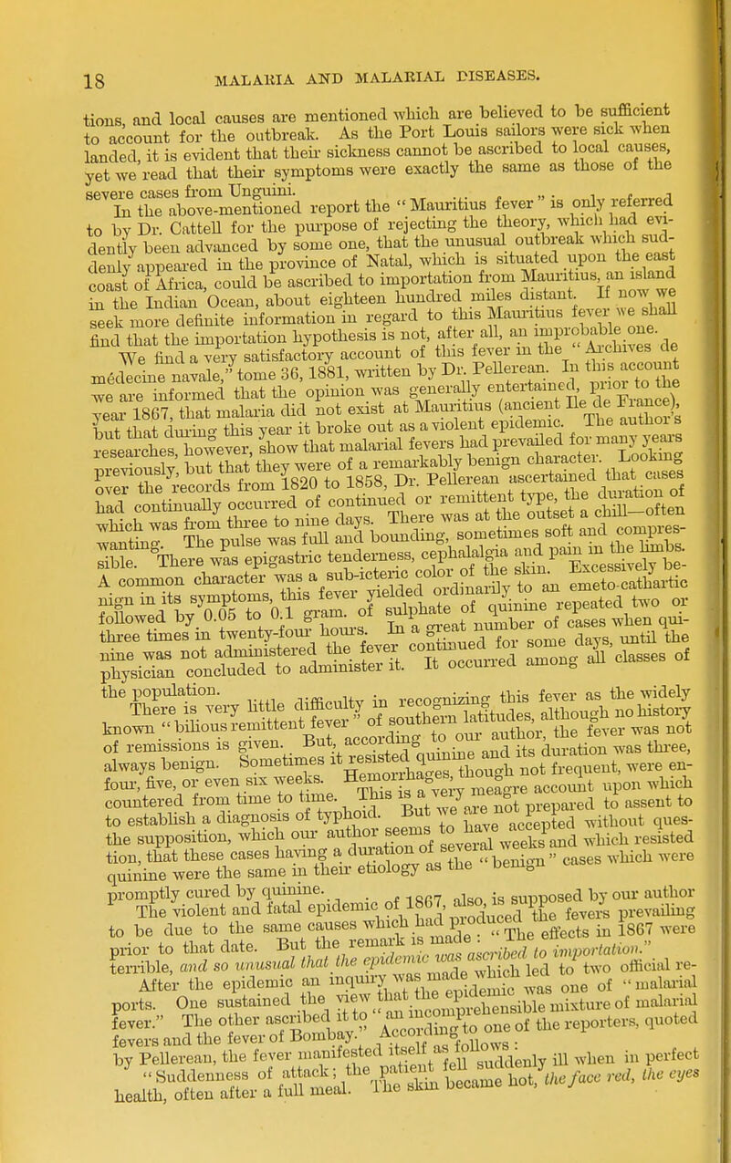 tions and local causes are mentioned wMch are believed to be sufficient to account for the outbreak. As the Port Louis sailors were sick when | landed, it is evident that theii- siclmess cannot be ascribed to local causes, ■ yet we read that their symptoms were exactly the same as those of the ■ severe cases from Unguini. „ „ . t a i ^ Li the above-mentioned report the Mauritius fever is only referred to bv Dr. CatteU for the pui-pose of rejectmg the theory, whicli had evi- dently been advanced by some one, that the unusual outbreak ^vhich sud- denly appeared in the province of Natal, which is situated upon the east coast oJ ifrica, could be ascribed to importation from ^auri^^us an island in the Indian Ocean, about eighteen hundred miles distant If now we Sek more definite information in regard to this Mam-itius fever we shaU find ^t the hnportation hypothesis is not, ^er all, an imp-ob^^^^^ medecme navale,' tome 36, IbUl, wiitten Dy /^''^^^.^ . ■ . we are informed that the opinion was generally entertamed puoi to tne year lSe? tiiat malaria did 'not exist at Mauritius (ancient He de Franc ) but that ciui-ino- this year it broke out as a violent epidemic The authoi s researd^esTowe^ ^^ow that malarial fevers had prevailed for many j-ears pi evious y but thlt they were of a remarkably benign <=^^f^«ter Looking pievioubiy, uuu L J Pellerean ascertained that cases physician concluded to administer it. It occuiiea amou^ the population. Tffl.nHv in reco<^nizing this fever as the widely There is very httle difficulty m ^^^.^^^f^^'?, ^ although no histoiy known  bihous remittent fever of J^^^^^^^ ^as not of remissions is given. But according to otu au^^^^^^ always benign. Sometimes ^e-ste^^^^^^ were en- four, five, or even SIX weeks, pernor lia,^^^^^^^^ ^^^^^ ^^.^^ countered from time to time. This y^^/ ^^-^ prepared to assent to to estabhsh a diagnosis of typhoid. But we f;^^ ^^J^ Py ^ ^i^^out ques- the supposition, which our- author seems to^^^^^^^^j^^ ^.i^i^h resisted tion, that these cases having a ^^^.^^^^^f^X ^^^^^ -^^'^^ ''''' quinine were the same m their etiology as the Dem„u promptly cm-ed by quinine. nlso is suiDposed by our author ^ The violent and fatal epidemic of 18G7 ^J^J ^^^^^^^^^^ ^^J, p.-evaihng to be due to the same causes .^^ ^^3°^'?^ efe iB 1867 were prior to that date. But the remark is ; impoHatio,,. Ln-ible, and so unusual that Ihe T^^^^^^^^I two official re- After the epidemic an ^^^T iS'^V^^^^^^^^ was one of malaria ports. One sustained the ^^/J.^'j^^^^^^^^^^^ mixture of maW fever. The other ^smbed it to an^ncompi ^ .^^ ^^^^^^