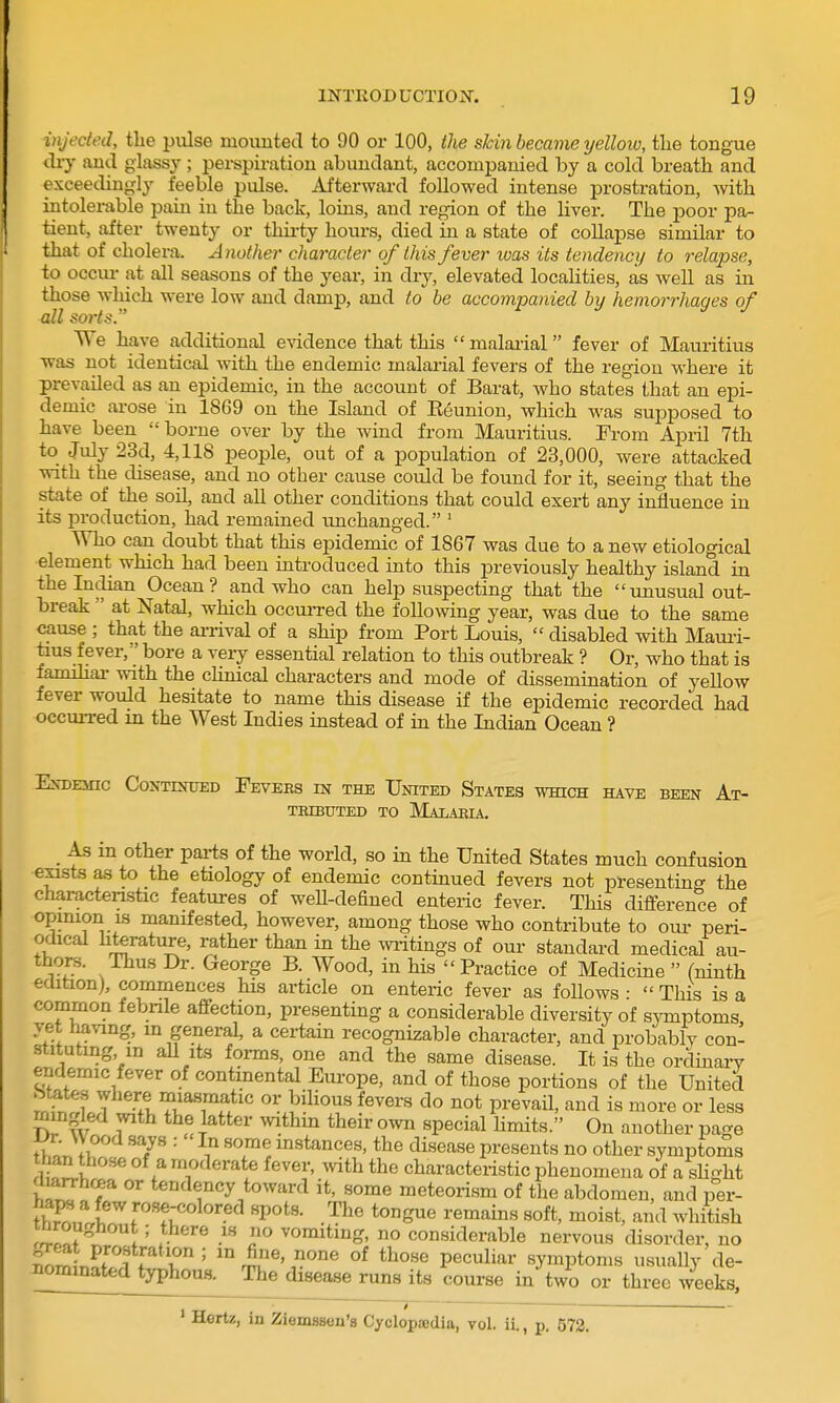 injected, the piilse mounted to 90 or 100, the skin became yelloio, the tongue cUy and glassy ; perspiration abundant, accompanied by a cold breath and exceedingly feeble pulse. Afterward followed intense prostration, with intolerable pain in the back, loins, and region of the livei-. The poor pa- tient, after twenty or thii-ty hoiu-s, died in a state of collapse similar to that of cholera. Another character of this fever was its tendency to relapse, to occur at all seasons of the yeai-, in dry, elevated localities, as well as in those which were low and damp, and to be accompanied by hemorrhages of all sorts. TTe have additional evidence that this  malai'ial fever of Mauritius was not identical with the endemic malarial fevers of the region where it prevailed as an epidemic, in the account of Barat, who states that an epi- demic ai-ose in 1869 on the Island of Keunion, which was supposed to have been borne over by the wind from Mauritius. From April 7th to July 23d, 4,118 people, out of a population of 23,000, were attacked with the disease, and no other cause could be found for it, seeing that the state of the soil, and all other conditions that could exert any influence in its production, had remained imchanged. ' Who can doubt that this epidemic of 1867 was due to a new etiological element which had been introduced into this j)reviously healthy island in the Indian Ocean? and who can help suspecting that the imusual out- break  at Natal, which occm-red the following year, was due to the same cause ; that the ai-rival of a ship from Port Louis,  disabled with Mauii- tius fever, bore a very essential relation to this outbreak ? Or, who that is famihai- with the clinical characters and mode of dissemination of yellow fever would hesitate to name this disease if the epidemic recorded had occuiTed m the West Indies instead of in the Indian Ocean ? IkDEmC CONTINTJED FeVEES IK THE UnITED StATES WHICH HAVE BEEN At- TBIBUTED TO MaLAEIA, _ As in Other parts of the world, so in the United States much confusion exists as to the etiology of endemic continued fevers not presenting the characteristic features of weU-defiued enteric fever. This difference of opimon IS manifested, however, among those who contribute to our peri- odical hterature, rather than in the writings of our standard medical au- thors. Thus Dr. George B. Wood, in his Practice of Medicine (ninth edition), commences his article on enteric fever as follows ■  This is a common febrile affection, presenting a considerable diversity of symptoms U-l in general, a certain recognizable character, and iDrobably con- stituting m aU Its forms, one and the same disease. It is the ordinai-v endemic fever of continental Em-ope, and of those portions of the United mingled with the latter withm their own special hmits. On another page VT. W ood says : In some mstances, the disease presents no other symptoms WV. T'^^'*^^ characteristic phenomena of a slight marrhcea or tendency toward it, some meteorism of the abdomen, and per- fw,f rose-colored spots. The tongue remains soft, moist, and whitish rilo? . ' 5 ^^ n vomiting, no considerable nervous disorder, no fn^iJ^ri , T' '.S/'^'peculiar symptoms usually de- Pominated typhous. The disease runs its course in two or three weeks, ' Hertz, in Ziemasen's Cyclopjcdia, vol. ii., p. 572.