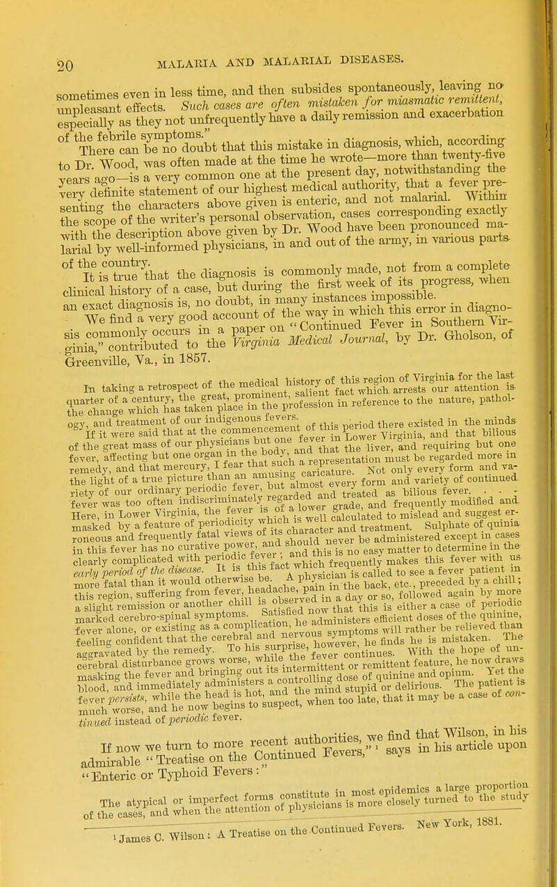 sometimes even in less time, and then subsides spontaneously leaving na SeaS effects Such cases are often mistote/^/or mzasmaitc rem<«.n< esptTaUy as they not unfrequently have a daily remission and exacerbation °' 'ThS^farb^eToTubt that this mistake in diagnosis, which -co^^^g to Dr WooT was often made at the time he wi-ote-mox^ than twenty-five GreenviUe, Va., m 1857. in taking a retrospect of tJe^j^^^S^S^^--^ of the great mass of our V^^y^^''}<'^l^f°^\^^^ri^^ tlieTver, Ld -equiring but one fever, 'affecting but one o^gan - the body^^^^^^ ^..^ed more in remedy, and that mercury, I fear that suon ^ iepi«^ j^^.^^ ^^^^^ ^a- riigi't of a true picture ^^an an amus:ng ca:^ ^ ^ o^^j . J riety of our ordinary periodic fevei, but almost e^^^^ _ _ fevJr was too often indiscriminately regaid^^^^^ foequently modified and Here, in Lower Virginia, the fever of a lowei J^^^.^ suggest er- masked by a feature of period o^y ^^Ytfchai^c ei- and treatment. Sulphate of quima roneous and frequently fatal ^^^J^^ ' ^^^^^ be administered except in cases in this fever has no curative POwer, and should uev ^^^^^ determine in the clearly complicated with periodic^evei an^^^^^^^^ fever with us early period of the disease It ^ *^{f/'^'*/X-sician is called to see a fever patient m more fatal than it would °i«'^7^,^J'^.^/eI'X in the back, etc., preceded by a chill; this region, suffering from ^'''Xm T^^s!rveTlZ day or so, followed again by more a slight remission or another chill «f ^PJJ'^^^; ibis is either a case of periodic marked cerebro-spinal symptonis Satisfied now^^ ^^.^^^^ ^^^^^ fever alone, or existing as a <=°™P/\«f,^°^L;;'o's ™^ will rather be relieved than feeling confident that the '=<''-«„^;'?\f ij^^e 'o^^^^^^^^ nMen. The aggravated by the remedy. To ^^.^ 7^'^'f 3° er continues. With the hope of un- cfrebral disturbance grows worse, f l^.^ remittent feature, he now draws masking the fever and bringing out its;^^*^;^ of quinine and opium, let the blood, fnd immediately administers l^'^J^H^^^iXZviA ov delirious. The patient is s-:^::^^:^^^^^^^- - ^^^^ ^ tinned instead of iieriodic fever. If ,ow we turn to more i.cent authorities we find t^^at ^^^^ admi-able  Treatise on the Continued Feveis, saj Enteric or Typhoid Fevers :