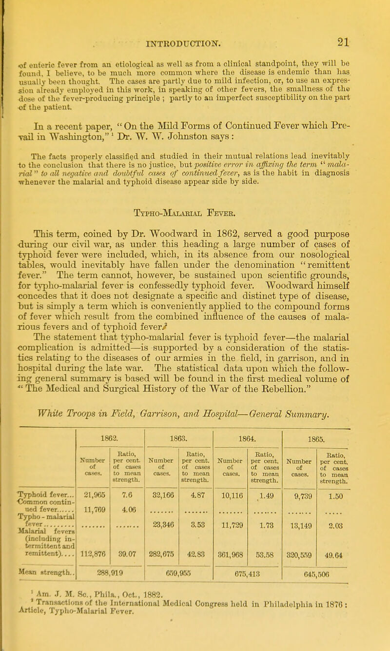 of enteric fever from an etiological as well as from a clinical standpoint, they will be found, I believe, to be much more common where the disease is endemic than has usually been thought. The cases are partly due to mild infection, or, to use an expres- sion already employed in this work, in speaking of other fevers, the smallness of the dose of thefever-producing principle ; partly to an imperfect susceptibility on the part of the patient. In a recent paper,  On the Mild Forms of Continued Fever wliicli Pre- vail in Washington, ' Di'. W. W. Johnston says : The facts properly classified and studied in their mutual relations lead inevitably to the conclusion that there is no justice, hut positive error in affixing the term  mala- rial  to all negative a nd doubtf ul cases of continued fever, as is the habit in diagnosis whenever the malarial and typhoid disease appear side by side. Typho-Maiaeial Feveb. This term, coined by Dr. Woodward in 1862, served a good purpose ■during om* civil war, as under this heading a large niunber of cases of typhoid fever were included, which, in its absence fi-om our nosological tables, would inevitably have fallen under the denomination remittent fever. The term cannot, however, be sustained upon scientific grounds, for typho-malarial fever is confessedly typhoid fever. Woodward himself concedes that it does not designate a specific and distinct type of disease, but is simply a term which is conveniently appHed to the compound forms of fever which result from the combined influence of the causes of mala- rious fevers and of typhoid fever/? The statement that typho-malarial fever is typhoid fever—the malarial compHcation is admitted—is supported by a consideration of the statis- tics relating to the diseases of oui armies in the field, in garrison, and in hospital during the late war. The statistical data upon which the follow- ing general summary is based will be found in the first medical volume of The Medical and Surgical History of the War of the Rebellion. White Troops in Field, Garrison, and Hospital—General Summary. 1863. 1863. 1864. 1865. Number of cases. Ratio, per cent of cases to mean strength. Number of cases. Ratio, per cent, of cases to mean strength. Number ot cases. Ratio, per cent, of cases to mean strength. Number of cases. Ratio, per cent of cases to mean strength. Typhoid fever... Common contin- 21,965 11,769 7.6 406 32,166 4.87 10,116 1.49 9,739 1.50 Typho - malarial 23,346 282,675 3.53 42.83 11,729 361,968 1.73 53.58 13,149 330,559 2.03 49.64 Malarial fevers (inclnding in- termittent and remittent) 113,876 39.07 Mean strength.. 288,919 659,955 675,413 645,506 ' Am. J. M. Sc., Phila., Oct., 1882. I Transactions of the International Medical Congress held in Philadelphia in 1876 : Article, Typho-Malarial Fever.
