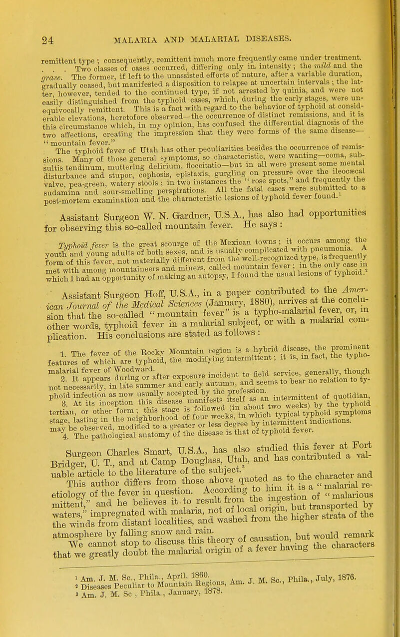 remittent type ; consequently, remittent mucli more frequently came under treatment. Two classes of cases occurred, differing only in intensity; the mild and the qrare ' The former, if left to the unassisted efforts of nature, after a variable duration, cradiiallv ceased, but manifested a disposition to relapse at uncertain intervals ; the lat- ter however, tended to the continued type, if not arrested by quinia, and were not easily distinguished from the typhoid cases, which, during tlie early stages, were un- euuivocally Remittent. This is a fact with regard to the behavior of typhoid at consid- erable elevations, heretofore observed-the occurrence of distinct remissions, and it is this circumstance which, in my opinion, has confused the diftereutial diagnosis of the two affections, creating the impression that they were forms of the same disease-  mountain fever. , The typhoid fever of Utah has other peculiarities besides the occurrence of remis- sions. Many of those general symptoms, so characteristic were wanting-coma, sub- sultis tendinum, muttering delirium, floccitatio-but m all were present s^ome menta disturbance and stupor, cophosis, epistaxis, gurgling on pressure ov the ileo^^c^^^ valve, pea-green, watery stools ; in two instances the ''rose spots, and ±requently the ludamina Ld sour-smelling perspirations. All the fatal <^X^^. y'^^^J^'^^^'^f ^ post-mortem examination and the characteristic lesions of typhoid fever found. Assistant Surgeon W. N. Gardner, U.S.A., has also had opportunities for observing this so-called mountain fever. He says : Tvvnoid fever is the great scourge of the Mexican towns; it occurs among the voutffd yfung adults of both sexes, and is usually complicated with pneumonia. A form of this fever not materially different from the well-recognized type, infrequent y meWith among mountaineers and miners, called mountain fever ; m the only case m which I haTan opportunity of making an autopsy, I found the usual lesions of typhoid. Assistant Surgeon Hoff, IJ.S.A., in a paper contributed to the Amer- ican JoSZiof the Medical Sciences (January, 1880), f .f^^f- don that the so-called  mountain fever is a typho-malanal fevei oi, in Sr woixttn^hoid fever in a malarial subject, or with a malarial com- phcation. His conclusions are stated as follows : phoid infection as now usually accepted by the F-ofessioii^ intermittent of quotidian, 3. At its inception this_ d>f f ^j'V ^out^^ by the typhoid tertian, or other form ;, t^is stage is fonowecUin abo^^^^^^ ^P^^^ ^^S3iSHEiss;^r—^^^^^ that we greatly doubt the malarial origin of a fevei Jia^on^^m > Am. J. M. Sc., rhila , April, I860. t M Sc Phila., July, 1870. » Diseases Peculiar to Mountain Regions, Am. J. M. bo., , i> 3 Am. J. M. Sc , Phila., January,