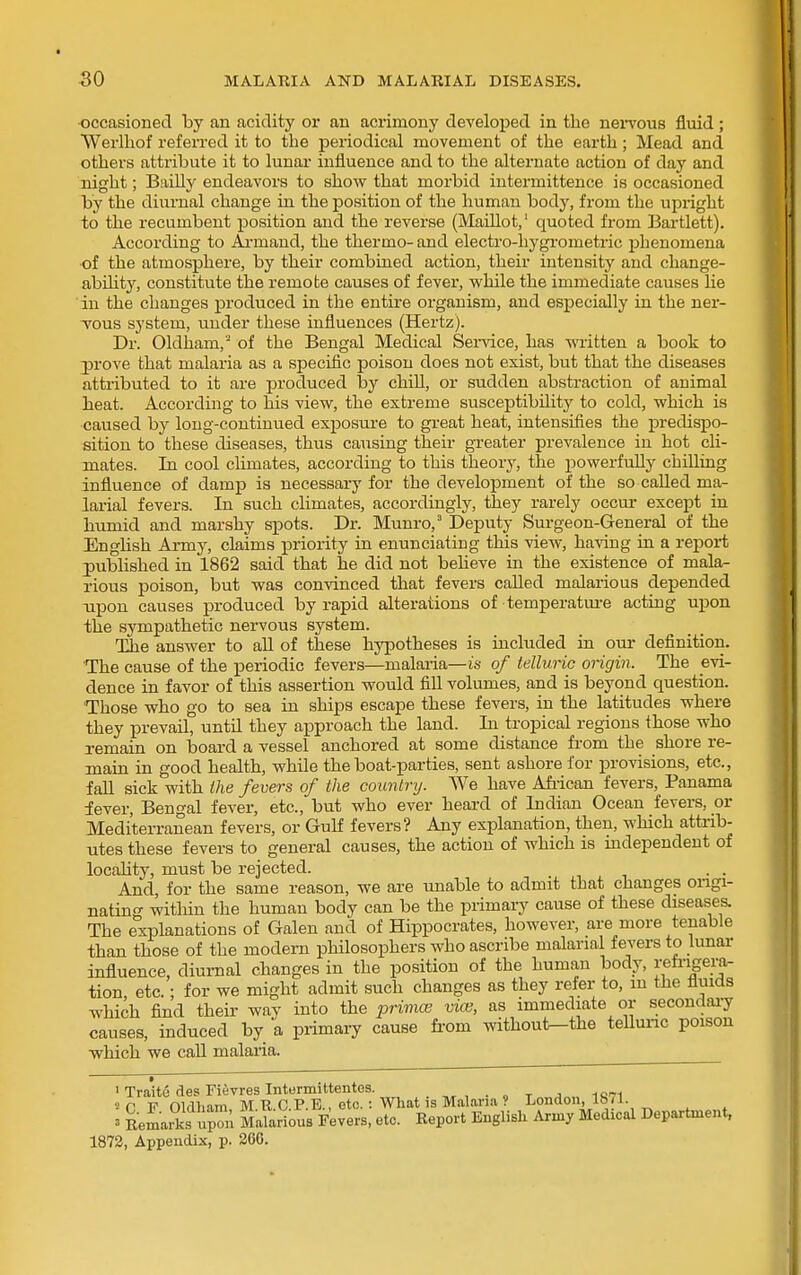 ■occasioned by an acidity or an acrimony develoj)ed in the nei-vous fluid ; Werlhof referred it to the periodical movement of the earth; Mead and others attribute it to lunar influence and to the alternate action of day and night; BaiUy endeavors to show that morbid intermittence is occasioned by the diurnal change in the position of the human body, from the upright to the recumbent position and the reverse (Madlot, quoted from Bartlett). According to Ai-mand, the thermo- and electro-hygrometric phenomena •of the atmosphere, by their combined action, their intensity and change- abihty, constitute the remote causes of fever, while the immediate causes lie in the changes produced in the entire organism, and especially in the ner- Tous system, under these influences (Hertz). Dr. Oldham,' of the Bengal Medical Seindce, has written a book to ]Drove that malaria as a specific poison does not exist, but that the diseases attributed to it are produced by chill, or sudden abstraction of animal heat. According to his view, the extreme susceptibility to cold, which is caused by long-continued exposure to gi-eat heat, intensifies the predispo- sition to these diseases, thtis causing their greater prevalence in hot cli- mates. In cool climates, according to this theory, the powerfully chilling influence of damp is necessary for the development of the so caUed ma- larial fevers. In such climates, accordiiigly, they rarely occur except in humid and marshy spots. Dr. Munro, Deputy Surgeon-General of the English Army, claims priority in enunciating this view, having in a report ^published in 1862 said that he did not beheve in the existence of mala- rious poison, but was convinced that fevers called malarious depended upon causes produced by rapid alterations of temperatm-e acting upon the sympathetic nervous system. The answer to aU of these hypotheses is included ia our definition. The cause of the periodic fevers—malaria—is of telluric origin. The evi- dence in favor of this assertion would fill volumes, and is beyond question. Those who go to sea in ships escape these fevers, in the latitudes where they prevail, until they approach the land. In tropical regions those who remain on board a vessel anchored at some distance from the shore re- main in good health, while the boat-parties, sent ashore for provisions, etc., fall sick with the fevers of the coimlry. We have Afiican fevers, Panama lever, Bengal fever, etc., but who ever heard of Indian Ocean fevers, or Mediterranean fevers, or Gulf fevers? Any explanation, then, which attrib- utes these fevers to general causes, the action of which is mdependent of locahty, must be rejected. . . And, for the same reason, we are unable to admit that changes ongi- natin- within the human body can be the primary cause of these diseases. The explanations of Galen and of Hippocrates, however, are more tenable than those of the modern philosophers who ascribe malarial fevers to lunar influence, diurnal changes in the position of the human body, j;emgei.a- tion etc. • for we might admit such changes as they refer to, m the fluids which find their way into the primtv vice, as immediate or secondai-y causes, induced by a primaiy cause fi-om without-the teUunc poison which we call malaria. > Traitc des Fievres Intermittentes. ^ . , . „ t„„.i«„ 1<571 2 O F Oldliam, M.R. CP. E., etc.: What IS Malaria? London, lb 1. 3 Remarks upi Malarious Fevers, etc. Report English Army Medical Department, 1873, Appendix, p. 266.