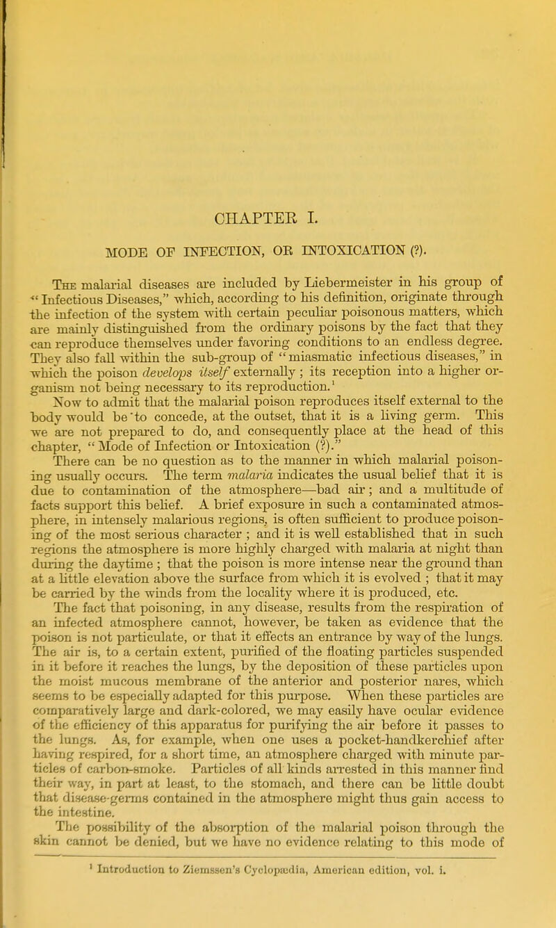 MODE OF INFECTION, OK INTOXICATION (?). The malai-ial diseases are included by Liebermeister in his group of Infectious Diseases, whicb, according to his definition, originate through the infection of the system with certain pecuhar poisonous matters, which are mainly distinguished fi'om the ordinary poisons by the fact that they can reproduce themselves under favoring conditions to an endless degree. They also fall within the sub-gTOup of miasmatic infectious diseases, in which the poison develops itself externally ; its reception into a higher or- ganism not being necessary to its reproduction.' Now to admit that the malarial poison reproduces itself external to the body would be to concede, at the outset, that it is a living germ. This we are not prepai-ed to do, and consequently place at the head of this chapter, Mode of Infection or Intoxication (?). There can be no question as to the manner in which malarial poison- ing usually occurs. The term malaria indicates the usual belief that it is due to contamination of the atmosphere—bad air; and a multitude of facts support this behef. A brief exposure in such a contaminated atmos- phere, in intensely malarious regions, is often sufficient to produce poison- in' of the most serious character : and it is well established that in such regions the atmosphere is more highly charged with malaria at night than during the daytime ; that the poison is more intense near the ground than at a Uttle elevation above the surface from which it is evolved ; that it may be carried by the winds from the locality where it is produced, etc. The fact that poisoning, in any disease, results from the respii'ation of an infected atmosphere cannot, however, be taken as evidence that the poison is not particulate, or that it eflfects an entrance by way of the lungs. The air is, to a certain extent, purified of the floating particles suspended in it before it reaches the lungs, by the deposition of these particles -a^on the moist mucous membrane of the anterior and posterior nares, which seems to be especially adapted for this purpose. When these particles are comparatively large and dark-colored, we may easily have ocular evidence of the efficiency of this ajiparatus for purifying the air before it passes to the lungs. As, for example, when one uses a pocket-handkerchief after having respired, for a short time, an atmosphere charged with minute par- ticles of carbon-smoke. Particles of all kinds aiTested in this manner find their way, in part at least, to the stomach, and there can be Httle doubt that disease-germs contained in the atmosphere might thus gain access to the intestine. The possibility of the absorption of the malarial poison through the skin cannot be denied, but we have no evidence relating to this mode of Introduction to Ziemssen's Cyclopajdia, American edition, vol. i.