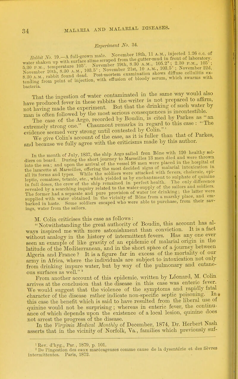 Mqteriment No. 34.  '-J ™ Ijaoteria. That the ingestion of water contaminated in the same way would sdso have produced fever in these rabbits the wnter is not prepared to affirm, no! hSg made the experiment. But that the drinking ot such wa er by man is often followed by the most serious consequences is mcontestible.  case of the Ai|o, recorded by Boudin, is cited by Parkes as an extremely strong one. Chaumont remai-ks m regard to this case : The evidence seemed very strong until contested l?y/-oii- We -ive Cohn's account of the case, as it is fuUer than that of Parkes, and because we fully agree with the criticisms made by this author. In tlie month of July, 1837, the ship Argo sailed fron Bone with 120 healthy sol- diers on boTr During the short journey to Marseilles 13 men died and were thrown into the sea and unon the arrival of the vessel 98 men were placed m the hosp tal ot he lazaretto at Mr.^senies, offering the most decided signs of malarial fxacat.on :n all its forms and types. While the soldiers were attacked with fevers choleraic, epi- leptic, comatose, teLnic, etc., which yielded as by enchaiitment to sulphate ot quinine in full doses, the crew of the ship remained in perfect health The -V ditieience revealed by k searching inquiry related to the water-supply ot the sailore and soldiers The foimei- had a separate\nd pure provision of water lor drinking; the latter were supplied with water obtained in the vicinity of Bone from a marshy place and em- barked in haste. Some soldiers escaped who were able to purchase, from their sav- ings, water from the sailors. M. Colin criticises this case as follows: . i i Notwithstanding the great authority of Boudin, this account has al- ways uispii-ed me with more astonishment than conviction. It is a fact without analogy in the history of inteiTnittent fevers. Has any one ever seen an example of hke gravity of an epidemic of malaiial origin m the latitude of the Mediterranean, and in the short space of a journey between Algeria and France ? It is a figure far in excess of the mortality of oui army in Africa, where the individuals are subject to intoxication not only from diinking impure water, but by way of the pulmonary and cutane- ous surfaces as well. ' tvt n r From another account of this epidemic, written by Leonard, M. Colin arrives at the conclusion that the disease in this case was enteric fever. We would suggest that the violence of the symptoms and rapidly fatal •character of the disease rather indicate non-specific septic poisoning. this case the benefit which is said to have residted from the liberal use of quinine would not be surprising ; whereas in enteric fever, the continu- ance of which depends upon the existence of a local lesion, quinine does not arrest the progress of the disease. In the Virginia Medical Monthly of December, 1874, Dr. Herbert Nash asserts that in the vicinity of Norfolk, Va., families which previously suf- 'Rev. d'hyg., Par , 1879, p. 101. ' De I'ingestion des eaux marfioageuses comme cause de la dysenterie et dea lievres interniittentes. Paris, 1872.