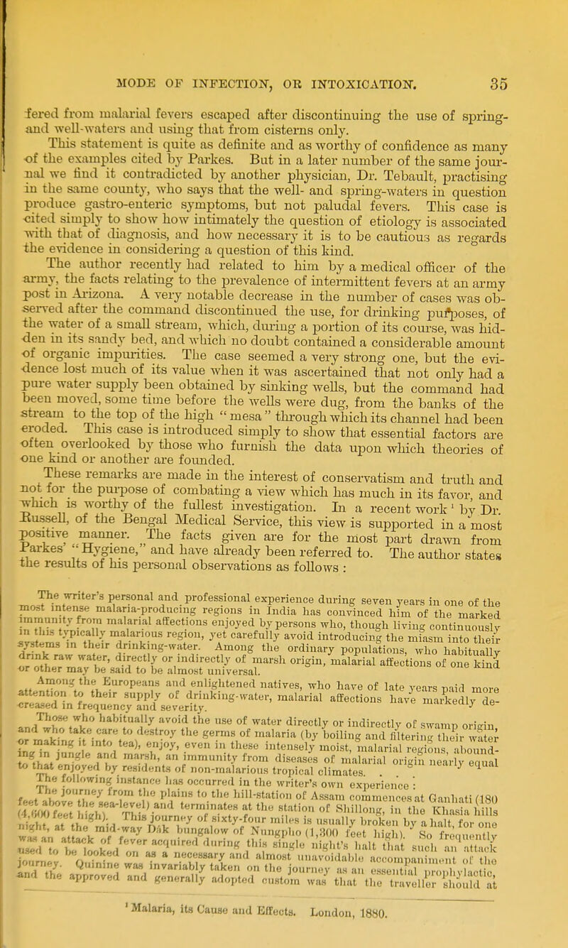 fered from malarial fevers escaped after discontinuing the use of sj)ring- imd weU-waters and using that from cisterns only. This statement is quite as definite and as worthy of confidence as many of the examples cited by Parkes. But in a later number of the same joui-- nal we find it contradicted by another physician, Dr. Tebault, practising in the same county, who says that the well- and spring-waters in question produce gasti-o-enteric symptoms, but not paludal fevers. This case is cited simply to show how intimately the question of etiology is associated vnth that of diagnosis, and how necessary it is to be cautious as regards the evidence in considering a question of this kind. ° The author recently had related to him by a medical officer of the ai-my, the facts relating to the prevalence of intermittent fevers at an army post in Ai-izona. A very notable decrease in the number of cases was ob- sei-ved after the command discontinued the use, for drinking pu]?[3oses, of the water of a small stream, which, during a portion of its course, was hid- den m its sandy bed, and which no doubt contained a considerable amount of organic impurities. The case seemed a very strong one, but the evi- dence lost much of its value when it was ascertained that not only had a pure water supply been obtained by sinking weUs, but the command had been moved, some time before tlie weUs were dug, from the banks of the sti-eam to the top of the high  mesa  thimigh which its channel had been eroded. This case is introduced simply to show that essential factors ai-e often overlooked by those who furnish the data upon which theories of one kind or another are foimded. These remarks are made in the interest of conservatism and truth and not for the purpose of combating a view which has much in its favor and ^hich is worthy of the fullest investigation. In a recent work' by Dr -Kussell, of the Bengal Medical Service, this view is supported in a most positive manner. The facts given are for the most part drawn from J^arkes '-Hygiene, and have already been referred to. The author states tlie results of his personal observations as follows : The writer's personal and professional experience during seven years in one of the most m ense malana-producing regions in India has convinced him of the marked mmun.ty from malarial affections enjoyed hy persons who, though living continuously in this typically malarious region, yet carefully avoid introducin| the mfasm into t eS systems in their drink.ng-water. Among the ordinary populations, who habitually dnnk raw water, directly or indirectly of marsh origin, malarial affections of one kind OT other may be said to be almost universal. c^^u^ns oj. one Kina Among the Europeans aud enlightened natives, who have of late years paid more flTT f 'PP^/ drinking-water, malarial affections have mai?kedly de- -creased in frequency aud severity. iuauvemy ue *n,l'^'f.%\^'' h^^^itually avoid the use of water directly or indirectly of swamp ori£?in and who take care to destroy the germs of malaria (by boiling and lilterin- thd, wSer ^r making it into tea), enjoy, even in these intensely moist, malarial Snrabound- ing in jungle and marsh, an immunity from diseases of malarial origin lar y equal ^ ?^n-''^'^ residents of non-malarious tropical climates . ^ ^ rhe following instance has occurred in the writer's own experience -Ihe journey from tlie plains to the hill-station of Assam commencesat Ganhati ClfiH Light :i\^:!^a.:^^:i['^^r:X^^z^^^ ^8oir'tt'iSiu'' s •t ^^at^iLkl/r'an''^^'^^''^ I'l ^^^^^^^^^ s^/r^tS ion^pv • • • * ary and almost unavoidable accompauimont of the ''^'''^^■•iably taken on the journey as an e.ssei.t alTon H 4ind^he approved and generaUy adopted custom was that the traveller should at ■ Malaria, its Cause and Effects. London, 1880.