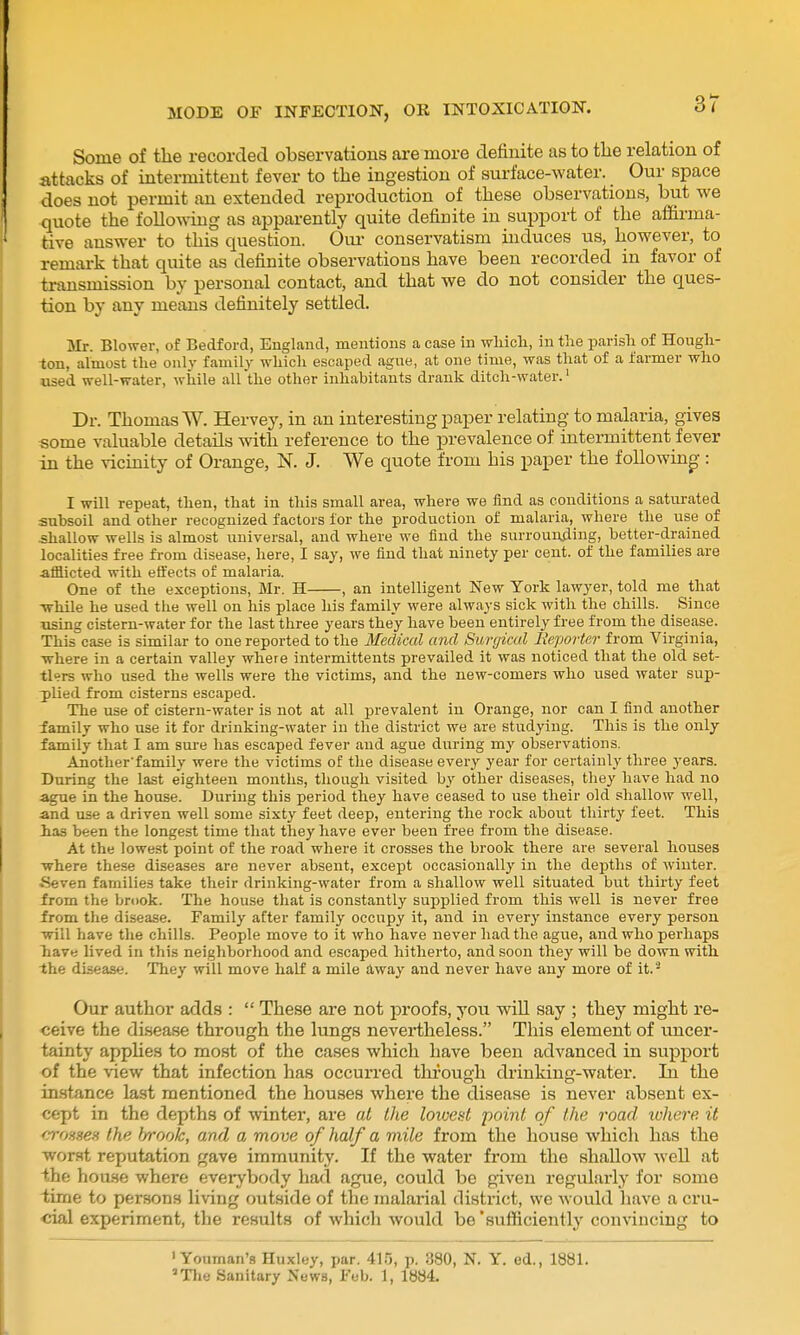 Some of the recorded observations are more definite as to tlie relation of attacks of intermittent fever to the ingestion of surface-water. Our space does not permit an extended reproduction of these observations, but we quote the following as appai-ently quite definite in support of the affirma- tive answer to this question. Oui- conservatism induces us, however, to remai-k that quite as definite observations have been recorded in favor of triinsmission by personal contact, and that we do not consider the ques- tion by any means definitely settled. Mr. Blower, of Bedford, England, mentions a case in wliich, in the parisli of Hough- ton, almost the only family which escaped ague, at one time, was that of a farmer who used well-water, while allthe other inhabitants drank ditch-water.' Dr. Thomas W. Hervey, in an interesting paper relating to malaria, gives some valuable details with reference to the prevalence of intermittent fever in the vicinity of Orange, N. J. We quote from his paper the following-: I will repeat, then, that in this small area, where we find as conditions a saturated subsoil and other recognized factors for the production of malaria, where the use of shallow wells is almost universal, and where we find the surrouiyiing, better-drained localities free from disease, here, I say, we find that ninety per cent, of the families are •afflicted with effects of malaria. One of the exceptions, Mr. H , an intelligent New York lawyer, told me that -while he used the well on his place his family were always sick with the chills. Since using cistern-water for the last three years they have been entirely free from the disease. This case is similar to one reported to the Medical and Surgical lieporter from Virginia, ■where in a certain valley where intermittents prevailed it was noticed that the old set- tlers who used the wells were the victims, and the new-comers who used water sup- 3)lied from cisterns escaped. The use of cistern-water is not at all prevalent in Orange, nor can I find another lamily who use it for drinking-water in the district we are studying. This is the only family that I am sui-e has escaped fever and ague during my observations. Another'family were the victims of the disease every year for certainly three years. During the last eighteen months, though visited by other diseases, they have had no ague in the house. During this period they have ceased to use their old shallow well, and use a driven well some sixty feet deep, entering the rock about thirty feet. This has been the longest time that they have ever been free from the disease. At the lowest point of the road where it crosses the brook there are several houses ■where these diseases are never absent, except occasionally in the depths of winter. Seven families take their drinking-water from a shallow well situated but thirty feet from the brook. The house that is constantly supplied from this well is never free from the disease. Family after family occupy it, and in every instance every person will have tlie chills. People move to it who have never had the ague, and who perhaps havy lived in this neighborhood and escaped hitherto, and soon they will be down with the disease. They will move half a mile away and never have any more of it.- Our author adds :  These are not proofs, you will say ; they might re- ceive the di.sease through the lungs nevertheless. This element of uncer- tainty applies to most of the cases which have been advanced in support of the view that infection has occurred through drinking-water. In the instance last mentioned the houses where the disease is never absent ex- cept in the depths of winter, are al the lowed point of the road lohere. it croHsen the f/rook, and a move of half a mile from the house which has the worst reputation gave immunity. If the water from the shallow well at the hou.se where everybody had ague, could be given regularly for some lime to persons living outside of the malarial district, we would have a cru- cial experiment, the results of which would be 'sufficiently convincing to ' Youman's Huxley, par. 415, p. 380, N. Y. ed., 1881. »Tlie Sanitary News, Feb. 1, 1884.