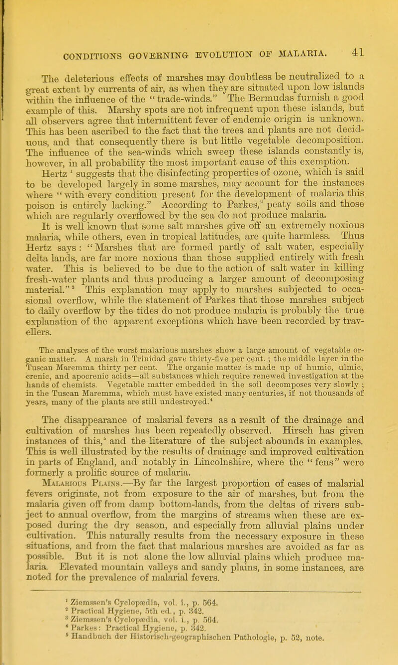 The deleterious effects of marshes may doubtless be neutralized to a gi-eat extent by currents of air, as when they are situated upon low islands within the influence of the  trade-winds. The Bermudas furnish a good example of this. Mai'shy spots are not infrequent upon these islands, but all observei-s agree that intermittent fever of endemic origin is unknown. This has been ascribed to the fact that the trees and plants are not decid- uous, and that consequently there is but little vegetable decomposition. The influence of the sea-winds which sweep these islands constantly is, however, in all probability the most important cause of this exemption. Hertz ' suggests that the disinfecting properties of ozone, which is said to be developed largely in some marshes, may account for the instances where  with eveiy condition present for the development of malaria this poison is entirely lacking. According to Parkes, peaty soils and those which are regularly overflowed by the sea do not produce malaria. It is well knowTi that some salt marshes give ofi an extremely noxious malaiia, while others, even in tropical latitudes, are quite harmless. Thus Hertz says :  Marshes that are formed partly of salt water, especially delta lands, are far more noxious than those supplied entirely with fresh water. This is believed to be due to the action of salt water in killing fresh-water plants and thus producing a larger amount of decomposing material. ^ This explanation may apply to marshes subjected to occa- sional overflow, while the statement of Parkes that those marshes subject to daily overflow by the tides do not produce malaria is probably the true explanation of the apparent exceptions which have been recorded by trav- ellers. The analyses of tlie worst malarious marslies show a large amount of vegetable or- ganic matter. A marsh in Trinidad gave thirty-five per cent. ; the middle layer in the Tuscan Maremma thirty per cent. Tlie organic matter is made iip of humic, ulmic, crenic, and apocrenic acids—all snbstances which require renewed investigation at the hands of chemists. Vegetable matter embedded in the soil decomposes very slowly ; in the Tuscan Maremma, which must have existed many centuries, if not thousands of years, many of the plants are still undestroyed.^ The disappearance of malarial fevers as a result of the di'ainage and cultivation of marshes has been repeatedly observed. Hirsch has given instances of this,° and the literatm'e of the subject abounds in examples. This is well illustrated by the results of drainage and improved cultivation in parts of England, and notably in Lincoln shire, where the fens were formerly a proUfic soiu'ce of malaria. M-iiARious Pl.\ins.—By far the largest proportion of cases of malarial fevers originate, not from exposure to the air of marshes, but from the malaria given off from damp bottom-lands, from the deltas of rivers sub- ject to annual overflow, from the margins of streams when these are ex- posed during the dry season, and especially from alluvial plains under cultivation. This naturally results from the necessaiy exposui-e in these situations, and from the fact that malarious marshes are avoided as far as poasible. But it is not alone the low alluvial plains which produce ma- laria. Elevated mountain valleys and sandy plains, in some instances, are noted for the prevalence of malarial fevers. ' Ziemsspn's Cyclopaedia, vol. i., p. .^64. ' Practical Hygiene, .)th ed., p. 842. ' Ziemssen's Cycloi>ffi(lia, vol. i., p. .'564. * Parkes: Practical Hygiene, p. :542. ' Haudbnch der Hiatorisch-geographischen Patliologie, p. 52, note.