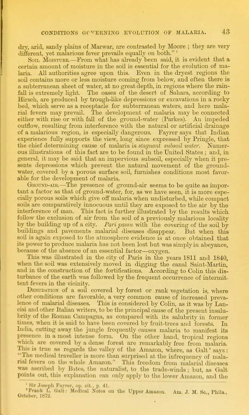 dry, ai'id, sandy plains of MaiT\'ar, are contrasted by Moore ; they are very dift'erent, yet malarious fever prevails equally on both. ' Soil Moisture.—Fi'om what has ah-eady been said, it is evident that a certain amount of moistiu-e in the soil is essential for the evolution of ma- laiia. All authorities agree upon this. Even in the dryest regions the sod contains more or less moistui'e coming from below, and often there is a subten-anean sheet of water, at no great depth, in regions where the raia- faU is exti-emely light. The oases of the desert of Sahara, according to Hu-sch, ai'e produced by trough-hke depressions or excavations in a rocky bed, which serve as a receptacle for subterranean waters, and here mala- rial fevei-s may prevail. The development of malaria may be cormected either with rise or with faU of the ground-water (Partes). An impeded outflow, resulting from interference with the natural or artificial drainage of a malaiious region, is especially dangerous. Fayrer says that Indian experience fully supports the view, long since expressed by Pringle, that the chief determining cause of malaria is stagnant subsoil water. Numer- ous illustrations of this fact ai-e to be found in the United States ; and, in general, it may be said that an impervious subsoil, especially when it pre- sents depressions which prevent the natural movement of the ground- water, covered by a porous surface soil, furnishes conditions most favor- able for the development of malaria. Ground-air.—The presence of ground-air seems to be quite as impor- tant a factor as that of ground-water, for, as we have seen, it is more espe- cially porous soils which give off malaria when undisturbed, while compact soils are comparatively innocuous until they are exposed to the air by the interference of man. This fact is fmiher illustrated by the results which follow the exclusion of air from the sod of a previously malarious locality by the building up of a city. Pari passu with the covering of the soil by buildings and pavements malarial diseases disappeai. But when this sou is again exposed to the atmosphere evidence is at once obtained that its power to produce malaria has not been lost but was simply in abeyance, because of the absence of an essential factor—oxygen. This was illustrated in the city of Paris in the years 1811 and 1840, when the soil was extensively moved in digging the canal Saint-Martin, and in the construction of the fortifications. According to Colin this dis- turbance of the earth was followed by the frequent occurrence of intermit- tent fevers in the vicinity. Denudation of a soil covered by forest or rank vegetation is, where other conditions are favorable, a very common cause of increased preva- lence of malarial diseases. This is considered by Colin, as it was by Lan- cisi and other Itahan writers, to be the principal cause of the present insalu- brity of the Roman Campagna, as compared with its salubrity in former times, when it is said to have been covered by fruit-trees and forests. In India, cutting away the jungle frequently causes malaria to manifest its presence in a most intense form. On the other hand, tropical regions which are covered by a dense forest are remarkably free from malaria. This is true as regards the valley of the Amazon, where, as Gait' says: The medical traveller is more than surprised at the infi-equency of mala- rial fevers on the whole Amazon. This freedom from malai-ial diseases waa a.scribed by Biites, the naturalist, to the trade-winds ; but, as Gait points out, this explanation can only apply to the lower Amazon, and the ' Sir Joseph Fayrer, op. cit., p. 41. 'Frank L. Gait: Medical JJotes on the Upper Amazon. Am. J. M. Sc., Phila., October, 1B72.