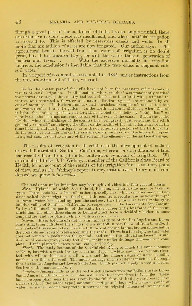 tliougli a great part of the continent of India has an ample rainfall, there are extensive regions where it is insuf5Scient, and where ai-tificial irrigation is resorted to. This is effected hy reservoirs, canals, and wells. In all more than six million of acres are now irrigated. Our author says:  The agTicultm-al benefit derived from this system of irrigation is no doubt great, but it has disadvantages, for with the water there is generation of malaria and fever. . . . With the excessive mortality in u-rigation districts, the conclusion is inevitable that the true cause is stagnant sub- soil water. In a report of a committee assembled in 1845, under instructions from the Governor-General of India, we read : By far the greater part of the evils have not been the necessary and unavoidable results of canal irrigation. In all situations where mischief was prominently marked the natural drainage of the country had been checked or interfered with ; stiff and re- tentive soils saturated with water, and natural disadvantages of site enhanced by ex- cess of moisture. The Eastern Jumna Canal furnishes examples of some of the best and worst results of canal irrigation. In the north and south divisions, where the soil is light, the drainage perfect, and irrigation carried on chiefly by Rajbulias, we perceive all the blessings and scarcely any of the evils of the canal. But in the centre divi.aion, where the drainage of the country has been greMy obstructed, and the soil is generally more stiff and clayey, the effect on the health of the inhabitants has been the same in kind, and nearly in degree, as in the objectionable portions of the Delhi canals. In the course of our inquiries on the existing canals, we have found salubrity to depend in a great measure on the nature of the soil and the efficiency of the surface drainage. The results of iiTigation in its relation to the development of malaria are well illustrated in Southern California, where a considerable area of land has recently been brought under cultivation by means of ii-rigation. We are indebted to Dr. J. P. Widney, a member of the California State Board of Health, for an account of the results of this irrigation from a sanitai-y point of view, and as Dr. Widney's report is very instructive and very much con- densed we quote it in extenso. The lands now under irrigation may be roughly divided into four general classes: i'VVs^.—Uplands, of which San Gabriel, Pomona, and Riverside may be taken as types. These lands have a firm soil, rather a gravelly clay, which remains moist, but not water-soaked, after irrigation; the slope of the country is regular, and sufficiently rapid to prevent water from standing upon the surface ; they lie in what is really the great interior valley of Southern California, corresponding to the Sacramento-San Joaquin Valley of the northern portion of the State, have consequently less force of the ocean winds than the other three classes to be mentioned, have a decidedly higher summer temperature, and are planted chiefly with trees and vines. -S'ecoftd.—River bottoms of sand or alluvium, as those of the Los Angeles and Lower Santa Ana, lying outside of the ranges which shut off in part the wind from Class No. 1. The lands of this second class have the full force of the sea-breeze, broken somewhat by the orchards and rows of trees which line the roads. There is a fair slope, so that water does not remain in pools upon the ground ; and under the alluvial surface-soil a sub- stratum of coarse gravel, many feet deep, making under-drainage thorough and com- plete. Lands planted in trees, vines, corn, and barley. Third.—The sandy bottoms of the San Gabriel River, of mucli the same character as No. 2, but with a much less rapid surface slope ; a wider and more tortuous river- bed, with willow thickets and still water, and the under-str.atum of water standing much nearer the surface-soil. The under-drainage in this valley is much less thorough than in the Los Angeles and Lower Santa Ana. Lauds planted largely in trees and corn. Sea-breeze the same as in No. 2. Ji'mirth.—Cienaga lands, as in the belt which reaches from the Ballona to the Lower Santa Ana, a length of some forty miles, with a width of from three to five miles. These lands are open plain, near the sea, swept by the full force of the daily sea-breeze ; have a heavy soil, of the adobe type; occasional springs and bogs, with natural ponds of water ; in winter become very wet; in summer are irrigated extensively by means of