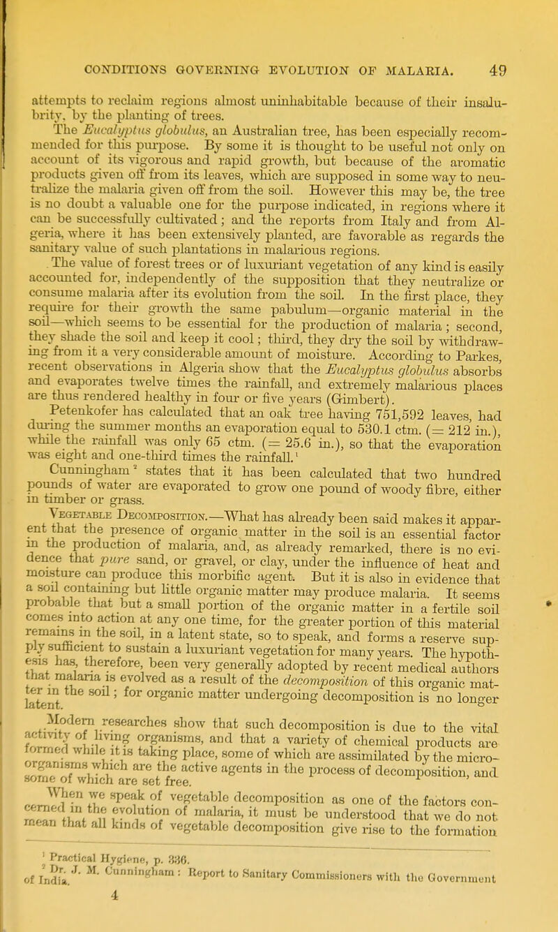 attempts to reclaim regions almost uninhabitable because of their insalu- brity, by the planting of trees. The Eucalyptus globulus, an Australian tree, has been especially recom- mended for this purpose. By some it is thought to be useful not only on account of its vigorous and rapid growth, but because of the aromatic products given off from its leaves, which are supposed in some way to neu- tralize the malaria given off from the soil. However this may be, the tree is no doubt a valuable one for the purpose indicated, in regions where it can be successfidly cultivated; and the reports from Italy and from Al- geria, where it has been extensively planted, are favorable as regards the sanitai-y value of such plantations in malarious regions. The value of forest trees or of luxuriant vegetation of any kind is easily accounted for, independently of the supposition that they neutraHze or consume malaria after its evolution from the soil. In the first place, they requii-e for their growth the same pabulum—organic material in the soil—which seems to be essential for the production of malaria; second, they shade the soil and keep it cool; thiixl, they dry the soil by vpithdraw- mg from it a very considerable amount of moisture. According to Parkes, recent observations in Algeria show that the Eucalyptus globulus absorbs and evaporates twelve times the rainfall, and extremely malarious places are thus rendered healthy in foui- or five years (Gimbert). Petenkofer has calculated that an oak tree having 751,592 leaves, had dm-mg the summer months an evaporation equal to 530.1 ctm (=: 212 in ) whHe the rainfaU was only 65 ctm. (= 25.6 in.), so that the evaporation was eight and one-third times the rainfall.' Cunningham = states that it has been calculated that two hundred pounds of water are evaporated to grow one pound of woody fibre, either m timber or grass. yEGETABLE DecojiPosiTiON. —What has abeady been said makes it appai-- ent that the presence of organic matter in the soil is an essential factor m the production of malaria, and, as already remarked, there is no evi- dence that pure sand, or gravel, or clay, under the influence of heat and moisture can produce this morbific agent. But it is also in evidence that a soil contaimng but Httle organic matter may produce malaria. It seems probable that but a smaU portion of the organic matter in a fertile soil comes into action at any one time, for the greater portion of this material remains m the soil, in a latent state, so to speak, and forms a reserve sup- ply sufficient to sustain a luxuriant vegetation for many years. The hypoth- esLs has therefore been very generaUy adopted by recent medical authors hat malaria is evolved as a result of the decomposition of this organic mat- lateUt ' ^^^^i undergoing decomposition is no longer Modern researches show that such decomposition is due to the vital t^ll Jr'^^ organisms, and that a variety of chemical products are formed while it is taking place, some of which are assimilated by the micro- !?n?rTV i!'^ ^''^ of decomposition, and some of which are set free. cfv^l^l^ r P^f vegetable decomposition as one of the factors con- l^n tl f u ^t^Y'? ''^^^ understood that we do not mean that all kinds of vegetable decomposition give rise to the formation J Practical Hygiene, p. 336. of India.^' ^^'^l-am : Report to Sanitary Coinmi8.sioner3 with the Government