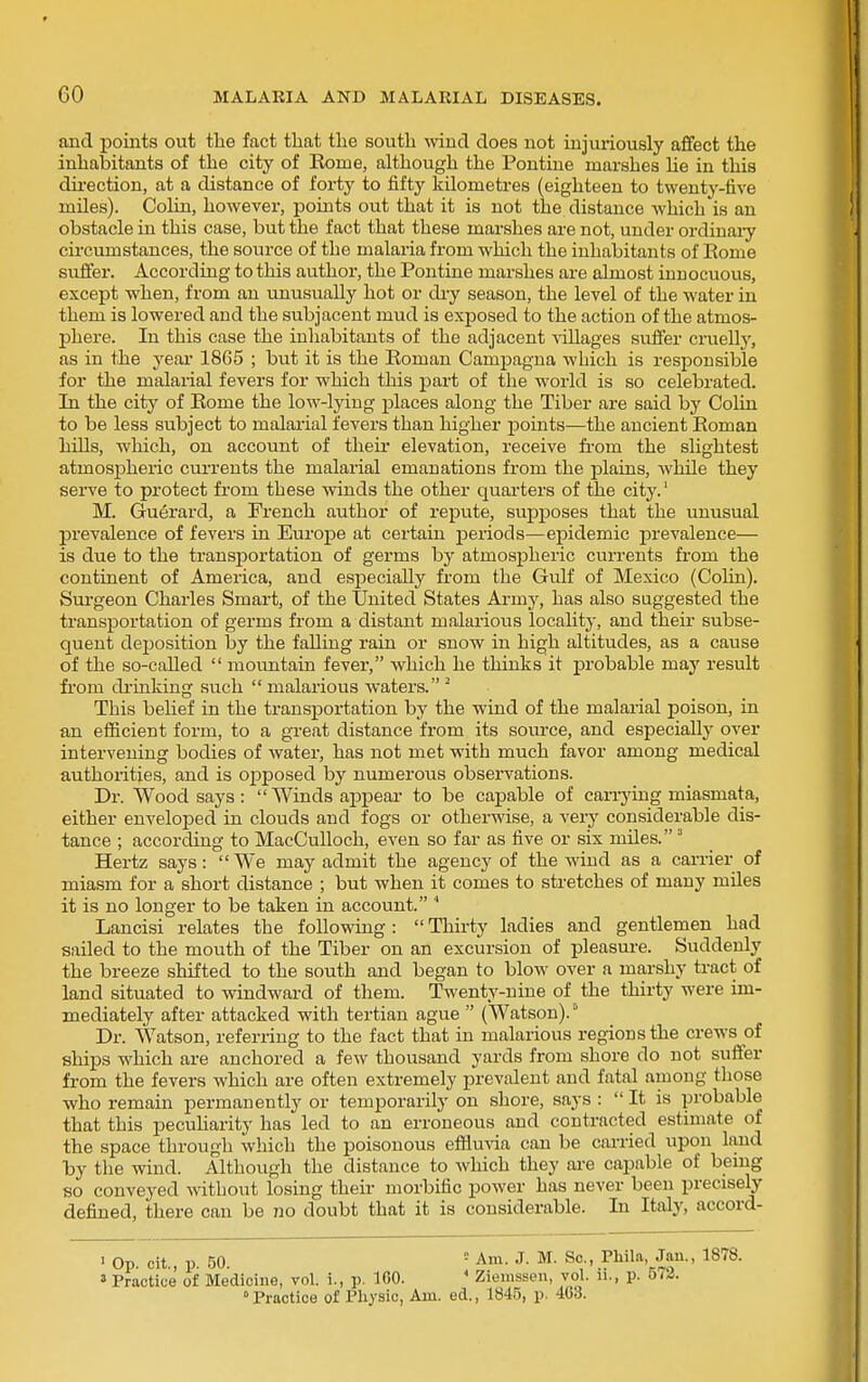 and points out the fact that the south mucl does not injuriously affect the inhabitants of the city of Eome, although the Pontine marshes He in this dii'ection, at a distance of forty to fifty kilometres (eighteen to twenty-five miles). Colin, however, points out that it is not the distance which is an obstacle in this case, but the fact that these marshes are not, under ordinaiy circumstances, the source of the malaria from which the inhabitants of Eome suffer. According to this author, the Pontine marshes are almost innocuous, except when, from an unusually hot or dry season, the level of the water in them is lowered and the subjacent mud is exposed to the action of the atmos- phere. In this case the inhabitants of the adjacent villages suffer cruelly, as in the year 1865 ; but it is the Roman Campagna which is resiDOusible for the malarial fevers for which this part of the world is so celebrated. In the city of Rome the low-lying places along the Tiber are said by Colin to be less subject to malarial fevers than higher laoints—the ancient Roman hiUs, which, on account of theu- elevation, receive fi-om the slightest atmospheric currents the malarial emanations from the plains, while they serve to protect from these winds the other quai-ters of the city.' M. Guerard, a French author of repute, supposes that the unusual prevalence of fevers in Europe at certain periods—epidemic prevalence— is due to the transportation of germs by atmospheric currents from the continent of America, and especially from the Gulf of Mexico (Colin). Surgeon Charles Smart, of the United States Army, has also suggested the transportation of germs from a distant malarious locality, and their subse- quent deposition by the faUiug rain or snow in high altitudes, as a cause of the so-called  moimtain fever, which he thinks it probable may result fi'om di-inking such  malarious waters. ^ This behef in the transportation by the wind of the malarial poison, in an efficient form, to a great distance from its source, and especially over intervening bodies of water, has not met with much favor among medical authorities, and is opposed by numeroiis observations. Dr. Wood says :  Winds a^jpear to be capable of canyiag miasmata, either enveloped in clouds and fogs or otherwise, a very considerable dis- tance ; according to MacCulloch, even so far as five or six miles. ' Hertz says: We may admit the agency of the wind as a carrier of miasm for a short distance ; but when it comes to stretches of many miles it is no longer to be taken in account. Lancisi relates the following:  Thirty ladies and gentlemen had sailed to the mouth of the Tiber on an excursion of pleasure. Suddenly the breeze shifted to the south and began to blow over a marshy tract of land situated to windward of them. Twenty-nine of the thirty were im- mediately after attacked with tertian ague  (Watson). Dr. Watson, referring to the fact that in malarious regions the crews of ships which are anchored a few thousand yards from shore do not suffer from the fevers which are often extremely prevalent and fatal among those who remain permanently or temporarily on shore, says :  It is probable that this pecuharity has led to an erroneous and contracted estimate of the space through which the poisonous effluria can be carried upon land by the wind. Although the distance to wliich they are capable of bemg so conveyed without losing their morbific power has never been precisely defined, there can be no doubt that it is considerable. In Italy, accord- 1 Op. cit., p. 50. ' Am. J. M. Sc., Phila, Jan., 1878. » Practice of Medicine, vol. i., p. ICO. ' Ziemssen, vol. ii., p. 572. Practice of Physic, Am. ed., 1845, p. 403.