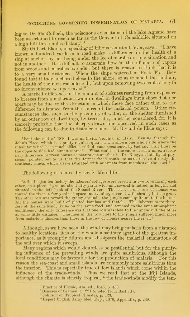 ing to Dr. MacCulloch, the poisonous exhalations of the lake Agnano have been ascertained to reach as far as the Convent of Camaldolio, situated on a high hill three miles distant. ' Sir Gilbert Blaine, in speaking of bilious remittent fever, says :  I have known a hundred yards in a road make a difference in the health of a ship at anchor, by her being under the lee of marshes in one situation and not in another. It is difficult to ascertam how far the influence of vapors fi-om woods and mai-shes extends ; but there is reason to think that it is to a verv small distance. When the ships watered at Eock Fort they found that if they anchored close to the shore, so as to smell the land-air, the health of the men was affected ; but upon removing two cables' length no inconvenience was perceived. ^ A marked difference in the amount of sickness resulting from exposure to breezes from a malarious swamp noted in dwelhngs but a short distance apai-t may be due to the direction in which these face rather than to the diflerence in distance from the source of the malarial poison. Other cir- cumstances also, such as the proximity of water, or the shelter furnished by an outer row of dwellings, by trees, etc., must be considered, for it is scarcely probable that the shai-ply drawn line observed in such cases as the followg can be due to distance alone. M. Kigaud de I'lsle says : About the end of 1810 I was at Civita Veccliia, in Italy. Passing tlirougli St. John's Place, which is a pretty regular square, I was shown one whole side where the inhabitants had been much afflicted with diseases occasioned by bad air, while those on the opposite side had almost escaped. What could be the cause of such an extraordi- nary difference between houses so near to one another ? Dr. Nucy, an intelligent phy- sician, pointed out to ns that the former faced south, so as to receive directly the southeast winds, which arrive saturated with miasmata from marshes on the coast. ^ The following is related by Dr. S. Meredith : At the Loajan tea factory the laborers' cottages were erected in two rows facing each other, on a piece of ground about fifty yards wide and several hundred in length, and .situated on tlie left bank of the Shansi River. The back of one row of houses was toward the river, a few yards of space intervening, covered with shrubs, but no grass. The other row was toward the grassy ground ; tlie jungle came quite up to the houses. All the houses were built of plaited bamboo and thatch. The laborers were there- fore of the same kind, living on the same food, and exposed to the same atmospheric conditions ; tlie only difference was that one row was close to the jungle and the other at some little distance. The men in tlie row close to the jungle suffered much more from malarious diseases than those in the row of houses nearer the river.^ Although, as we have seen, the wind may bring malaria from a distance to healthy locations, it is on the whole a sanitary agent of the greatest im- portance, as it promptly dilutes and dissipates the malarial emanations of the sou over which it sweeps. Many regions which would doubtless be pestilential but for the purify- ing influence of the prevailing winds are quite salubrious, although the local conditions may be favorable for the production of malaria. For this reason the sea-coast and small islands are commonly more salubrious than the interior. This is especially tiiie of low islands which come ■within the influence of the trade-winds. Thus we read that at the Fiji Islands, although the climate is strictly tropical,  the trade-winds modify the tem- ' Practice of Physic, Am. ed., 1845, p. 403. 'Dis«a,s«'S oC Seamen, p. 221 (((noted from Bartlett).  Jolinson on Tropical Climates, p. 123. <Report English Army Med. Dep., Ib70, Appendix, p. 230.