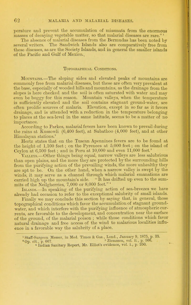 perature and prevent the accumulation of miasmata from the enormous masses of decaying vegetable matter, so that malarial diseases are rare. ' The absence of malarial diseases from the Bermudas has been noted by several writers. The Sandwich Islands also are comparatively free from these diseases, as are the Society Islands, and in general the smaller islands of the Pacific and Gulf of Mexico., Topographical Conditions. Mountains.—The sloping sides and elevated peaks of mountains are commonly free fi'om malarial diseases, but these are often very prevalent at the base, especially of wooded hills and mountains, as the drainage fi-om the slopes is here checked and the soil is often saturated with water and may even be boggy for this reason. Mountain vaUeys, when the temperature is sufficiently elevated and the soil contains stagnant ground-water, are often prolific sources of malaria. Elevation, except in so far as it favors drainage, and is attended with a reduction in the temperature belonging to places at the sea-level in the same latitude, seems to be a matter of no importance. According to Parkes, malarial fevers have been known to prevail during the rains at Kussowh (6,400 feet), at Subathoo (4,000 feet), and at other Himalayan stations. Hertz states that on the Tuscan Apennines fevers are to be found at the height of 1,100 feet; on the Pyrenees at 5,000 feet; on the island of Ceylon at 6,500 feet; and m Peru at 10,000 and even 11,000 feet.' Valleys.—Other things being equal, narrow valleys are less salubrious than open plains, and the more they are protected by the sun-ounding hiUs from the puiifying action of the prevailing winds, the more unhealthy they are apt to be. On the other hand, when a narrow valley is swept by the winds, it may serve as a channel through which malarial emanations ai-e carried high up the mountain's side. It has drifted up even to the sum- mits of the Neilgherries, 7,000 or 8,000 feet. * Islands.—In speaking of the purifying action of sea-breezes we have already had occasion to refer to the exceptional salubrity of small islands. Finally we may conclude this section by saying that, in general, those topographical conditions which favor the accumulation of stagnant ground- water, and which interfere with the puiifymg influence of atmospheric cur- rents, are favorable to the development, and concentration neai- the surface of the ground, of the malarial poison ; while those conditions which favor uatui-al drainage and free access of the wind to malarious locahties influ- ence in a favorable way the salubrity of a place. 1 Staff-Surgeon Messer, in Med. Times & Gaz., Lond., January 9, 1875, p. 35. »0p. cit., p. C67. ^ Ziemssen, vol. 11., p. 566. * Indian Sanitary Eeport, Mr. Elliot's evidence, vol. 1., p. 350.