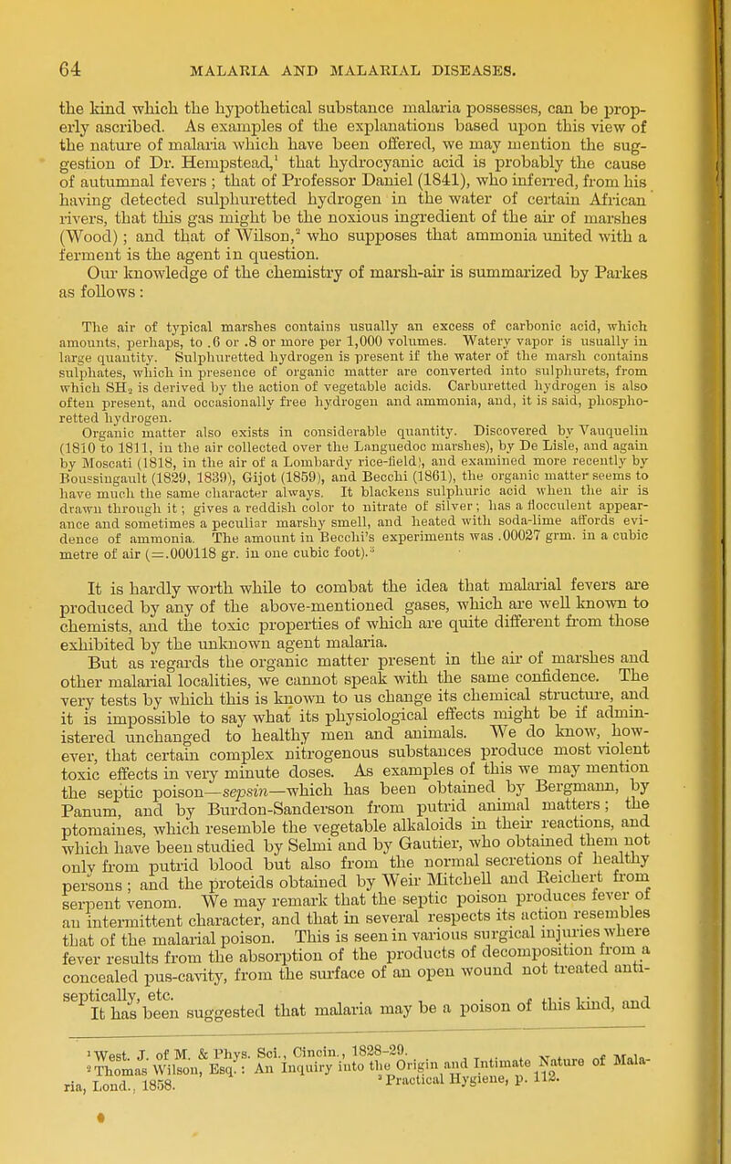 the kind wliich tlie hypothetical substance malaria possesses, can be prop- erly ascribed. As examples of the explanations based upon this view of the natui'e of malaria which have been offered, we may mention the sug- gestion of Dr. Hempstead, that hydrocyanic acid is probably the cause of autumnal fevers ; that of Professor Daniel (1841), who infeiTed, from his having detected sulphuretted hydrogen in the water of certain African rivers, that this gas might be the noxious ingredient of the aii- of marshes (Wood); and that of Wilson, who supposes that ammonia imited with a ferment is the agent in question. Our knowledge of the chemistry of marsh-air is summarized by Parkes as foUows: The air of typical marshes contains iisually an excess of cai-bonic acid, which amounts, perhaps, to .6 or .8 or more per 1,000 vohimes. Watery vapor is usually in large quantity. Sulphuretted hydrogen is present if the water of the marsh contains sulphates, which in presence of organic matter are converted into sulphurets, from which SHo is derived by the action of vegetable acids. Carburetted hydrogen is also often present, and occasionally free liydrogen and ammonia, and, it is said, phospho- retted hydrogen. Organic matter also exists in considerable quantity. Discovered by Vauquelin (1810 to 1811, in the air collected over the Languedoo marshes), by De Lisle, and again by Moscati (1818, in the air of a Lombardy rice-field;, and examined more recently by Boussingault (1829, 1839), Gijot (1859), and Becchi (1861), the organic matter seems to have much the same character always. It blackens sulphuric acid when the air is drawn through it; gives a reddish color to nitrate of silver; has a tiocculent appear- ance and sometimes a peculiar marshy smell, and heated with soda-lime affords evi- dence of ammonia. The amount in Becchi's experiments was .00027 grm. in a cubic metre of air (=.000118 gr. in one cubic foot).^ It is hardly worth while to combat the idea that malarial fevers ai-e produced by any of the above-mentioned gases, which are well known to chemists, and the toxic properties of which are quite different fi'om those exhibited by the unknown agent malaria. But as regards the organic matter present in the aii- of marshes and other malarial localities, we cannot speak with the same confidence. The very tests by which this is known to us change its chemical structm-e, and it is impossible to say what its physiological effects might be if admm- istered unchanged to healthy men and animals. We do know, how- ever, that certain complex nitrogenous substances produce most violent toxic effects in veiy minute doses. As examples of this we may mention the septic poison—sepswi—which has been obtained by Bergmann, by Panum, and by Burdon-Sanderson from putrid ammal matters; the ptomaines, which resemble the vegetable alkaloids in their reactions, and which have been studied by Selmi and by Gautier, who obtamed them not onlv fi-om putrid blood but also from the normal secretions of healthy persons ; and the proteids obtained by Weir MtcheU and Keichert fi-om serpent venom. We may remark that the septic poison produces lever ot an intermittent character, and that in several respects its action resembles that of the malarial poison. This is seen in various surgical injuries where fever results from the absorption of the products of decomposition from a concealed pus-cavity, from the sui-face of an open wound not treated anti- ^^■^ It has'been suggested that malaria may be a poison of this kind, and >Wp=!t .T of M & Phvs. Sci., Cinciu., 1828-29. » , ^Somas WilVonrEB?: An inquiry into the Origin and Intimate Nature of Mala- ria, Lend., 1858. Practical Hygiene, p. 112.