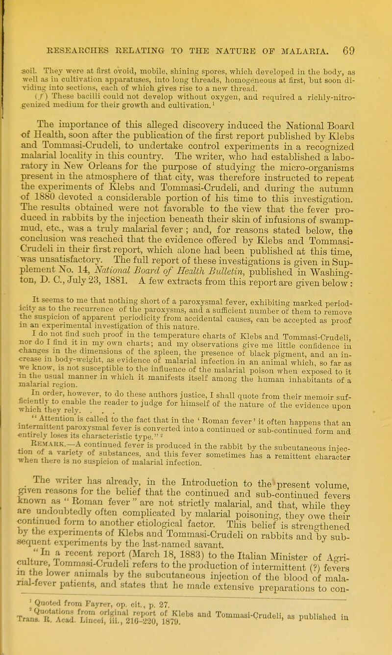 soil. Tliey were at first oVoid, mobile, shining spores, whieli developed in tlie body, as well as in cnltivation apparatuses, into long threads, homogeneous at flrst, but soon di- viding into sections, eacli of which gives rise to a new thread. {./) These bacilli could not develop without oxygen, and required a richly-nitro- geuized medium for their growth and cultivation.' The importaaice of this alleged discovery induced the National Board of Health, soon after the publication of the first report published by lOebs and Tommasi-Crudeh, to imdertake control experiments in a recognized malarial locality in this country. The Avriter, who had estabhshed a labo- ratory in New Orleans for the purpose of studying the micro-organisms present in the atmosphere of that city, was therefore instructed to repeat the experiments of Klebs and Tommasi-Crudeli, and dui'ing the autumn of 1880 devoted a considerable portion of his time to this investigation. The results obtained were not favorable to the view that the fever pro- duced in rabbits by the injection beneath theu- skin of infiisions of swamp- mud, etc., was a truly malarial fever ; and, for reasons stated below, the conclusion was reached that the evidence offered by Klebs and Tommasi- Cnideh in theii- first report, which alone had been pubhshed at this time, was unsatisfactory. The full report of these investigations is given in Sup- plement No. 14, National Board of Health Bulletin, published in Washing- ton, D. C, July 23, 1881. A few extracts fi-om this rejoort aa-e given below : _ _ It seems to me that nothing short of a paroxysmal fever, exhibiting marked period- icity as to the recurrence of the paroxysms, and a sufficient number of them to remove the suspicion of apparent periodicity from accidental causes, can be accepted as proof in an experimental investigation of this nature. ■^/^T^i** ^^^ ^''^ temperature charts of Klebs and Tommasi-Crudeli, nor do I find It in my own charts; and my observations give me little confidence in ■changes in the dimensions of the spleen, the presence of black pigment, and an in- crease m body-weight, as evidence of malarial infection in an animal which, so far as we know, is not susceptible to the influence of the mal.arial poison when exposed to it m the usual manner in which it manifests itself among the human inhabitants of a malarial region. In order, however, to do these authors justice, I shall quote from their memoir suf- wS theyTelJ ^ ^^^^^ °^ °^ evidence upon  Attentionis called to the fact that in the ' Roman fever' it often happens that an intermittent paroxysmal fever is converted into a continued or sub-continued form and entirely loses its characteristic type. - f,-„„'^'^f~f continued fever is produced in the rabbit by the subcutaneous infec- tion of a variety of substances, and this fever sometimes has a remittent character when there is no suspicion of malarial infection. _ The writer has already, in the Introduction to the 'present volume given reasons for the belief that the continued and sub-continued fevers known as Eoman fever are not strictly malarial, and that, while they are undoubtedly often compUcated by malarial poisoning, they owe thei continued form to another etiological factor. This belief is strengthened by the experiments of Klebs and Tommasi-CrudeU on rabbits and by sub- sequent experiments by the last-named savant. In a recent report (March 18, 1883) to the Itahan Minister of Agri- culture, rommasi-Crudeh refers to the production of intermittent (?) fevers m the lower animals by the subcutaneous injection of the blood of mala- nal-fever patient.s, and states that he made extensive prepai-ations to con- ' Quoted from Fayrer, op. cit., p. 27. Tra;2t1:^.'Cucd:'liir2Sj. 185!*^'^ Tommasi-Crudeli, as published in