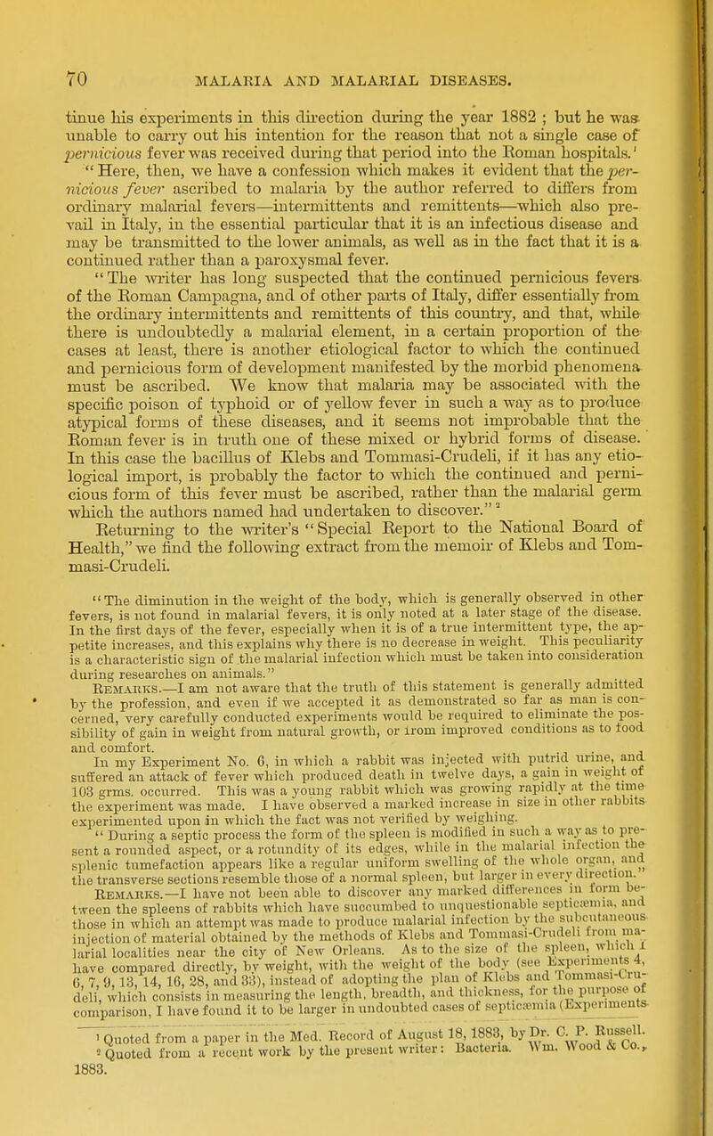 tinue his experiments in tliis dii-ection during the year 1882 ; but he was unable to carry out his intention for the reason that not a single case of pernicious fever was received during that period into the Roman hospitals.'  Here, then, we have a confession which makes it evident that the pe?- nicious fever ascribed to malaria by the author referred to differs from ordinary malarial fevers—intermittents and remittents—which also pre- vail in Italy, in the essential particvilar that it is an infectious disease and may be transmitted to the lower animals, as well as in the fact that it is a continued rather than a paroxysmal fever.  The Avriter has long suspected that the continued pernicious fevers of the Eoman Campagna, and of other parts of Italy, differ essentially from the ordinary intermittents and remittents of this countiy, and that, while there is undoubtedly a malarial element, in a certain ijroportion of the cases at least, there is another etiological factor to which the continued and pernicious form of development manifested by the morbid phenomena must be ascribed. We know that malaria may be associated with the specific poison of typhoid or of yellow fever in such a way as to produce atypical forms of these diseases, and it seems not improbable that the Eoman fever is in truth one of these mixed or hybrid forms of disease. In this case the bacillus of Klebs and Tommasi-Crudeh, if it has any etio- logical import, is probably the factor to which the continued and perni- cious form of this fever must be ascribed, rather than the malarial germ which the authors named had undertaken to discover. Returning to the writer's Special Report to the National Board of Health, we iind the following extract from the memoir of Klebs and Tom- masi-Crudeli. Tlie diminution in the weight of the body, which is generally observed in other fevers, is not found in malarial fevers, it is only noted at a later stage of the disease. In the first days of the fever, especially when it is of a true intermittent type, the ap- petite increases, and this explains why there is no decrease in weight. This peculiarity is a characteristic sign of the malarial infection which must be taken into consideration during researches ou animals. Rem.ajiks.—I am not aware that the truth of this statement is generally admitted by the profession, and even if we accepted it as demonstrated so far as man is con- cerned, very carefully conducted e.xperimeiits would be required to eliminate the pos- sibility of gain in weight from natural growth, or irom improved conditions as to food and comfort. .j • a In my Exijeriment No. 6, in which a rabbit was injected with putrid urine, ana suffered an attack of fever which produced death in twelve days, a gain in weight of 103 grms. occurred. This was a young rabbit which was growing rapidly at the time the experiment was made. I have observed a marked increase in size in other rabbits experimented upon in which the fact was not verified by weighing.  During a septic process the form of the spleen is modified in such a way as to pre- sent a rounded aspect, or a rotundity of its edges, while in the malarial infection the splenic tumefaction appears like a regular uniform swelling of the whole organ,_ and the transverse sections resemble those of a normal spleen, but larger m every direction. Bemauks.—I have not been able to discover any marked differences in form be- tween the spleens of rabbits which have succumbed to unquestionable septicasnna, and those in which an attempt was made to produce malarial infection by the subcutaneous injection of material obtained by the methods of Klebs and Tommasi-Crudeli irom ma- larial localities near the city of New Orleans. As to the size of the spleen, which 1 have compared directly, bv weight, with the weight of the body (see Experiments 4, G, 7, 0,13, 14, 16, 28, and 33), instead of adopting the plan of Klebs and rommasi-Ciu- deli, which consists in measuring the length, breadth, and thickness, for the pnrpose of comparison, I have found it to be larger in undoubted cases of septicemia (Experiments. 1883. > Quoted from a paper in the Med.'Record of August 18,1883, by Dr. C.J. Russell. 'Quoted from a recent work by the present writer: Bacteria. Wm. Wood & Co.,