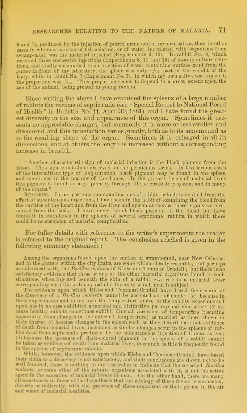 6 and ~\ produced by tlie injection of putrid nrino and of my own saliva, than in otlier cases in wliich a solution of fish-gelatine, or of water, inoculated with organisms from swamp-mud, was the material injected (Experiments i), 15). lu rabbit JSIo. b, which received three successive injections (Experiments 8, 10, and 19) of swamp culture-solu- tions, and finally succumbed to an injection of water containing surface-mud from the gutter in front of my laboratory, the spleen was only -.^sr part of the weight of the body, while in rabbit No. 7 (Experiment No. 7), in which my own saliva was injected, the proportion was Tilif. This projjortion seems to depend to a great extent upon the age of the animal, being greater iu young rabbits. Since writing the above I have examined the spleens of a large number of rabbits the victims of septicasmia (see  Special Report to National Board of Health  in Bulletin No. 44, Apiil 30, 1881), and I have found the great- est diversity in the size and aj^peai'ance of this organ. Spmetimes it pre- sents no appreciable changes, but commonly it is more or less swollen and discolored, and this tumefaction varies greatly, both as to its amount and as to the resulting shape of the organ. Sometimes it is enlarged in all its dimensions, and at others the length is increased without a corresponding increase in breadth. Another characteristic sign of malarial infection is the black pigment from the blood. This sign is not alone observed in the pernicious forms. In less serious cases of the intermittent type of long duration black pigment may be found in the spleen and sometimes in the marrow of the bones. In the gravest forms of malarial fever this pigment is found in large quantity through all the circulatory system and in many of the organs. Remarks.—In my post-mortem examinations of rabbits which have died from the effect of subcutaneous injections, I have been in the habit of examining the blood from the cavities of the heart and from the liver and spleen as soon as these organs were re- moved from the body. I have never found black pigment in the blood, but have found it in abundance in the spleens of several septicsemic rabbits, in which there could be no suspicion of malarial complication. For fuller details with reference to the writer's experiments the reader is refen-ed to the original report. The conclusion reached is given in the following summary statement: Among the organisms found upon the surface of swamp-mud, near New Orleans, and in the gutters within the city limits, are some which closely resemble, and perhaps are identical with, the Bacillus malariceoi Klebs andTommasi-Crudeli; but there is no satisfactory evidence that these or any of the other bacterial organisms found in such situations, wlien injected beneath the skin of a rabbit, give rise to a malarial fever corres-ponding with the ordinary paludal fevers to which man is subject. Tlie evidence upon which Klebs and Tommasi-Crudeli have based their claim of the di.scovery of a BdciUus mnlariCB cannot be accepted as sufficient; («) because in their experiments and in my own the temperature curve in the rabbits experimented upon has in no ca.se exhibited a marked and distinctive paroxysmal character; (b) be- cause healthy rabbits sometimes exhibit diurnal variations of temperat^ire (resulting apparently from changes in the external temperature) as marked as those shown in their charts; [r) because changes in the spleen such as they describe are not evidence of death from malarial fever, inasmuch as similar changes occur in the spleens of rab- bits dead from .septicemia produced by the subcutaneous injection of human saliva; M) because the presence of dark-colored pigment in the spleen of a rabbit cannot ><e taken as evidence of death from malarial fever, inasmuch as this is frequently found in the spleen.'! of scpticfemic rabVtits. While, however, the evidence upon which Klebs and Tommasi-Crndeli have based their claim to a discovery is not satisfactory, and their conclu.sions are shown not to be well founded, there va nothing in my researclies to indicate that the so-called Bticilliis rn/dariip, or Eorne other of the minute organisms a.«.sociated witii it, is not the active agent in the causation of malaria! fevers in man. On tlie other hand, there are many circumstances in favor of the hypotliesis that tlio etiology of these fevers is connected, directly or indirectly, with the presence of these organisms or their germs in the air and water of malarial localities.