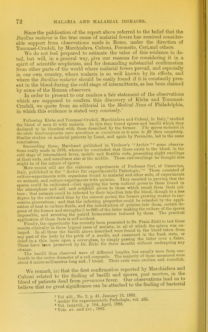 Since the publication of tlie report aboTe referred to tbe belief that the Bacillus malarice is the true cause of malarial fevers has received consider- able support from observations made in Rome, under the direction of Tommasi-Crudeli, by Marchiafava, Cuboni, Peroncito, Ceri,and others. We do not feel prepared to estimate the value of this evidence in de- tail, but will, in a general way, give om- reasons for considering it in a spirit of scientific scepticism, and for demanding substantial confirmation from other parts of the world where malarial fevers prevail, and especially in our own country, where malai-ia is so well known by its effects, and where the Bacillus malarice should be easily found if it is constantly pres- ent in the blood dm-ing the cold stage of intermittents, as has been claimed by some of the Roman observers. In order to present to our readers a fair statement of the observations which are supposed to confirm this discovery of Klebs and Tommasi- Ci-udeU, we quote from an editorial in the Medical News of Philadelphia, in which this evidence is stated very concisely.' Following Klebs and Tommasi-Crudeli, Marcliiafava and Cuboni, in Italy,= studied tbe blood of men ill with malaria. In this they found spores and bacilli which they declared to be identical with those described by the former. The spores included m the irJdte blood-corpusrlcs mere sometimes so numerous as to seem to fill them completely. Similar studies on malarial patients by Lanzi, and again by Peroncito, led to the same conclusions. ,.,.„.< x. Succeeding these, Marchand published in Virchow's Archiv'* some observa- tions really made in 1876, whence he concluded that there exists m the blood, m the cold stage of intermittent fever, mobile and flexible rods, presenting slight swellings at their ends, and sometimes also at the middle. These end-swellings he thought also might be of the nature of spores. „ . . More recent still are the elaborate experiments of Professor Ceri, of Camermo, Italy published in the  Archiv fur experimentelle Pathologie, ^ These consisted of culture-ex-periments with organisms found in malarial and other soils, of experiments on animals, and culture-experii?ients with quinine. They resulted m proving that the spores could be culti^ated-Ceri applying the term natural germs to those found in the atmosphere and soil, and artificial c,erms to those which result from their cul- ture • tliat animals could be infected by their injection into the blood, though to a less degree by the cultivated than by the natural germs; the former growing weaker m suc- cessive generations ; and that the infecting properties could be retarded by the appli- cation of heat to culture-fluids, and the introduction of quinine into them, certain de- grees of the former and strengths (1 to 800) of the latter making the culture ot the spores impossible, and arresting the putrid fermentation induced by them. The practical application of these facts is self-evident. 7- , i t„ +i,oeo Final] V, the opportunity has recently been presented to Dr. Franz Ziehl to test these results clinically in three typical cases of malaria, in all ot which the spjeen was en- larged In all three the bacilli above described were found m the blood taken fi om any part of the body by the prick of a needle, and examined m tlie fresh state, or drfed in a thin layer ilpon a cover-glass, by simply passing the latter over a flame. Tllese have been preserved by Dr. Ziehl for three months without undergoing any ^'^The bacilli thus observed were of different lengths, but usually were from one- fourth to the entire diameter of a corpuscle^The inapnty o t^^^ ff 'd'T fourth to tue entire uiameier uj. u, I1.17.^.^.^1-- .--j .• - about 4 micro-millimetres long and .7 broad. Their ends were swollen and roundish. We remark, (a) that the first confirmation reported by Mai-chiafava and Cuboni related to the finding of bacilli and spores 'posl mortem, m the blood of patients dead from ferniciou^ fever. Our observations lead us to beheve that no gi-eat significance can be attached to the findmg of bacterial > Vol xlii., No. 3, p, 41, January 13, 1883. _ 2 Archiv fiir experimentelle Pathologie, vol. xiu. 'Vol. lx.\xviii., p 104, April, 1883. * Vols. XV. and xvi., 1883.