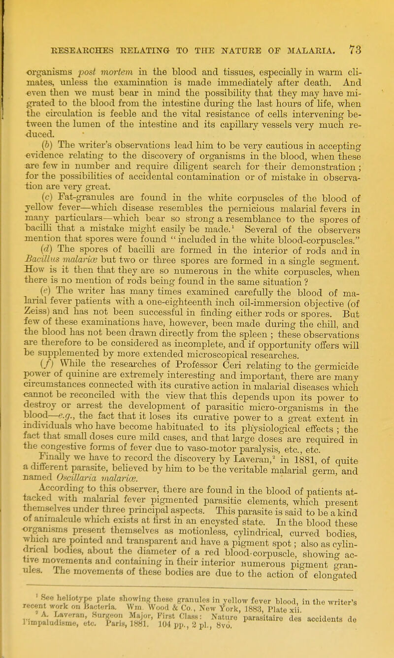 organisms post mortem in tlie blood and tissues, especially in warm cli- mates, imless the examination is made immediately after death. And even then we must bear in mind the possibility that they may have mi- gi-ated to the blood from the intestine dm-ing the last hours of hfe, when the cu'culation is feeble and the vital resistance of cells intervening be- tween the lumen of the intestine and its capillary vessels very much re- duced. (6) The waiter's obseiwations lead him to be very cautious in accepting evidence relating to the discovery of organisms in the blood, when these are few in number and requii-e diligent search for their demonstration; for the possibilities of accidental contamination or of mistake in observa- tion are very great. (c) Fat-granules are found in the white corpuscles of the blood of yellow fever—which disease resembles the pernicious malarial fevers in many pai-ticulars—Avhich bear so strong a resemblance to the spores of bacilli that a mistake might easily be made.' Several of the observers mention that spores were found  included in the white blood-corpuscles. (d) The spores of bacilli are formed in the interior of rods and in Bacillus malarice but two or three spores are formed in a single segment. How is it then that they are so numerous in the white corpuscles, when there is no mention of rods being found in the same situation ? _ ((?) The wi-iter has many times examined carefully the blood of ma- larial fever patients with a one-eighteenth inch oil-immersion objective (of Zeiss) and has not been successful in finding either rods or spores. But few of these examinations have, however, been made during the chill, and the blood has not been drawn directly from the spleen ; these obseiwations are therefore to be considered as incomplete, and if opportunity offers Vfill be supplemented by more extended microscopical researches. (/) While the researches of Professor Ceri relating to the germicide power of quinine are extremely interesting and important, there are many cu-cumstances connected with its curative action in malarial diseases which cannot be reconciled with the view that this depends upon its power to destroy or aiTCst the development of parasitic micro-organisms in the blood—e.g., the fact that it loses its curative power to a gi-eat extent in individuals who have become habituated to its physiological effects ; the fact that small doses cm-e mild cases, and that large doses are required in the congestive forms of fever due to vaso-motor paralysis, etc., etc. Fmaily we have to record the discovery by Laverau,' in 1881, of quite a different parasite, beheved by him to be the veritable malarial germ, and named Oacillaria malarice. According to this observer, there are found in the blood of patients at- tacked with malarial fever pigmented parasitic elements, which present themselves under three principal aspects. This pai-asite is said to be a kind of animalcule which exists at first in an encysted state. Li the blood these organisms present themselves as motionless, cyUndrical, curved bodies which are pointed and transparent and have a pigment spot; also as cylin- drical bodies, about the diameter of a red blood-corpuscle, showin<r ac- tive movements and containing in their interior numerous pigment ^i-an- ules. The movements of these bodies are due to the action of elongated • See heliotype plate showing these granules in yellow fever blood, in the writer's recent work on Bacteria. Wrn. Wood & Co., New York, 1883, Plate xii A Laveran, Surgeon Major, First Class: Nature parasitairo des accidents de limpaludLsme, etc. Paris, 1881. 104 pp., 2 pi., 8vo. «.vi-meuis ae