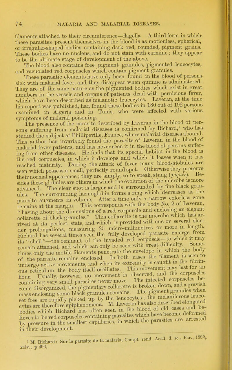 filaments attached to their circumference—flagel]a. A third form in -which these parasites present themselves in the blood is as motionless, spherical, or m-egular-shaped bodies containing dark red, rounded, pigment grains. These bodies have no nucleus, and do not stain with carmine; they appear to be the ultimate stage of development of the above. The blood also contains free pigment granules, pigmented leucocytes, and vacuolated red corpuscles which contain pigment granules. These parasitic elements have only been found in the blood of persons sick with malarial fever, and they disappear when quinine is administered. They are of the same natm-e as the pigmented bodies which exist in great numbers in the vessels and organs of patients dead with pernicious fever, which have been described as melanotic leucocytes. Laveran, at the time his report was pubhshed, had found these bodies in 180 out of 192 persons- examined in Algeria and in Tunis, who were affected with various symptoms of malarial poisoning. The presence of the parasite described by Laveran in the blood of per- sons suffering from malarial diseases is confii-med by Kichard,' who has studied the subject at PhiUipeville, France, where malarial diseases abound. This author has invariably found the parasite of Laveran in the blood of malarial fever patients, and has never seen it in the blood of persons suffer- ino- from other diseases. He finds that its special habitat m the blood is the red corpuscles, in which it develops and which it leaves when it has reached maturity. During the attack of fever many blood-globules ai-e seen which possess a small, perfectly round spot. Otherwise they prese^e theu- normal appearance ; they are sunply, so to speak, stung (piques). Be- sides these globules are others m which the evolution of the microbe is more advanced. The clear spot is larger and is surrounded by fine black gi-an- ules. The surrounding ha;moglobin forms a ring wHch decreases as the parasite augments in xolume. After a time only a narrow colorless zone remains at the margin. This con-esponds with the body No. 2 of Laveran having about the dimensions of a red corpuscle and enclosing an elegant collarette of black granules. This collarette is the microbe which has ar- rived at its perfect state, and Avhich is provided mth one or several slen- der prolongations, measming 25 micro-millimetres or more m length. Kichard has several times seen the fully developed pai-asite emerge from its shell—the remnant of the invaded red corpuscle—to which it may remain attached, and which can only be seen with great difficu ty^ borne- times only the motile filaments penetrate the envelope in which tl:e body of the parasite remains enclosed. La both cases the filament is seen to undergo active movements, and when its extremity is caught m the fabim- ous reticulum the body itself oscillates This movement may ^-^^^o^^^ hour Usually, however, no movement is observed, and the coi-iDuscles contamin' veiT small parasites never move. The infected corpuscles be- SmeWga^zed, thi pigmentary coUarette is broken do^^n, and a grapsh Zs enclosing some bkck gTanules remains. Tbe pigment ^a^^^^^^^^^ set free ai-e rapidly picked up by the leucocytes ; the ^^f;^^;^^f^\°^^^^^^^^^ cytes are therefore epiphenomena. M. Laveran has f /^^ ^J'^^f be^^ bodies which Kichard has often seen m the , l^ililfdXrmed heves to be red corpuscles containing pai-asites which ^^^^Jf^^,^;^!'^; by pressure in the smallest capiUaiies, in which the parasites aie auestea in theu- development. T^rtTBidaardTsur le parasiiTd^lamalaria, Compt. rend. Aoad. d. sc., Pax., 1882, xciv., p 490.