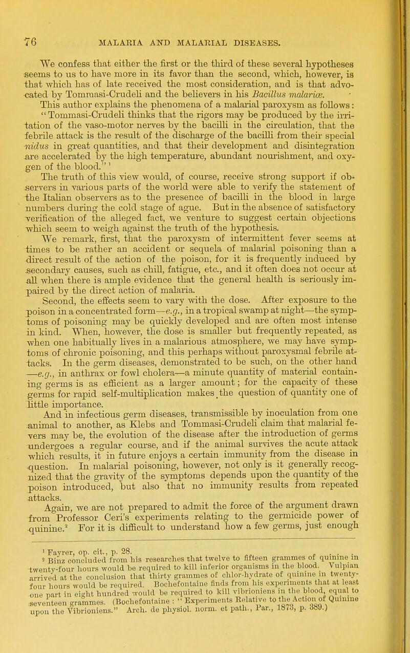 We confess that either the first or the third of these several hypotheses seems to us to have more in its favor than the second, which, however, is that which has of late received the most consideration, and is that advo- cated by Tomraasi-CrudeU and the believers in his Bacillus malaria}. This aiithor explains the phenomena of a malarial paroxysm as follows:  Tommasi-Crudeli thinks that the rigors may be produced by the irri- tation of the vaso-motor nerves by the bacilU in the circulation, that the febrile attack is the result of the discharge of the bacilli from their special nidus in great quantities, and that their development and disLategration are accelerated by the high temperature, abundant noui-ishment, and oxy- gen of the blood.'' The truth of this view would, of coui'se, receive strong support if ob- -servers in various parts of the world were able to verify the statement of the ItaUan observers as to the presence of bacilli in the blood in large numbers during the cold stage of ague. But in the absence of satisfactory verification of the alleged fact, we venture to suggest certain objections which seem to weigh against the truth of the hypothesis. We remark, first, that the paroxysm of intermittent fever seems at times to be rather an accident or sequela of malarial poisoning than a direct result of the action of the poison, for it is frequently induced by secondary causes, such as chiU, fatigue, etc., and it often does not occur at aU when there is ample evidence that the general health is seriously im- paired by the du-ect action of malaria. Second, the effects seem to vary vrith the dose. After exposure to the poison in a concentrated foim—e.g., in a tropical swamp at night—the symp- toms of poisoning may be quickly developed and are often most intense in kind. When, however, the dose is smaller but frequently repeated, as when one habitually hves in a malarious atmosphere, we may have symp- toms of chronic poisoning, and this perhaps without paroxysmal febrile at- tacks. In the germ diseases, demonstrated to be such, on the other hand —e.g., in anthrax or fowl cholera—a minute quantity of material contain- ing germs is as efficient as a larger amount; for the capacity of these germs for rapid self-multiphcation makes,the question of quantity one of little importance. And in infectious germ diseases, transmissible by inoculation from one animal to another, as Klebs and Tommasi-CnideU claim that malaaial fe- vers may be, the evolution of the disease after the introduction of germs undergoes a regular course, and if the animal survives the acute attack which results, it in future enjoys a certain immunity from the disease in •question. In malarial poisoning, however, not only is it generally recog- nized that the gravity of the symptoms depends upon the quantity of the poison introduced, but also that no immunity results from repeated .attacks. Again, we are not prepared to admit the force of the argument drawn from^Professor Ceri's experiments relating to the germicide power of quinine.' For it is difficult to understand how a few germs, just enough ' Fayrer, op. cit., p. 28. , „„, .... > Biiiz concladed from liis researches that twelve to fifteen grammes of quinine m twenty-four hours would be required to kill inferior organisms in the blood. Vulpian arrived at the conclusion that thirty grammes of chlor-hydrate of qninine in twenty- four hours would be required. Bochefontaine finds from his experiments that at least one Dart in eight hundred would be required to kill vibrioniens in the blood equal to :seventeen grammes. (Bochefontaine :  Experiments Relative to the Action of Quiniue upon the Vibrioniens. Arch, de physiol. norm, et path., Tar., 18/^, p. dHJ.)