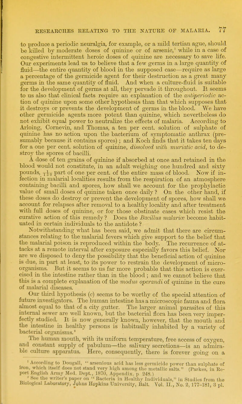 to produce a periodic neuralgia, for example, or a mild tertian ague, sliould be killed by moderate doses of quinine or of arsenic,' while in a case of congestive intermittent heroic doses of quinine are necessary to save life. Om* experiments lead us to believe that a few germs in a large quantity of fluid—the entire quantity of blood in the supposed case—require as large a percentage of the gei-micide agent for their destruction as a great many germs in the same quantity of fluid. And when a culture-fluid is suitable for the development of germs at all, they pervade it throughout. It seems to us also that chnical facts require an explanation of the antiperiodic ac- tion of quinine upon some other hypothesis than that which supposes that it destroys or prevents the develojoment of germs in the blood. We have other germicide agents more potent than quinine, which nevertheless do not exhibit equal power to neutralize the effects of malaiia. According to Ai-loing, Comevin, and Thomas, a ten per cent, solution of sulphate of quinine has no action upon the bacterium of symptomatic anthrax (pre- sumably because it contains spores) ; and Koch finds that it takes ten days for a one per cent, solution of quinine, dissolved with muriatic acid, to de- stroy the spores of bacUH. A dose of ten grains of quinine if absorbed at once and retained in the blood would not constitute, in an adult weighing one hundred and sixty pounds, part of one per cent, of the entire mass of blood. Now if in- fection in malarial localities results from the respiration of an atmosphere containing bacUU and spores, how shall we account for the prophylactic value of small doses of quinine taken once daUy ? On the other hand, if these doses do destroy or prevent the development of spores, how shall we account for relapses after removal to a healthy locality and after treatment with full doses of quinine, or for those obstinate cases which resist the curative action of this remedy ? Does the Bacillus malarice become habit- uated in certain individuals to the antidote ? Notwithstanding what has been said, we admit that there are circum- stances relating to the malarial fevers which give support to the belief that the malarial poison is reproduced within the bodj'-. The recurrence of at- tacks at a remote interval after exposure especially favors this belief. Nor are we disposed to deny the possibility that the beneficial action of quinine is due, in part at least, to its power to restrain the development of micro- organism-s. But it seems to us far more probable that this action is exer- cised in the intestine rather than in the blood ; and we cannot believe that this is a complete explanation of the modus operandi of quinine in the cure of malarial diseases. Our third hypothesis (c) seems to be worthy of the special attention of future investigators. The human intestine has a microscopic fauna and flora almost equal to that of a city gutter. The larger animal parasites of this internal sewer are well known, but the bacterial flora has been very imper- fectly studied. It is now generally known, however, that the mouth and the intestine in healthy persons is habitually inhabited by a variety of bacterial organisms.' The human mouth, with its uniform temperature, free access of oxygen, and constant supply of pabulum—the salivary secretions—is an admira- ble culture apparatus. Here, consequently, there is forever going on a ' According to Dongall, *' arsenious acid has less germicide power than sulphate of iron, which itself doe.s not stand very liigh among the metallic salts. (Parkos, in Re- port English Arrny Med. Dept., 1870, Apj)endix, p 248.) ' See the writer'.^ paper on  Bacteria in Healtliy Individuals, in Studies from the Biological Lahoratory, Johns Hopkins University, Bait. Vol. II., No. 2, 177-181, 3 pi.