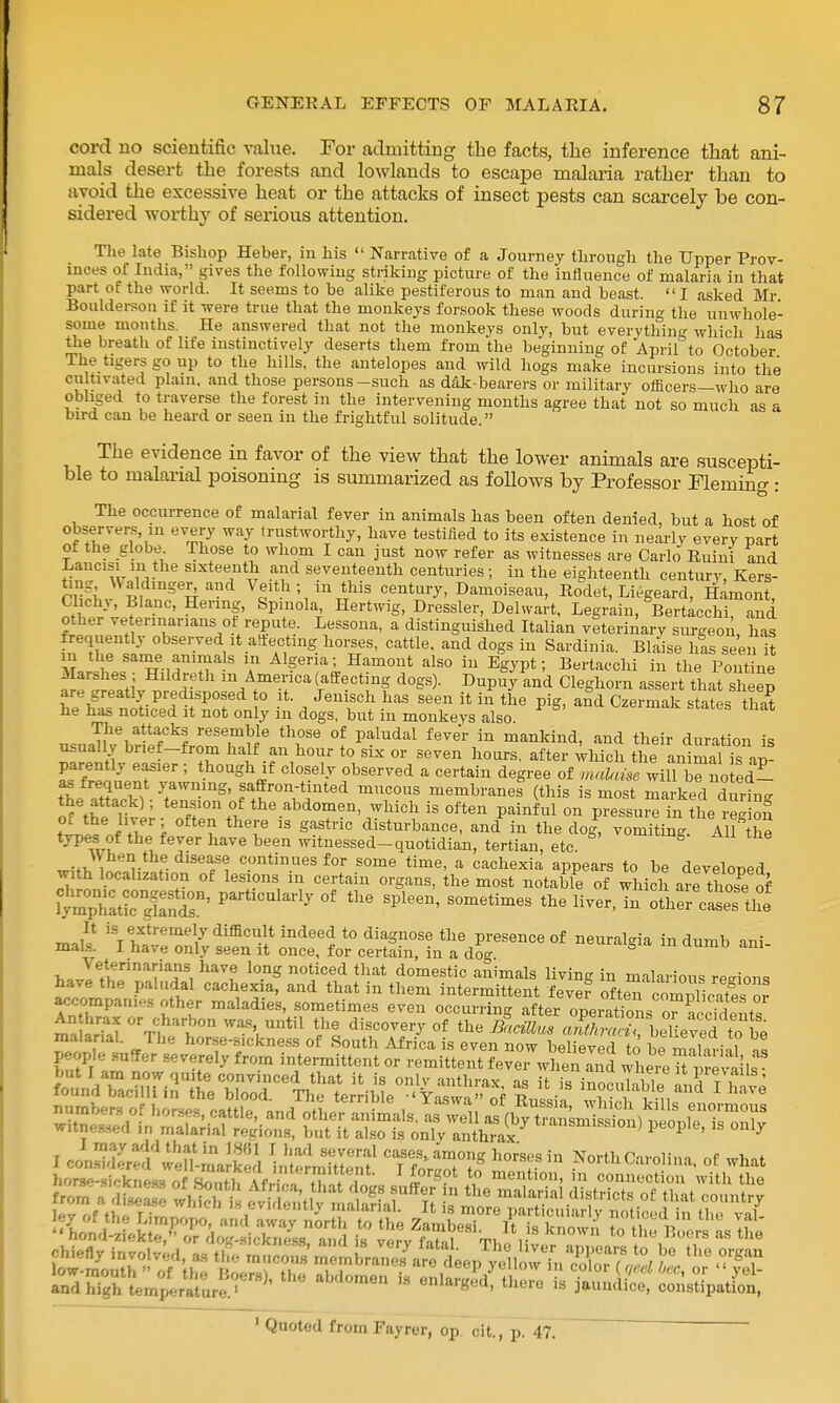 cord no scientific value. For admitting the facts, the inference that ani- mals desert the forests and lowlands to escape malaria rather than to avoid the excessive heat or the attacks of insect pests can scarcely be con- sidered worthy of serious attention. The late Bisliop Heber, in his  Narrative of a Journey through the Upper Prov- inces of India, gives the following striking picture of the influence of malaria in that part of the world. It seems to be alike pestiferous to man and beast. I asked Mr Bouldersou if it were true that the monkeys forsook these woods during the unwhole- some months. He answered that not the monkeys only, but everything wliich has the breath of life instinctively deserts them from the beginning of April to October The tigers go up to the hills, the antelopes and wild hogs make incursions into the cultiv.ited plain, and those persons-such as d4k-bearers or military officers—who are obliged to traverse the forest in the intervening months agree that not so much as a bird can be heard or seen in the frightful solitude. The evidence in favor of the view that the lower animals are suscepti- ble to malai-ial poisoning is summarized as follows by Professor Fleming : The occurrence of malarial fever in animals has been often denied, but a host of observers, in every way trustworthy, have testified to its existence in nearly every part ot the globe Those to whom I can just now refer as witnesses are Carlo Ruini and Lancisi in the sixteenth and seventeenth centuries ; in the eighteenth century, Kers- r^f; '^f Veith; in this century, Damoiseau, Rodet, Li^geard, Hamont, Clichy, Blanc, Hermg, Spmola, Hertwig, Dressier, Delwart, Legrain, Bertacchi and other ve ermarians ot repute. Lessona, a distinguished Italian veterinary surgeon has frequently observed it attecting horses, cattle, and dogs in Sardinia. Bl.ie has seen It 11 the same anima s in Algeria; Hamont also in Egypt; Bertacchi in the Pont ne  in Am ( {J ^^g^^ Dupuy and Cleghorn assert that sheep are greatly predisposed to it. Jenisch has seen it in the pig, and Czermak states that he has noticed it not only in dogs, but in monkeys also nsaafK'bHef'''frn^'Tf!' °f P^^^*^'^ ^^nkind, and their duration is usually brief-from half an hour to six or seven hoars, after which the animal is an- parently easier ; though if closely observed a certain degree of ^a^d^use willTno ed- t^/.r?. membranes (this is most marked during S fht lS' ^^^//^ °f the abdomen, which is often painful on pressure in the reg on iLt f lif i ^^Z^ S^^'' disturbance, and in the dog, vomiting. AlMhe types of the fever have been witnessed-quotidian, tertian, etc. ^ w;f>, w r f- continues for some time, a cachexia appears to be develoned with localization of lesions in certain organs, the most notable of which are those of WhaticlSr' ^''''''''^'•'y °^ ^Pl--' --etimes the liver, in £C cie! the ^J^ extremely difficult indeed to diagnose the presence of neuralgia in dumb ani mals. I have only seen it once, for certain, in a dog ^ /i!'i''T^ ^^''t ^^''^ domestic animals living in malarious regions have the paludal cachexia, and that in them intermittent fever ofteTcomTic-itl^^^^^ accompan.es other maladies, sometimes even occurring after opeiSis o^^eciX ma iri'J ^'^ ^^til the discovery of the Banllus «;f//^;Srbe7ieved to be ' Quoted from Fayrer, op cit., p. 47. '