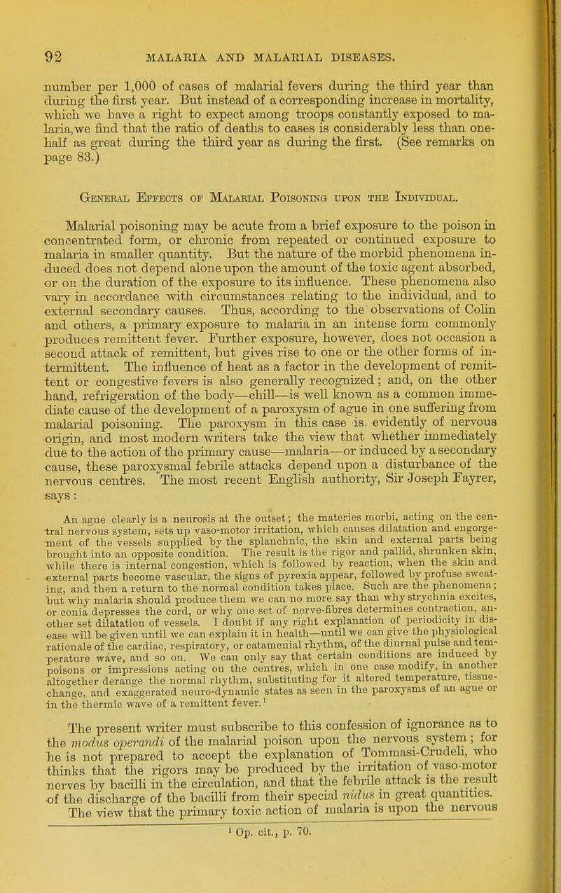 number per 1,000 of cases of malarial fevers during the third year than diu'ing the first year. But instead of a coiTesponding increase in moi-tality, ■which we have a right to expect among troops constantly exposed to ma- lai-ia,we find that the ratio of deaths to cases is considerably less than one- half as gTcat dui-ing the third year as during the fii-st. (See remarks on page 83.) Geneeal Effects op Malaeial Poisoning upon the Individual. Malarial poisoning may be acute from a brief exposure to the poison in concentrated form, or chronic from repeated or continued exposm-e to malaria in smaller quantity. But the nature of the morbid phenomena in- duced does not depend alone upon the amount of the toxic agent absorbed, or on the duration of the exposure to its influence. These phenomena also vary in accordance with circumstances relating to the individual, and to external secondary causes. Thus, according to the observations of Colin and others, a primary exposure to malaria in an intense foiTQ commonly jDroduces remittent fever. Further exposure, however, does not occasion a second attack of remittent, but gives rise to one or the other forms of in- tei-mittent. The influence of heat as a factor in the development of remit- tent or congestive fevers is also generally recognized ; and, on the other hand, refrigeration of the body—chill—is well known as a common imme- diate cause of the development of a paroxysm of ague in one sufiering fi'om malarial poisoning. The paroxysm in this case is. evidently of nervous origin, and most modern writers take the view that whether immediately due to the action of the primary cause—malaria—or induced by a secondary cause, these paroxysmal febrile attacks depend upon a disturbance of the nervous centres. The most recent English authority, Sir Joseph Fayi-er, says: An ague clearly is a neurosis at the outset; the materies morbi, acting on the cen- tral nervous system, sets up vaso-motor irritation, which causes dilatation and engorge- ment of the vessels supplied by the splanchnic, the skin and external parts being broucht into an opposite condition. The result is the rigor and pallid, shrunken skin, while there is internal congestion, which is followed by reaction, when the skin and external parts become vascular, the signs of pyrexia appear, followed by profuse sweat- ing, and then a return to the normal condition takes place. Such are the phenomena; but why malaria should produce them we can no more say than why strychnia excites, or conia depresses the cord, or why one set of nerve-fibres determines contraction, an- other set dilatation of vessels. I doubt if any right explanation of periodicity in dis- ease will be given until we can explain it in health—until we can give the physiological rationale of the cardiac, respiratory, or catameuial rhythm, of the diurnal pulse and tem- perature wave, and so on. We can only say that certain conditions are induced by poisons or impressions acting on the centres, which in one case modify, m another alto£;ether derange the normal rhythm, substituting for it altered temperature, tissue- change, and exaggerated neuro-dynamic states as seen in the paroxysms of an ague or iu the thermic wave of a remittent fever.' The present wiiter must subscribe to this confession of ignorance as to the modus operandi of the malarial poison upon the nervous system ; for he is not prepared to accept the explanation of Tommasi-Crudeh, who thinks that the rigors may be produced by the irritation of vaso motor nerves by bacilli in the circulation, and that tlie febrile attack is the result ■of the discharge of the bacilli from their special nidun m great quantities. The view that the primary toxic action of malaria is upon the nervous 1 Op. cit., p. 70.