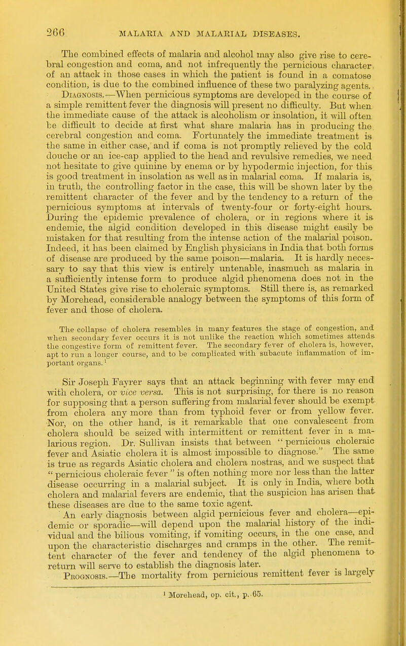 The combined effects of malaria and alcohol may also give rise to cere- bral congestion and coma, and not infrequently the pernicious character, of an attack in those cases in which the patient is found in a comatose condition, is due to the combined influence of these two paralyzing agents. Diagnosis.—When pernicious symptoms are developed in the course of a simple remittent fever the diagnosis will present no difficulty. But when the immediate cause of the attack is alcohoHsm or insolation, it will often be difficult to decide at first what share malaria has in producing the cerebral congestion and coma. Fortunately the immediate treatment is the same in either case, and if coma is not promjDtly reUeved by the cold douche or an ice-cap applied to the head and revulsive remedies, we need not hesitate to give quinine by enema or by hypodermic injection, for this is good treatment in insolation as well as in malarial coma. If malaria is, in truth, the controlling factor in the case, this will be shown later by the remittent character of the fever and by the tendency to a return of the pernicious symptoms at intervals of twenty-four or forty-eight houi's. During the epidemic prevalence of cholera, or in regions where it is endemic, the algid condition developed in this disease might easily be mistaken for that resulting from the intense action of the malarial poison. Indeed, it has been claimed by Enghsh physicians in India that both forms of disease are produced by the same poison—malaria. It is hardly neces- sary to say that this view is entirely untenable, inasmuch as malaria in a sufficiently intense form to produce algid phenomena does not in the United States give rise to choleraic symptoms. StiLL there is, as remarked by Morehead, considerable analogy between the symptoms of this form of fever and those of cholera. The collapse of cliolera resembles in many features the stage of congestion, and when secondary fever occurs it is not unlike the reaction which sometimes attends, the congestive form of remittent fever. The secondary fever of cholera is, however, apt to run a longer course, and to be complicated with subacute inflammation of im- portant organs.' Sil- Joseph Fayrer says that an attack beginning with fever may end with cholera, or vice versa. This is not surprising, for there is no reason for supposing that a person suffering from malai'ial fever should be exempt from cholera any more than from typhoid fever or from yellow fever. Nor, on the other hand, is it remarkable that one convalescent from cholera should be seized with intermittent or remittent fever in a ma- larious region. Dr. Sullivan insists that between  pernicious choleraic fever and Asiatic cholera it is almost impossible to diagnose. The same is true as regards Asiatic cholera and cholera nostras, and we suspect that  pernicious choleraic fever  is often nothing more nor less than the latter disease occurring in a malarial subject. It is only in India, where both cholera and malarial fevers are endemic, that the suspicion has aiiseu that these diseases are due to the same toxic agent. An early diagnosis between algid pernicious fever and cholera—epi- demic or sporadic—wiU depend upon the malarial history of the indi- vidual and the bilious vomiting, if vomiting occurs, in the one case, and upon the characteristic discharges and cramps in the other. The remit- tent character of the fever and tendency of the algid phenomena to return will seiwe to estabhsb the diagnosis later. _ Pbognosis.—The mortality from pernicious remittent fever is lai-gely ' Morehead, op. olt., p. 05.