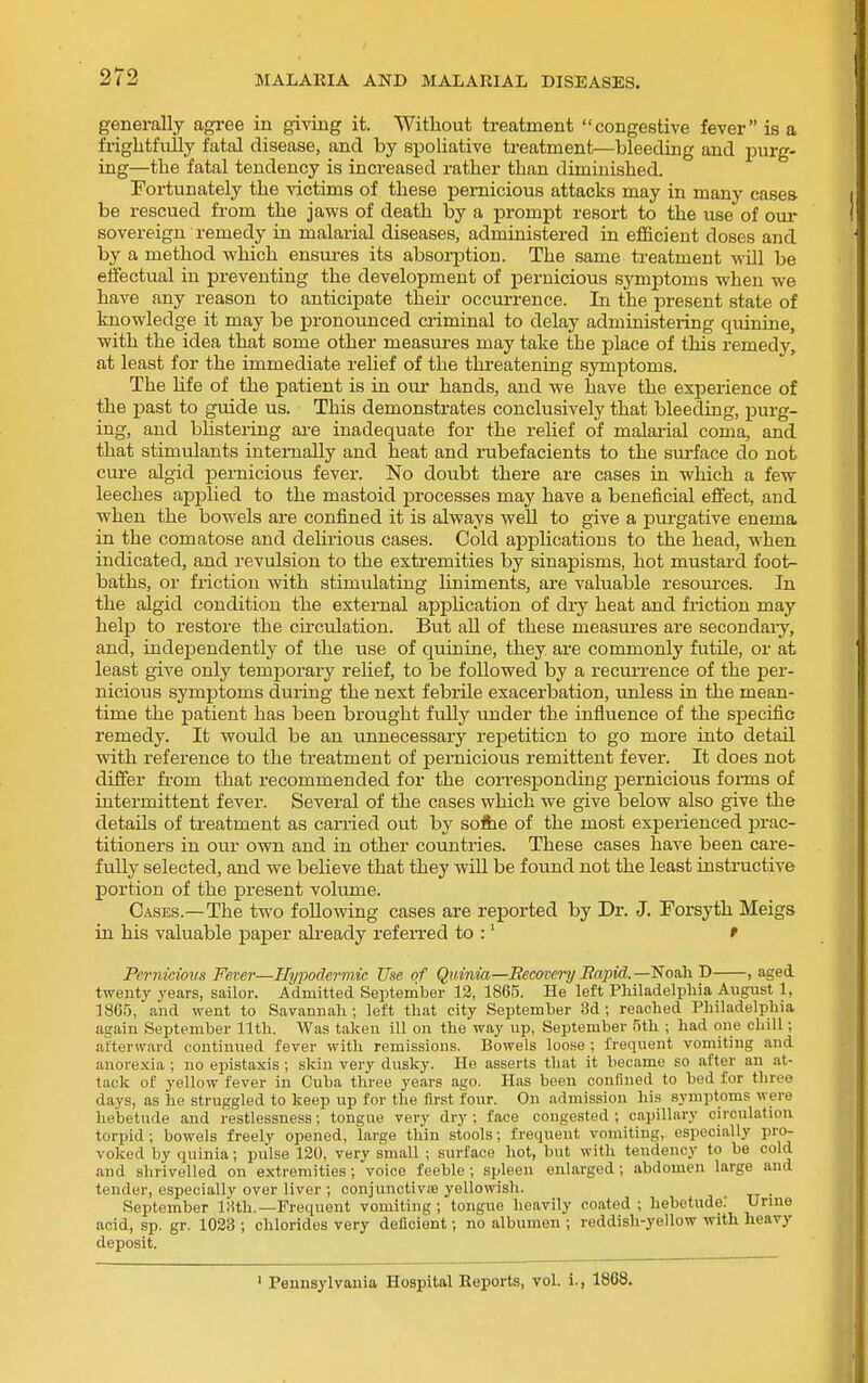 generally agree in gi-v'ing it. Without treatment congestive fever is a frightfully fatal disease, and by siDohative treatment—bleeding and purg- ing—the fatal tendency is increased rather than diminished. Fortunately the victims of these pernicious attacks may in many casea be rescued from the jaws of death by a prompt resort to the use of om- sovereign remedy hi malarial diseases, administered in efficient doses and by a method which ensures its absorption. The same treatment will be effectual in preventing the development of pernicious symptoms when we have any reason to anticipate their occurrence. In the present state of knowledge it may be pronounced criminal to delay administering quinine, with the idea that some other measiu^es may take the place of this remedy, at least for the immediate relief of the threatening symptoms. The hfe of the patient is in our hands, and we have the experience of the i3ast to guide us. This demonstrates conclusively that bleeding, purg- ing, and blistering are inadequate for the relief of malarial coma, and that stimulants internally and heat and rubefacients to the surface do not cure algid perniciovis fever. No doubt there are cases in which a few leeches applied to the mastoid processes may have a beneficial effect, and when the bowels are confined it is always well to give a pui-gative enema in the comatose and dehrious cases. Cold applications to the head, when indicated, and revulsion to the extremities by sinapisms, hot mustard foot- baths, or friction with stimulating hniments, are valuable resovu'ces. In the algid condition the external apphcation of di-y heat and friction may help to restore the circulation. But all of these measures are secondaiy, and, indejoendently of the use of quinine, they are commonly futile, or at least give only temporary relief, to be followed by a recui-rence of the per- nicious symj)toms during the next febrile exacerbation, tmless in the mean- time the patient has been brought fully under the influence of the specific remedy. It would be an unnecessary rej)etiticn to go more into detail with reference to the treatment of pernicious remittent fever. It does not difier fi-om that recommended for the corresponding pernicious fonns of intermittent fever. Several of the cases which we give below also give the details of treatment as carried out by solhe of the most experienced prac- titioners in our own and in other countries. These cases have been care- fully selected, and we believe that they will be found not the least instructive portion of the present volume. Cases.—The two following cases are reported by Dr. J. Forsyth Meigs in his valuable paper already referred to :' ' Pernicious Fever—Hypodermic Use of Quinia—Recovery Bapid.—Noah D , aged twenty years, sailor. Admitted September 12, 1865. He left Philadelpliia August 1, 1865, and went to Savannah ; left that city September 3d ; reached Philadelphia again September 11th. Was taken ill on the way up, September 5th ; had one chill; afterward continued fever with remissions. Bowels loose ; frequent vomiting and anorexia ; no epistaxis ; skin very dusky. He asserts that it became so after an at- tack of yellow fever in Cuba three years ago. Has been confined to bed for three days, as he struggled to keep up for the first four. On admission his symptoms were hebetude and restlessness; tongue very dry ; face congested ; capillary circulation torpid ; bowels freely opened, large thin stools; frequent vomiting, especially pro- voked by quinia; piilse 120, very small ; surface hot, but with tendency to be cold and shrivelled on extremities; voice feeble ; spleen enlarged; abdomen large and tender, especially over liver ; conjunctiviB yellowish. . September IHth.—Frequent vomiting; tongue heavily coated ; hebetude: Urme acid, sp. gr. 1023 ; chlorides very deficient; no albumen ; reddish-yellow with heavy deposit. ' Pennaylvauia Hospital Reports, vol. i., 1868.