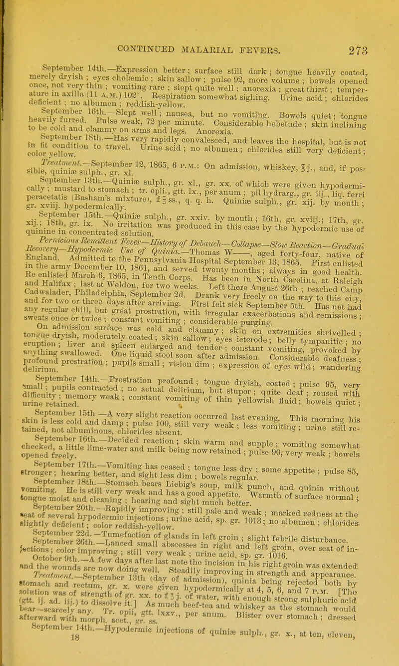 September 14th.—Expression bettor; surface still dark ; tongue heavily coated, merely rtryish ; eyes cliolremic ; skin sallow ; pulse 93, more volume ; bowels opened once, not very hin ; vomiting rare ; slept quite well; anorexia ; great thirst; temper- atiu-e m axuia 11 A.M.)103\ Respiration somewhat sighing. Urine acid ; chlorides dehcient ; no albumen ; reddish-yellow. heat-X'wp,^ ICth.-Slept well; nausea, but no vomiting. Bowels quiet; tongue fo be cold n^..?;i ' ^ Considerable hebetude ; skin inclining to be cold and clammy on arms and legs. Anorexia in Ko^itTon^!n'r''1 Vt PPidly convalesced, and leaves the hospital, bnt is not color ye°U)w ^^ ' ° chlorides still Very deficient; sibie';'':s;rs4hrgfxi;''''''''' p- September 13th.-Quiniffi sulph., gr. xl., gr. xx. of which were given hvpodermi- rSXlT n^ ° ''T^'^ ■ S- P'^r anum ; pil hydrarg.^ gr. iij ^^°q fen-i xii'^TstT^.?' .If^Q^inu-^.^nlph., gr. xxiv. by mouth; 16th, gr. xviij.; 17th, gr. Sininffcfonc'ntrlV^oSjon this case by theS.ypodi;mic n^elf Re^enhsted March 6, 1865, in Tenth Corps. Has been in North CarolLf a RaSh and Hahtax ; ast at Weldon, for two weeks. Left there August 26^ reached Camn Cadwalader, Philadelphia, September 2d. Drank very freely on the way to this cTy and for two or hree days after arriving. First felt sick September 5th ^ Has not hS ZUf'^ '^f'.^''^ prostration, with irregular exacerbations and rem ss onf sweats once or twice ; constant vomiting ; considerable purging remissions , On admission surface was cold and clammy ; skin on extremities shrivelled • Ir^nn'n ^^'r ' ^°<i«™tel7 coated; ^^^^ saHow; eyes icterode; beT fmpS Jo rv&'^ilTf' T'^l^ 'J'^^'S^'^ '-'d tende/; constant ;omiting,^3voked hy anything swal owed. One liquid stool soon after admission. Considemble deafness^ profound prostration ; pupils small; vision dim ; expression of eyes wild !%andS n?ne1S^inr^^'^^= °* yeUowlh flul? bowel'^et 5 £!SE!asiE?—^^^^^^ *eat oFlttr^l tyJoFe?^^^^^^ ''V' ^'^-^ ^-^^ ' --^ed redness at the slightly deficfei?;':oror redS-y^^^^^^ ''''''' ° o^^londe^ tS^Z S;h~''Lanc1d sZ,f ^*™'^ ' disturbance. .nd^tt woSsTre n^; d^nf ril'^r.^^'r ^^«^'*S™in was extended rrm^^^.^^^.-lseptem^er llh ^^^^^^^ appearance, stomach and reS^r X wer^ X5 f^«f'°° • n^ini^ being rejected both by •solution wa.s o? .strength of .r xx to f' '^Pt™'«!^'y «t 4, 5, (5, and 7 p.m. [The 'Ktt. ij. ad. iij.) oS veU l As m^^ «;.th enough .strong sulphuric acid bear-scarcPl v any Tr o^.ii „f' '^nd «-l'>»key as the stomach would afterward with morpl/ a.T '.r^ .H •' dro.ssed .September^l4th.-nypodermic injections of quini. sulph., gr. x.. at ten, eleven,