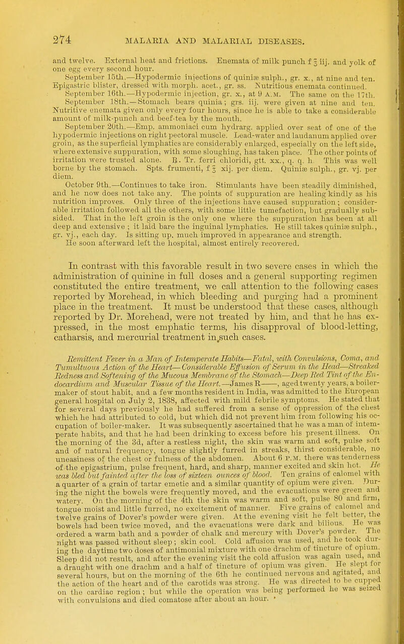 and twelve. External heat and frictions. Enemata of milk punch f 3 iij. and yolk of one egg every second hour. Soptembor 15tli.—Hypodermic iniections of quinise sulph., gr. x., at nine and ten. Epigastric blister, dressed witli niorpli. acet., gr. ss. Nutritious enemata continued. September Kith..—Hypodermic injection, gr. x., at 9 a.m. The same on the 17tli. September IBtli. — Stomacli bears quinia; grs. iij. were given at nine and ten. Nutritive enemata given only every four lunn-s, since he is able to take a considerable amount of milk-puncli and beef-tea by the mouth. September 2Uth.—Emp. ammoniaoi cum liydrarg. applied over seat of one of the hypodermic injections on riglit pectoral muscle. Lead-water and laudanum applied over groin, as the superficial lymphatics are considerably enlarged, especially on the leftside, where extensive suppuration, with some sloughing, has taken place. The other points of irritation were trusted alone. B- Tr. ferri chloridi, gtt. xx., q. q. h. This was well borne by the stomach. Spts. frumenti, f 3 xij. per diem. Quinije sulph., gr. vj. per diem. October 9th.—Continues to take iron. Stimulants have been steadily diminished, and lie now does not take any. The points ot sxippuration are healing kindly as liis nutrition improves. Only tliree of the injections liave caused suppuration; consider- able irritation followed all the others, with some little tumefaction, but gradually sub- sided. That in the left groin is the only one where tlie suppuration has been at all deep and extensive ; it laid bare the inguinal lymphatics. He still takes quinise sulph., gr. vj., each day. Is sitting up, miich improved in appearance and strength. He soon afterward left the hospital, almost entirely recovered. lu contrast with this favorable result in two severe cases in which the administration of quinine in full doses and a general supporting regimen constituted the entire treatment, we call attention to the follo-\ving cases reported by Morehead, in which bleeding and pm-ging had a prominent place in the treatment. It must be understood that these cases, although reported by Dr. Morehead, were not treated by him, and that he has ex- pressed, in the most emphatic terms, his disapproval of blood-letting, catharsis, and mercurial treatment in,such cases. Remittent Fever in a Man of Intemperate Habits—Futnl, icith Conmddons, Coma, and Tumultuous Action of tJie Heart— Considerable Eff usion of Senim in the Head—Streaked Bedness and Softening of tJie Mucous Membrane of the Stomach—Deep Bed Tint of the En- docardium and Muscular Tissue of the Heart.—James R , aged twenty years, a boiler- maker of stout habit, and a few months resident in India, was admitted to the European general hospital on July 2, 1838, affected with mild febrile symptoms. He stated that for several days previously he had suffered from a sense of oppression of the chest which he had attributed to cold, but which did not prevent him from following his oc- cupation of boiler-maker. It was subsequently ascertained that he was a man of intem- perate habits, and that he had been drinking to excess before his present illness. On the morning of the 3d, after a restless night, the skin was warm and soft, pulse soft and of natural frequency, tongue slightly furred in streaks, tliirst considerable, no uneasiness of the chest or fulness of the abdomen. About 6 p.m. there was tenderness •of the epigastrium, pulse frequent, hard, and sharp, manner excited and skin hot. He loas bled but fainted after the loss of sixteen ounces of blood. Ten grains of calomel witli a quarter of a grain of tartar emetic and a similar quantity of opium were given. Dur- ing the night the bowels were frequently moved, and the evacuations were green and watery. On the morning of the 4th the skin was warm and soft, pulse 80 and firm, tongue moist and little furred, no excitement of manner. Five grains of calomel and twelve grains of Dover's powder were given. At the evening visit he felt better, the bowels had been twice moved, and the evacuations were dark and bilious He was ■ordered a warm bath and a powder of chalk and mercury with Dover's powder I he night was passed without sleep ; skin cool. Cold affusion was used, and he took dur- ing the daytime two doses of antimouial mixture with one drachm of tincture of opium Sleep did not result, and after the evening visit the cold affusion was again used, and a draught with one drachm and a half of tincture of opium was given. He slept lor several hours, but on the morning of the Gth he continued nervous and filiated, and the action of the heart and of the carotids was strong. He was directed to bo cupped on the cardiac region ; but while the operation w.is being performed he was seized with convulsions and died comatose after about an hour. •