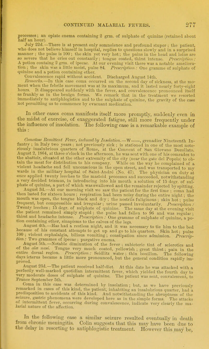 processes; an opiate euema containing 3 grni. of sulphate of quinine (retained about half an hour). July 32d.—There is at present only somnolence and profound stupor ; the patient, who does not believe liimself in hospital, replies to questions slowly and in a surprised manner ; the pulse is 100 ; the skin yet very hot; the pains in tli'e head and loins are so severe that he cries out constantly; tongue coated, thirst intense. Premiptioii : A potiou contaiug 3 grm. of ipecac. At our evening visit there was a notable ameliora- tion ; the skin was a little moist, pulse 84. PrescripHvn : One gramme of sulphate of ■quinine and a potiou containing ether. Convalescence rapid without accident. Discharged August 14th. Reiimrks.—In this ease coma occurred on the second day of sickness, at the mo- ment when the febrile movement was at its maximum, and it lasted nearly forty-eight hours. It disappeared suddenly with the fever, and convalescence pronounced itself «s frankly as in the benign forms. We remark that in the treatment we j-esorted immediately to antiphlogistics and to the sulphate of quinine, the gravity of the case not permitting us to commence by evacuaut medication. In other cases coma manifests itself more promptly, suddenly even in the midst of exercise, of exaggerated fatigue, still more frequently under -the influence of insolation. The following case is a remarkable example of this : Comatose Remittent Fever, inducedhy Insolation.—W , grenadier Nineteenth In- fantry ; in Italy two years ; not previously sick ; is stationed in one of the most noto- riously insalubrious quarters of Rome, at the Convent of San Giovano Decollato. August 2, 1864, at three o'clock in the afternoon, he was sent with one of his comrades to the abattoir, situated at the other extremity of the city (near the gate del Popolo) to ob- tain the meat for distribution to his company. While on the way he complained of a violent headache and fell unconscious in the open street, and was transported to my wards in the military hospital of Saint-Andre (No. 47). The physician on duty at -once applied twenty leeches to the mastoid processes and succeeded, notwithstanding a very decided trismus, in introducing into his mouth a solution of 15 dcgr. of sul° phate of quinine, a part of which was swallowed and the remainder rejected by spitting. August 3d.—At our morning visit we saw the patient for the first time ; coma had -then lasted for sixteen hours ; respiration had been noisy during the entire night; the mouth was open, the tongue black and dry ; the nostrils fuliginous ; skin hot; pulse frequent, but compressible and irregular ; urine passed involuntarily. Prescription : Twenty leeches ; 15 dcgr. of sulphate of quinine. The same day at the evening visit the patient remained simply stupid ; the pulse had f.allen to 96 and was regular ; thirst and headache intense. Prescnption : One gramme of sulphate of quinine, a po- tion containing ether, sinapisms to the calves of the legs. August 4th.—Has had a restless night, and it was necessary to tie him to the bed because of Ins constant attempts to get up and go to his quarters. Skin hot; pulse 100 ; violent cephalalgia, bilious vomiting; constipation since admission. Prescnr)- iiori,: Two grammes of ipecac ; purgative enema. August 5th.--Notable diminution of the fever ; subicteric tint of sclerotics and of the aire nasi. Tongue very much coated, yellowish ; great thirst; pain in the entire dorsal region. Prescnption: Seidlitz water; thin bouillon. The following days icterus became a little more pronounced, but the general condition rapidly im- proved. August 23d.—The patient received half-diet. At this date he was attacked with a perfectly well-marked quotidian intermittent fever, which yielded the fourth day to very moderate doses of sulphate of quinine. The patient was sent, convalescent, to France September 5th. Coma in this ca.se was determined by insolation ; but, as we have previously remarked in cases of this kind, the patient, inhabiting an insalubrious quarter, had a predLsposition to accidents of this kind. And notwitlistiuidiiig the abruptness ot the seizure, gastric phenomena were developed here as in the siinple forms. The attacks of intermittent fever, occurring during convalescence, indicate very clearly the ma- Janal nature of the affection. In the following case a similar seizure resulted eventually in death from chronic meningitis. Colin suggests that this may have been due to the delay in resorting to antiphlogistic treatment. However this may be.