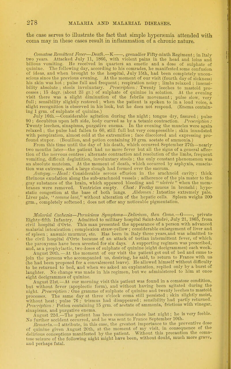 the case serves to illustrate the fact that simj)le hypersemia attended witb coma may in ihese cases result in inflammation of a chronic nature. Comatose Remittent Fever—Death.—K , grenadier Fifty-ninth Regiment; in Italy- two years. Attacked July 11, 1866, -with violent pains in the head and loins and hilious vomiting. He received in quarters an emetic and a dose of sulphate of quinine. The following day, according to his comrades, he manifested some confusion of ideas, and when brought to the hospital, July 15th, had been completely uncon- scious since the previous evening. At the moment of our visit (fourth day of sickness) his skin was hot ; pulse full and frequent; respiration noisy ; limbs relaxed ; insensi- bility absolute ; stools involuntary. Prt'scription: Twenty leeches to mastoid pro- cesses ; 15 dcgr. (about 23 gr.) of sulphate of quinine in solution. At tlie evening visit there was a slight diminution of the febrile movement; pulse slow, very full; sensibility slightly restored ; when the patient is spoken to in a loud voice, a slight recognition is observed in his look, but he does not respond. (Enema contain- ing 1 grm. of sulphate of quinine.) July 16th.—Considerable agitation during the night; tongue dry, fissured ; pulse- 90 ; decubitus upon left side, body curved as by a tetanic contraction. Prescription : Twenty leeches, sinapisms, purgative enema. In the evening the muscles were again relaxed ; the pulse had fallen to 60, still full but very compressible ; skin inundated with perspiration, almost cold at the extremities ; face discolored and expressing pro- found stupor. (Bouillo]i, and potion containing 10 grm. acetate of ammonia.) From this time until the day of his death, which occurred September 37th—nearly two months later—the patient had no more fever hut all the signs of a general affec- tion of the nervous centres ; alternate contraction and resolution of the limbs, frequent, vomiting, difficult deglutition, involuntary stools ; the only constant phenomenon was an absolute muteism. At the moment of death, which occurred by asphyxia, emacia- tion was extreme, and a large slough had formed over the sacrum. Autopsy.—Head: Considerable serous effusion in. the arachnoid cavity; thick fibrinous exudation along the sub-arachnoid vessels ; adherence of the pia mater to the gray substance of the brain, which appeared bleeding and ulceree when the mem- branes were removed. Ventricles empty. Chest: Frothy mucus in bronchi; hypo- static congestion at the base of both lungs. AMomen: Intestine extremely pale. Liver pale,  comme lavd, without alteration of the hepatic cells. Spleen weighs 200- grm., completely softened ; does not offer any noticeable pigmentation. Malarial CacJiexia—Pernicious Symptoms—Delirium, then Coma.—G , private- Eighty-fifth Infantry. Admitted to military hospital Saint-Andre, July 21, 1865, front civil hospital d'Orte. This man presented the appearance of a person with advanced malarial intoxication ; complexion straw-yellow; considerable enlargement of liver and of spleen ; anfemic murmur, etc. Has been in Italy three years, and was admitted to- the civil hospital d'Orte because of an attack of tertian intermittent fever, of which the paroxysms have been arrested for six days. A supporting regimen was prescribed, and, as a prophylactic, two doses of sulphate of quinine (eight decigrammes) each week. August 20th.—At the moment of our visit the patient got out of bed and came to- join the persons who accompanied us, desiring, he said, to return to France with u& (he had been proposed for a convalescent leave). He allowed himself without difficulty to be returned to bed, and when we asked an explanation, replied only by a burst of laughter. No change was made in his regimen, but we administered to him at once- eight decigrammes of quinine. August 21st.—At our morning visit this patient was found in a comatose condition, but without fever (apoplectic form), and without having been agitated during the night. Prescription : One gramme of sulphate of quinine and twenty leeches to mastoid processes. The same day at three o'clock- coma still persisted ; skin slightly moist, without heat; pulse 76 ; trismus had disappeared ; sensibility had partly returned. Prescription: Potion containing 15 grm. of acetate of ammonia, frictions with vinegar, sinapisms, and purgative enema. August 22d.—The patient has been conscious since last night; he is very feeble. No further accident occurred, and he was sent to France September 10th. Eemarks.—l attribute, in this case, the greatest importance to the preventive dose- of quinine given August 20th, at the moment of my visit, in consequence of the- delirious conceptions manifested by the patient. Without tliis precaution the coma- tose seizure of tlie following night might have been, without doubt, much more grave, and perhaps fatal.