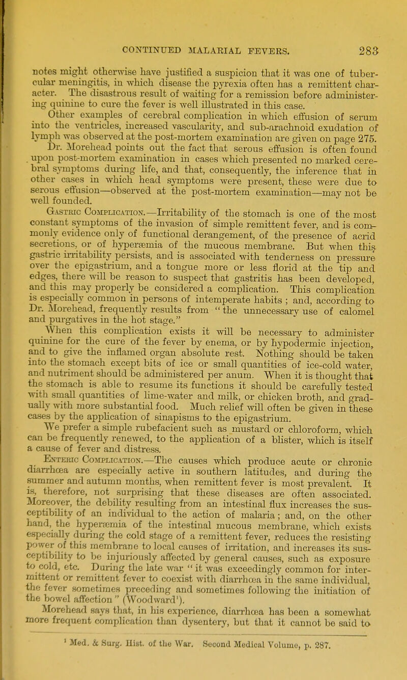 notes might otherwise have justified a suspicion that it was one of tuber- culai- meningitis, in which disease the pyrexia often has a remittent chai-- acter. The disastrous result of waiting for a remission before administer- ing quinine to cure the fever is well illustrated in this case. Other examples of cerebral comphcation in which effusion of serum into the ventricles, increased vascularity, and sub-arachnoid exudation of lymph was observed at the post-mortem examination are given on page 275. Dr. Morehead points out the fact that serous effusion is often found . upon post-mortem examination in cases which jDresented no marked cere- bral symptonis dming hfe, and that, consequently, the inference that in other cases in which head symptoms were present, these were due to serous effusion—observed at the post-mortem examination—may not be well founded. Gastric Complication.—Ii-ritabihty of the stomach is one of the most constant symptoms of the invasion of simple remittent fever, and is comr- monly evidence only of functional derangement, of the presence of acrid secretions, or of hypersemia of the mucous membrane. But when this gastric irritability persists, and is associated with tenderness on pressui-e over the epigastrium, and a tongue more or less florid at the tip and edges, there will be reason to suspect that gastritis has been developed, and this may properly be considered a comphcation. This complication. IS especially common in persons of intemperate habits ; and, according to Dr. Morehead, frequently results from  the unnecessary use of calomel and purgatives in the hot stage. When this complication exists it wiU be necessary to administer quinine for the cure of the fever by enema, or by hypodermic injection, and to give the inflamed organ absolute rest. Nothing should be taken into the stomach except bits of ice or small quantities of ice-cold water, and nutriment should be administered per anum. When it is thought that the stomach is able to resume its functions it should be carefully tested with small quantities of hme-water and milk, or chicken broth, and grad- ually with more substantial food. Much rehef will often be given in these cases by the apphcation of sinapisms to the epigasti-ium. We prefer a simple nibefacient such as mustard or chloroform, which can be frequently renewed, to the apphcation of a bhster, which is itself a cause of fever and distress. ExTERic Complication.—The causes which produce acute or chronic diarrhcea are especially active in southern latitudes, and during the summer and autumn months, when remittent fever is most prevalent. It is, therefore, not surprising that these diseases are often associated. Moreover, the debility resulting from an intestinal flux increases the sus- ceptibility of an individual to the action of malai-ia; and, on the other hand, the hyperemia of the intestinal mucous membrane, which exists especially during the cold stage of a remittent fever, reduces the resisting power of this membrane to local causes of imtation, and increases its sus- ceptibility to 1)e injuriously affected by general causes, such as exposui-e to cold, etc. During the late war  it was exceedingly common for inter- mittent or remittent fever to coexist with diarrhoaa in the same individual, the fever sometimes preceding and sometimes following the initiation of the bowel affection  (Woodward'). Morehead says that, in his experience, diarrhoea has been a somewhat more frequent complication than dysentery, but that it cannot be said to • Med. & Surg. Hist, of the War. Second Medical Volume, p. 287,