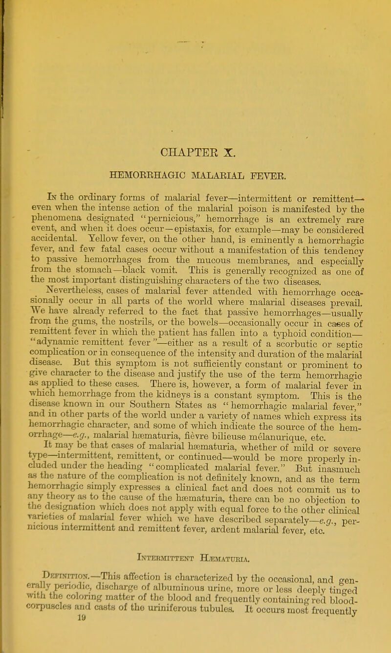 CHAPTER X. HEMOEEHAGIC MALAEIAL FEVEE. Lt the ordinary forms of malarial fever—intermittent or remittent^ even when the intense action of the malarial poison is manifested by the phenomena designated pernicious, hemorrhage is an extremely rare event, and when it does occur—epistaxis, for example—may be considered accidental. Yellow fever, on the other hand, is eminently a hemorrhagic fever, and few fatal cases occur without a manifestation of this tendency to passive hemorrhages from the mucous membranes, and especially fi-om the stomach—black vomit. This is generally recognized as one of the most important distinguishing characters of the two diseases. Nevertheless, cases of malarial fever attended with hemorrhage occa- sionally occui- in all parts of the world where malarial diseases prevail. 'We have ah-eady referred to the fact that passive hemorrhages—usually fi-oni the gums, the nostrils, or the bowels—occasionally occm- in cases of remittent fever in which the patient has fallen into a typhoid condition adynamic remittent fever —either as a result of a scorbutic or septic compHcation or in consequence of the intensity and duration of the malarial disease. But this symptom is not sufficiently constant or j)rominent to give character to the disease and justify the use of the term hemorrhagic as apphed to these cases. There is, however, a form of malarial fever in which hemorrhage from the kidneys is a constant symptom. This is the disease known in our Southern States as  hemorrhagic malarial fever, and in other pai-ts of the world under a variety of names which express its hemon-hagic character, and some of which indicate the source of the hem- orrhage—e.g., malarial hsematuria, fievre bilieuse melanurique, etc. It may be that cases of malarial hsematuria, whether of mild or severe type—intei-mittent, remittent, or continued—would be more properly in- cluded under the heading complicated malarial fever. But inasmuch as the nature of the compHcation is not definitely known, and as the term hemorrhagic simply expresses a cHnical fact and does not commit us to any theory as to the cause of the hsematuria, there can be no objection to the designation which does not apply with equal force to the other clmical vaneties of malanal fever which we have described separately—e g per- nicious intermittent and remittent fever, ardent malarial fever etc ' Interotttent BDematuria. DBFiymoN.—This aflfection is characterized by the occasional, and gen- erally periodic, discharge of alljuminous urine, more or less deeply tinged with the coloring matter of the blood and frequently containing red blood- corpuscles and casts of the uriniferous tubules. It occui-s most fi-equently