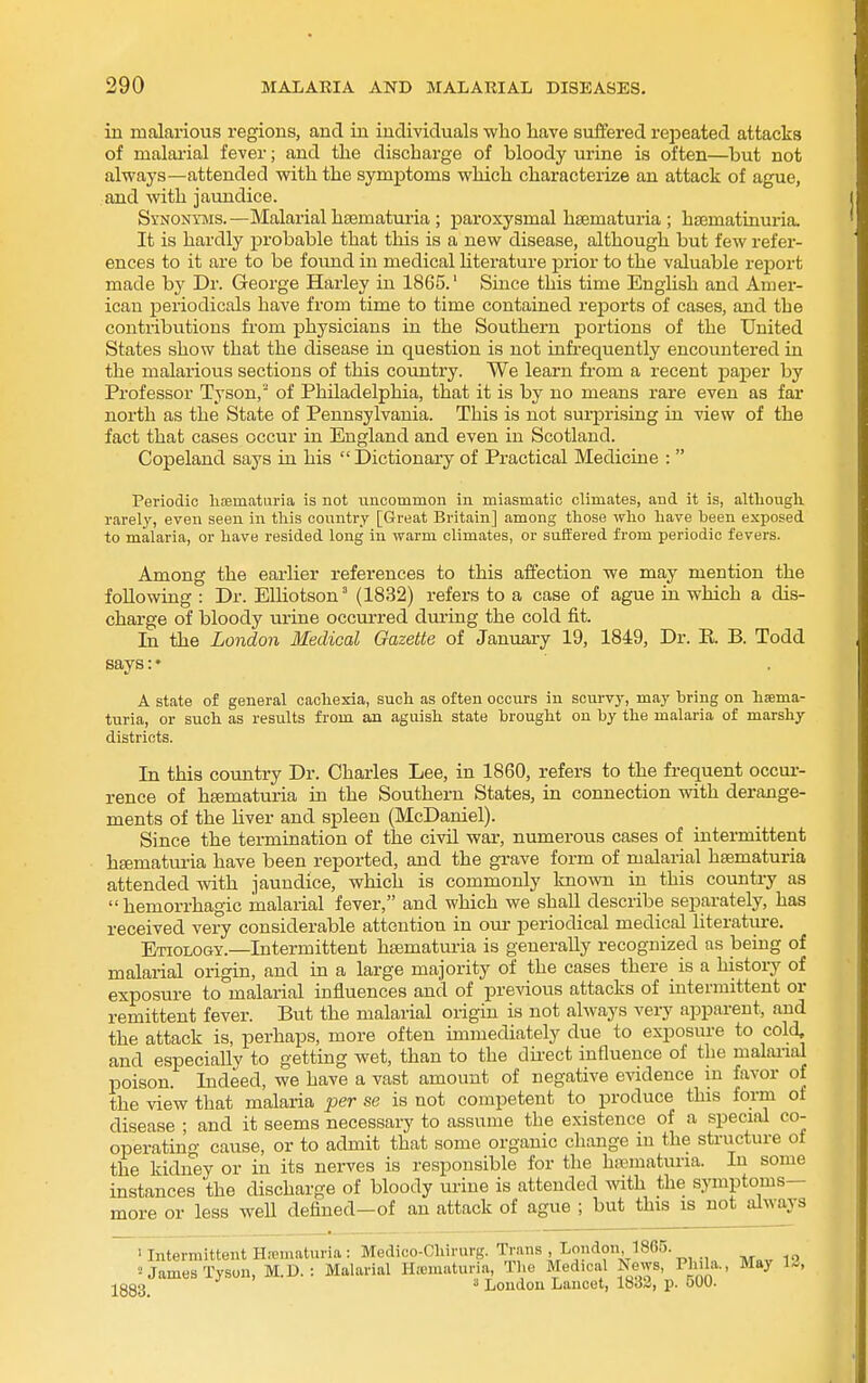 in malarious regions, and ia individuals who liave suffered repeated attacks of malai-ial fever; and the discharge of bloody urine is often—but not always—attended with the symptoms which characterize an attack of ague, and with jaundice. Synonyms.—Malarial hsematm-ia ; paroxysmal hsematuria ; ha3matinuria. It is hardly probable that this is a new disease, although but few refer- ences to it are to be found in medical literature prior to the valuable report made by Dr. George Harley in 1865.' Since this time English and Amer- ican periodicals have from time to time contained reports of cases, and the contribxitious from physicians in the Southern portions of the United States show that the disease in question is not infi'equently encountered in the malarious sections of this coimtry. We learn from a recent paper by Professor Tyson, of Philadelphia, that it is by no means rare even as far north as the State of Pennsylvania. This is not surprising in view of the fact that cases occur in England and even in Scotland. Copeland says in his  Dictionary of Practical Medicine :  Periodic liismaturia is not uncommon in miasmatic climates, and it is, altliougli rarely, even seen in this country [Great Britain] among those who have been exposed to malaria, or have resided long in warm climates, or suffered from periodic fevers. Among the earlier references to this affection we may mention the following : Dr. EUiotson (1832) refers to a case of ague in which a dis- charge of bloody urine occurred during the cold fit. In the London Medical Gazette of January 19, 1849, Dr. E. B. Todd says:• A state of general cachexia, such as often occurs in scurvy, may bring on hsema- turia, or such as results from an aguish state brought on by the malaria of marshy districts. In this country Dr. Charles Lee, in 1860, refers to the frequent occur- rence of hfematuria in the Southern States, in connection with derange- ments of the liver and spleen (McDaniel). Since the termination of the civU war, numerous cases of intermittent hsematuria have been reported, and the grave form of malarial haematuria attended with jaundice, which is commonly known in this country as hemorrhagic malarial fever, and which we shall describe separately, has received very considerable attention in our periodical medical literature. Etiology.—Intermittent haematuria is generally recognized as being of malarial origin, and in a large majority of the cases there is a history of exposure to malarial influences and of previous attacks of intermittent or remittent fever. But the malarial origin is not always very aijparent, and the attack is, perhaps, more often immediately due to exposure to cold, and especially to getting wet, than to the dii'ect influence of the malai-ial poison. Indeed, we have a vast amount of negative evidence in favor of the view that malaria per se is not competent to produce this form of disease • and it seems necessary to assume the existence of a special co- operating cause, or to admit that some organic change in the structure of the kidney or in its nerves is responsible for the haematuria. In some instances the discharge of bloody urine is attended with the symptoms- more or less well defined—of an attack of ague ; but this is not always ' Intermittent Hicmaturia : Medico-Chirurg. Trans London 1865. ^ James Tyson, M.D. : Malarial Ha;maturia, The Medical News, Ph la., May 1«, •j^ggg •' 3 London Lancet, 1832, p. 500.